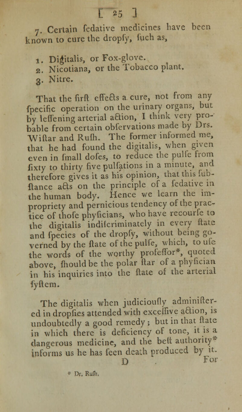 7. Certain fedative medicines have been known to cure the dropfy, fuch as, 1. Digitalis, or Fox-glove. 2. Nicotiana, or the Tobacco plant. 3. Nitre. That the firft effefts a cure, not from any fpecific operation on the urinary organs, but by lefl'ening arterial aQion, I think very pro- bable from certain obfervations made by Drs. Wiftar and Rufh. The former informed me, that he had found the digitalis, when given even in (mall dofes, to reduce the pulfe from fixty to thirty five pulfations in a minute, and therefore gives it as his opinion, that this fub- ftance aQs on the principle of a fedative in the human body. Hence we learn the im- propriety and pernicious tendency of the prac- tice of thofe phyficians, who have recourfe to the digitalis indilcriminately in every ftate and fpecies of the dropfy, without being go- verned by the ftate of the pulfe, which, to ufc the words of the worthy profeffor*, quoted above, mould be the polar ftar of a phyfician in his inquiries into the ftate of the arterial fyftem. The digitalis when judicioufly adminifter- ed in dropfies attended with exceffive aBion, is undoubtedly a good remedy ; but in that ftate in which there is deficiency of tone, it is a dangerous medicine, and the belt authority* informs us he has feen death produced by it. D For * Dr. Rufli.