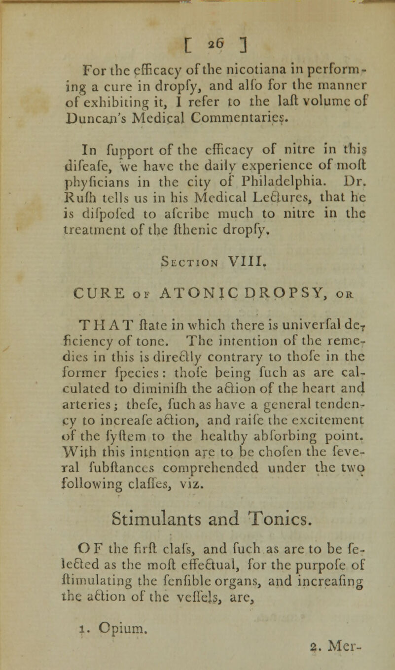 For the efficacy of the nicotiana in perform- ing a cure in dropfy, and alfo for the manner of exhibiting it, I refer to the laft volume of Duncan's Medical Commentaries. In fupportofthe efficacy of nitre in this difeafc, we have the daily experience of molt phyficians in the city of Philadelphia. Dr. Rufh tells us in his Medical Lectures, that he is difpofed to afcribe much to nitre in the treatment of the fthenic dropfy. Section VIII. CURE of ATONIC DROPSY, or TIIA T ftatc in which there is univerfal deT ficiency of tone. The intention of the reme- dies in this is direclly contrary to thole in the former fpecies: thofe being fuch as are cal- culated to dirninifh the action of the heart and arteries; thefe, fuch as have a general tenden- cy to increafe aclion, and raife the excitement of the fyftem to the healthy abforbing point. With this intention are to be chofen the feve- ral fubftances comprehended under the two following clafies, viz. Stimulants and Tonics. OF the firft clal's, and fuch as are to be fe- leQcd as the mod effectual, for the purpofe of ftimulating the fenfible organs, and increafing the action of the vefiejs, are, i. Opium.