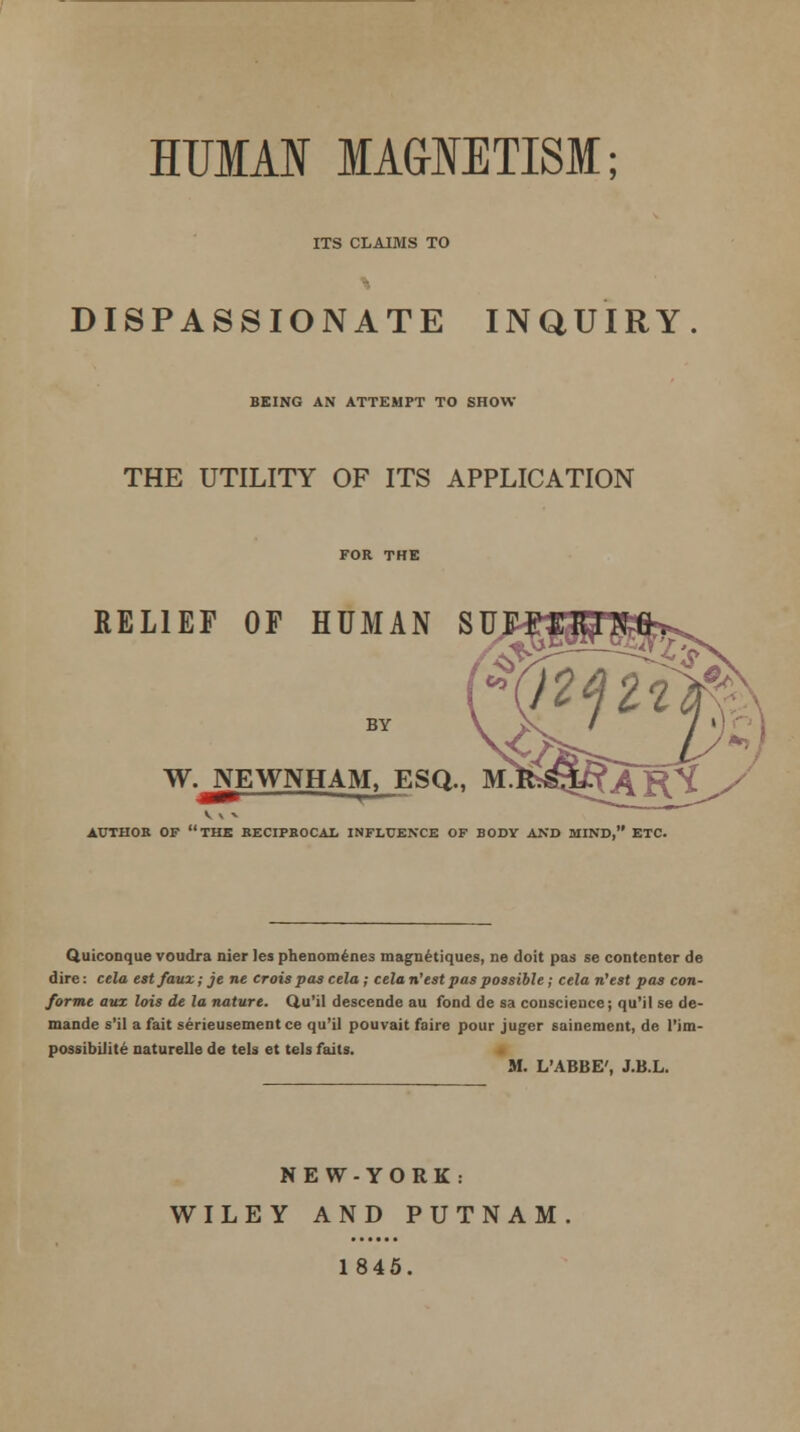 ITS CLAIMS TO DISPASSIONATE INQUIRY BEING AN ATTEMPT TO SHOW THE UTILITY OF ITS APPLICATION RELIEF OF HUMAN SU BY W. NEWNHAM, ESQ., AUTHOR OF THE RECIPROCAL INFLUENCE OF BODY AND MIND, ETC. Quiconque voudra nier les phenomenes magnetiques, ne doit pas se contentor de dire: cela est faux; je ne crois pas cela ; cela ri'est pas possible ; cela n'est pas con- forme aux lois de la nature. Qu'il descende au fond de sa conscience; qu'il se de- mande s'il a fait serieusement ce qu'il pouvait faire pour juger sainement, de l'im- possibilite naturelle de tels et tels fails. M. L'ABBE', J.B.L. NEW-YORK: WILEY AND PUTNAM 1845.