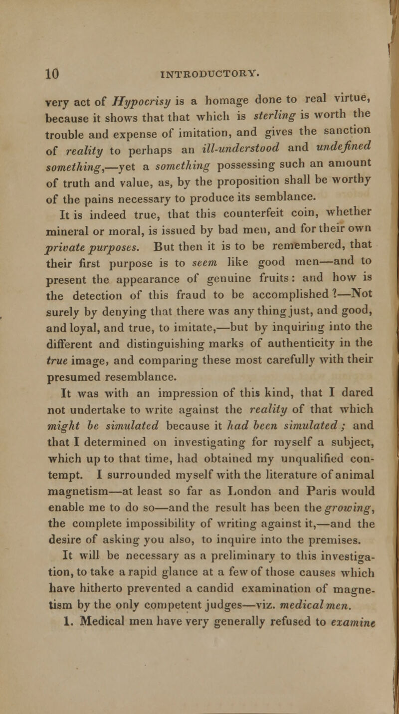 very act of Hypocrisy is a homage done to real virtue, because it shows that that which is sterling is worth the trouble and expense of imitation, and gives the sanction of reality to perhaps an ill-understood and undefined something,—yet a something possessing such an amount of truth and value, as, by the proposition shall be worthy of the pains necessary to produce its semblance. It is indeed true, that this counterfeit coin, whether mineral or moral, is issued by bad men, and for their own private purposes. But then it is to be remembered, that their first purpose is to seem like good men—and to present the appearance of genuine fruits: and how is the detection of this fraud to be accomplished \—Not surely by denying that there was any thing just, and good, and loyal, and true, to imitate,—but by inquiring into the different and distinguishing marks of authenticity in the true image, and comparing these most carefully with their presumed resemblance. It was with an impression of this kind, that I dared not undertake to write against the reality of that which might be simulated because it had been simulated ; and that I determined on investigating for myself a subject, which up to that time, had obtained my unqualified con- tempt. I surrounded myself with the literature of animal magnetism—at least so far as London and Paris would enable me to do so—and the result has been the growing, the complete impossibility of writing against it,—and the desire of asking you also, to inquire into the premises. It will be necessary as a preliminary to this investiga- tion, to take a rapid glance at a few of those causes which have hitherto prevented a candid examination of magne- tism by the only competent judges—viz. medicalmen.