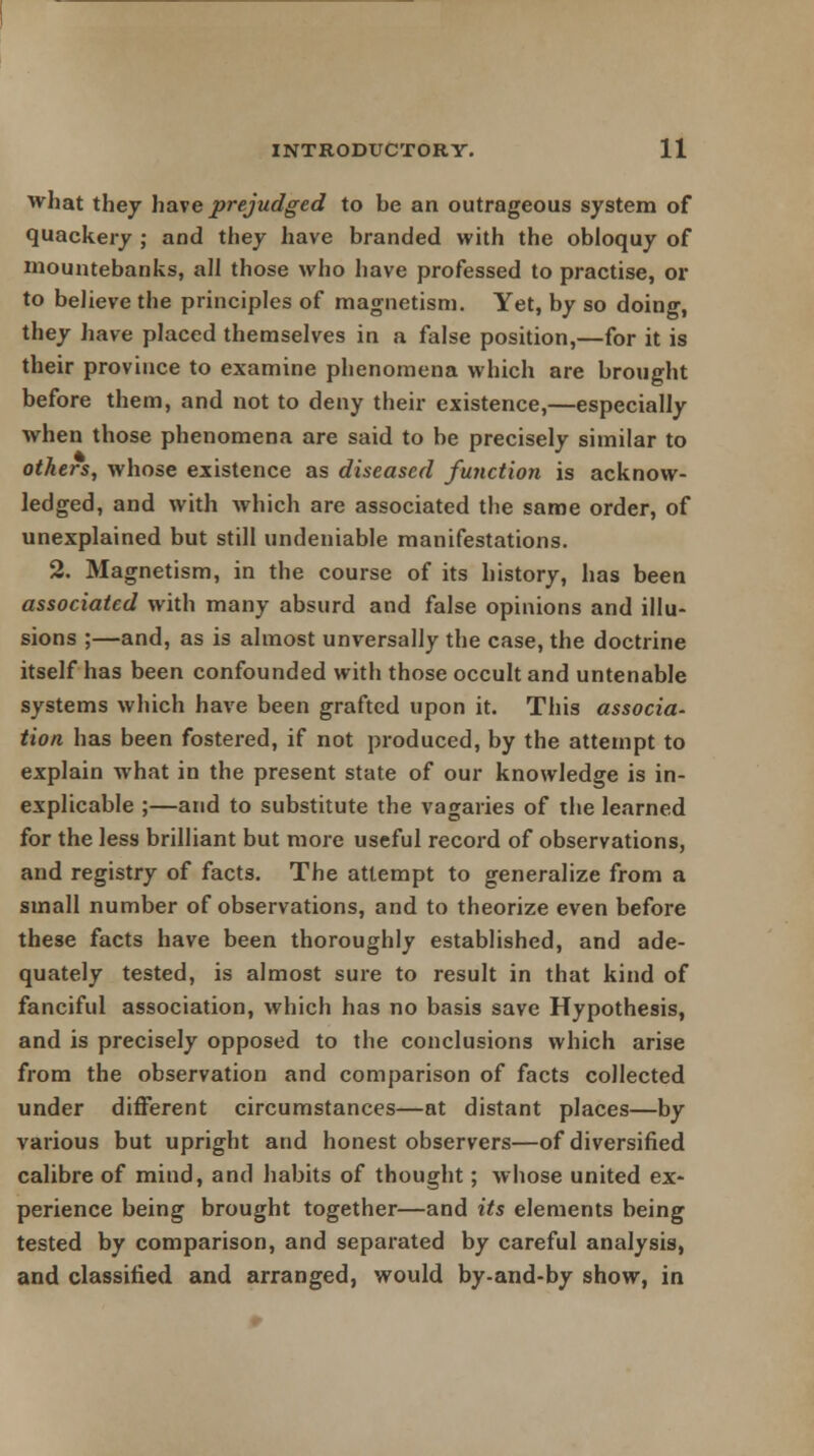 what they have prejudged to he an outrageous system of quackery ; and they have branded with the obloquy of mountebanks, all those who have professed to practise, or to believe the principles of magnetism. Yet, by so doing, they have placed themselves in a false position,—for it is their province to examine phenomena which are brought before them, and not to deny their existence,—especially when those phenomena are said to be precisely similar to others, whose existence as diseased function is acknow- ledged, and with which are associated the same order, of unexplained but still undeniable manifestations. 2. Magnetism, in the course of its history, has been associated with many absurd and false opinions and illu- sions ;—and, as is almost unversally the case, the doctrine itself has been confounded with those occult and untenable systems which have been grafted upon it. This associa- tion has been fostered, if not produced, by the attempt to explain what in the present state of our knowledge is in- explicable ;—and to substitute the vagaries of the learned for the less brilliant but more useful record of observations, and registry of facts. The attempt to generalize from a small number of observations, and to theorize even before these facts have been thoroughly established, and ade- quately tested, is almost sure to result in that kind of fanciful association, which has no basis save Hypothesis, and is precisely opposed to the conclusions which arise from the observation and comparison of facts collected under different circumstances—at distant places—by various but upright and honest observers—of diversified calibre of mind, and habits of thought; whose united ex- perience being brought together—and its elements being tested by comparison, and separated by careful analysis, and classified and arranged, would by-and-by show, in