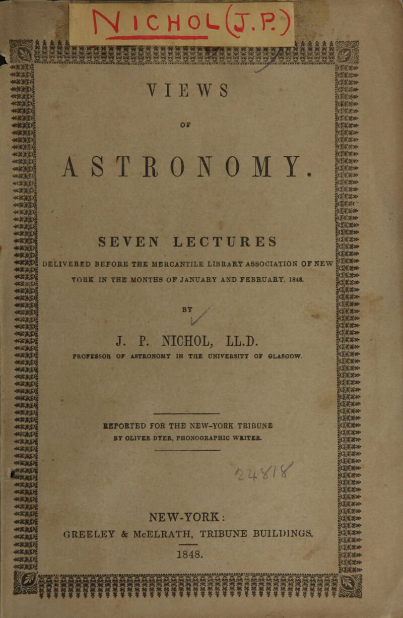 N icholQ.r) VIEWS or 30%**- te«* $&*£*• ASTRONOMY. H SEVEN LECTURES DELIVERED BEFORE THE MERCANTILE LIBRARY ASSOCIATION OF NEW YORK IN TBE MONTHS OF JANUARY AND FEBRUARY, 1848. '#$£%» *»3«^ ****** ****** BY • J. P. NICHOL, LL.D. PROFESSOR OF ASTRONOMY IN THE UNIVERSITY 07 GLASGOW. REPORTED FOR THE NEW-YORK TRIBUNE BY OLIVER DYER, PHONOGRAPHIC WRITER. NEW-YORK: G REE LEY & McELRATH, TRIBUNE BUILDINGS. 1848. ™*» gcsw**- mm*