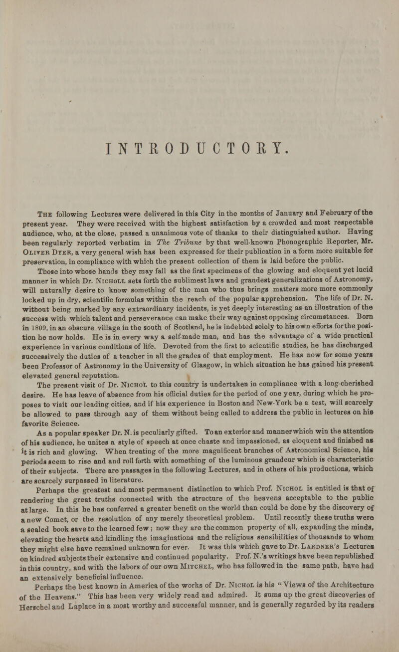 INTRODUCTORY. The following Lectures were delivered in this City in the months of January and February of the present year. They were received with the highest satisfaction by a crowded and most respectable audience, who, at the close, passed a unanimous vote of thanks to their distinguished author. Having been regularly reported verbatim in The Tribune by that well-known Phonographic Reporter, Mr. Oliver Dyer, a very general wish has been expressed for their publication in a form more suitable for preservation, in compliance with which the present collection of them is laid before the public. Those into whose hands they may fall as the first specimens of the glowing and eloquent yet lucid manner in which Dr. Nicholl sets forth the sublimestlaws and grandest generalizations of Astronomy, will naturally desire to know something of the man who thus brings matters more more eommonly locked up in dry, scientific formulas within the reach of the popular apprehension. The life of Dr. N. without being marked by any extraordinary incidents, is yet deeply interesting as an illustration of the success with which talent and perseverance can make their way against opposing circumstances. Born in 1809, in an obscure village in the south of Scotland, he is indebted solely to his own efforts forthe posi- tion he now holds. He is in every way a self made man, and has the advantage of a wide practical experience in various conditions of life. Devoted from the first to scientific studies, he has discharged successively the duties of a teacher in all the grades of that employment. He has now for some years been Professor of Astronomy in the University of Glasgow, in which situation he has gained his present elevated general reputation. The present visit of Dr. Nichol to this country is undertaken in compliance with a long-cherished desire. He has leave of absence from his official duties forthe period of one year, during which he pro- poses to visit our leading cities, and if his experience in Boston and New-York be a test, will scarcely be allowed to pass through any of them without being called to address the public in lectures on his favorite Science. As a popular speaker Dr. N. is peculiarly gifted. To an exterior and manner which win the attention of his audience, he unites a style of speech at once chaste and impassioned, as eloquent and finished as it is rich and glowing. When treating of the more magniticent branches of Astronomical Science, his periods seem to rise and and roll forth with something of the luminous grandeur which is characteristic of their subjects. There are passages in the following Lectures, and in others of his productions, which are scarcely surpassed in literature. Perhaps the greatest and most permanent distinction to which Prof. Nichol is entitled is that of rendering the great truths connected with the structure of the heavens acceptable to the public at large. In this he has conferred a greater benefit on the world than could be done by the discovery of anew Comet, or the resolution of any merely theoretical problem. Until recently these truths were a sealed book save to the learned few; now they are the common property of all, expanding the minds, elevating the hearts and kindling the imaginations and the religious sensibilities of thousands to whom they might else have remained unknown for ever. It was this which gave to Dr. Lardner's Lectures on kindred subjects their extensive and continued popularity. Prof. N.'s writings have been republished in this country, and with the labors of our own Mitchel, who has followed in the same path, have had an extensively beneficial influence. Perhaps the best known in America of the works of Dr. Nichol is his  Views of the Architecture of the Heavens. This has been very widely read and admired. It sums up the great discoveries of Herschel and Laplace in a most worthy and successful manner, and is generally regarded by its readers