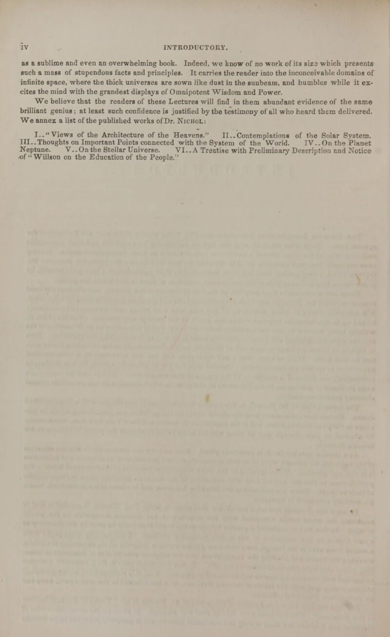 as a sublime and even an overwhelming book. Indeed, we know of no work of its sLzs which presents such a mass of stupendous facts and principles. It carries the reader into the inconceivable domains of infinite space, where the thick universes are sown like dust in the 6unbeam, and humbles while it ex- cites the mind with the grandest displays of Omnipotent Wisdom and Power. We believe that the readers of these Lectures will find in them abundant evidence of the same brilliant genius ; at least such confidence is justified by the testimony of all who heard them delivered. We annex a list of the published works of Dr. Nichol: I.. Views of the Architecture of the HeaveDs. II..Contemplations of the Solar System. III..Thoughts on Important Points connected with the System of the World. IV-.On the Planet Neptune. V..On the Stellar Universe. VI..A Treatise with Preliminary Description and Notice ofWillson on the Education of the People.