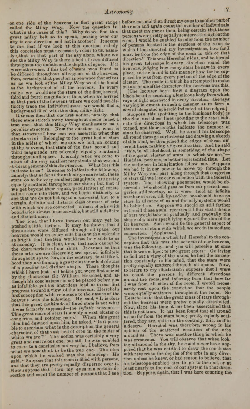 on one side of the heavens in that great range called the Milky Way. Now the question is, what is the cause of this ? Why do we find this great milky belt, so to speak, passing over our •ky in one direction and not in another? It seems t me that if we look at this question calmly this conclusion must necessarily occur to us, name- ly:, that in that part of the sky alone, where we see the Milky Way is there a bed of stars diffused throughout the uufathomable depths of space. If it were otherwise, if this bed of'stars was found to be diffused throughout all regions of the heavens, then, certainly, that peculiar appearance that stikes as as we look at the Milky Way would be found as the background of all the heavens. In every range we would see the stars of the first, second, third aud fourth magnitudes ; then, when we arrived at that part of the heavens where we could not dis- tinctly trace the individual stars, we would find a background filled with this dim, milky light. It seems then that our first notion, namely, that these stars stretch away throughout space is not a true one—that this Milky Way manilests to us a peculiar structure. Now the question is, what is that structure? how can we ascertain what that structure is ? Belonging to the great bed of stars in the midst of which we are. we find, on looking at the heavens, that stars of the first, second and third magnitude are tolerably equally scattered throughout all space. It is only when we come to stars of the very smallest magnitude that we find a derangementof this distribution. What does this indicate to us ? It seems to indicate the following, Damely: that as far as the naked eye can reach, these ■tars, on to the very smallest magnitude, are pretty equally scattered throughout our skies ; but that if we get beyond their region, peculiarities of consti tution come into view, and we begin distinctly to aee that we do not belong to a universal, but to a certain, definite and distinct class or mass of orbs with which we are counected—a mass of orbs with boundaries almost inconceivable, but still a definite and distinct mass. The idea that 1 have thrown out may yet be pushed a little farther. It may be shown that if these stars were diffused through all space, our heavens would on every side blaze with a splendor 00 bright that the Sun would not be visible to us at noonday. It is clear, then, that such canuot be the characteristic of our skies. It cannot be that these orbs we are discerning are spread infinitely throughout space, but, on the contrary, in all likeli- hood the v are forming a great cluster or bed of stars of a peculiar and distinct shape. These thoughts which I have just laid before you were first seized by the illustrious Sir William Herschel, and al- though his conclusions cannot be placed before you as infallible, yet his first ideas lead us in our first progress toward a view of the heavens. Herschel's first conception with reference to the nature of the heavens was the following. He said, ;• It is clear that this great multitude of fixed stars is not what it was formerly supposed—the infinite heavens.— This great mass of stars is simply a vast cluster or congeries, and nothing more. When this great idea had dawned upon him, he asked,  Is it possi bleto ascertain what is the description, the general character, of that vast bed of orbs in the midst of which we are? The notion was certainly a very great and marvelous one, but still he was enabled to come to a conclusion not very far, I believe, from what w« now think to be the true one. The idea upon which he worked was the following: He ■aid,  Suppose that this room is filled with persons, and that they are pretty equally dispersed over it. Now suppose that I tarn my eyes in a certain di- rection and count the number of persons that I see before me, and then direct my eyea to another partof the room and again count the number of individuals that meet my gaze : then, being certain that these persons were pretty equally scattered throughout the room, I would be enabled to infer from the number of persons located in the sections of the room to which I had directed my investigations, how far I must be from the edge of the room in this or that direction. This was Herschel's idea, and he turned his great telescope in every direction round the heavens, judging how many stars he saw in every place, and he found in this manner how far be sup- posed he was from every portion of the edge of the cluster. The mode in which he attempted to make out a scheme of the character of the heavens was this. [The lecturer here drew a diagram upon the blackboard resembling aluminous body from which rays of light emanated in every direction—the rays varying in extent in such a manner as to form a sort of elongated spheroid indented at the edges.j Suppose this (pointing to the luminous body) is the Sun, and these lines (pointing to the rays! indi- cate the directions in which his telescope was turned, and their lengths indicate the number of stars he observed. Well, he turned his telescope all round through ourheavens and drawing a sketch of this kind, he then joined the edges of these dif- ferent lines, making a figure like this. And he said  this, in all likelihood, is something of the shape of the great cluster of stars in which we are.— His idea, perhaps, is better represented thus. Let the audience in imagination follow me. Suppose we had it in our power to move up through the Milky Way and pass along through that congeries of stars tillwe lose our connection with the Siderial system. The following phenomena would be ob- served : We should pass on from our present con- geries, still moving, as it were, amid an infinite number of orbs, till, byandby, we should have no stars in advance of us and the only systems would, be behind us. Suppose we should go still farther out amid these awful recesses till this vast scheme of ours would take on gradually and gradually the shape of a mere speck lying against the dim of the far heavens. Such would be the general aspect of that mass of stars with which we are in immediate connection. [Applause.! The investigation which led Herschel to the con- ception that this was the scheme of our heavens, was the following—and you will perceive at once that it was subject to two great errors : On trying to find out a view of the sfties, he bad the concep- tion constantly in his mind, that the stars were pretty equally scattered through all space. Now, to return to my illustration: suppose that I were to count the persons in different directions around the room, and inferring from that how far I was from all sides of the room, I would neces- sarily rest upon the conviction that the people were equally scattered throughout the room. So Herschel said that the great mass of stars through- out the heavens were pretty equally distributed. Now, since his time it has been ascertained that this is not true. It has been found that all around us, so far from the stars being pretty equally scat- tered, they are, quite on the contrary, thin, as if in a desert. Herschel was, therefore, wrong in his opinion of the scattered condition of the orbs around us. There was another thing in which he was erroneous. You will observe that when look- ing all around in the sky, he could never Lave sup- posed that he was entitled to draw the conclusion with respect to the depths of the orbs in any direc- tion, unless he knew, or had reason to believe, that his telescope enabled him to go to the end, or at least nearly to the end, of our system in that direc- tion. Suppose, again, that I was here counting tho