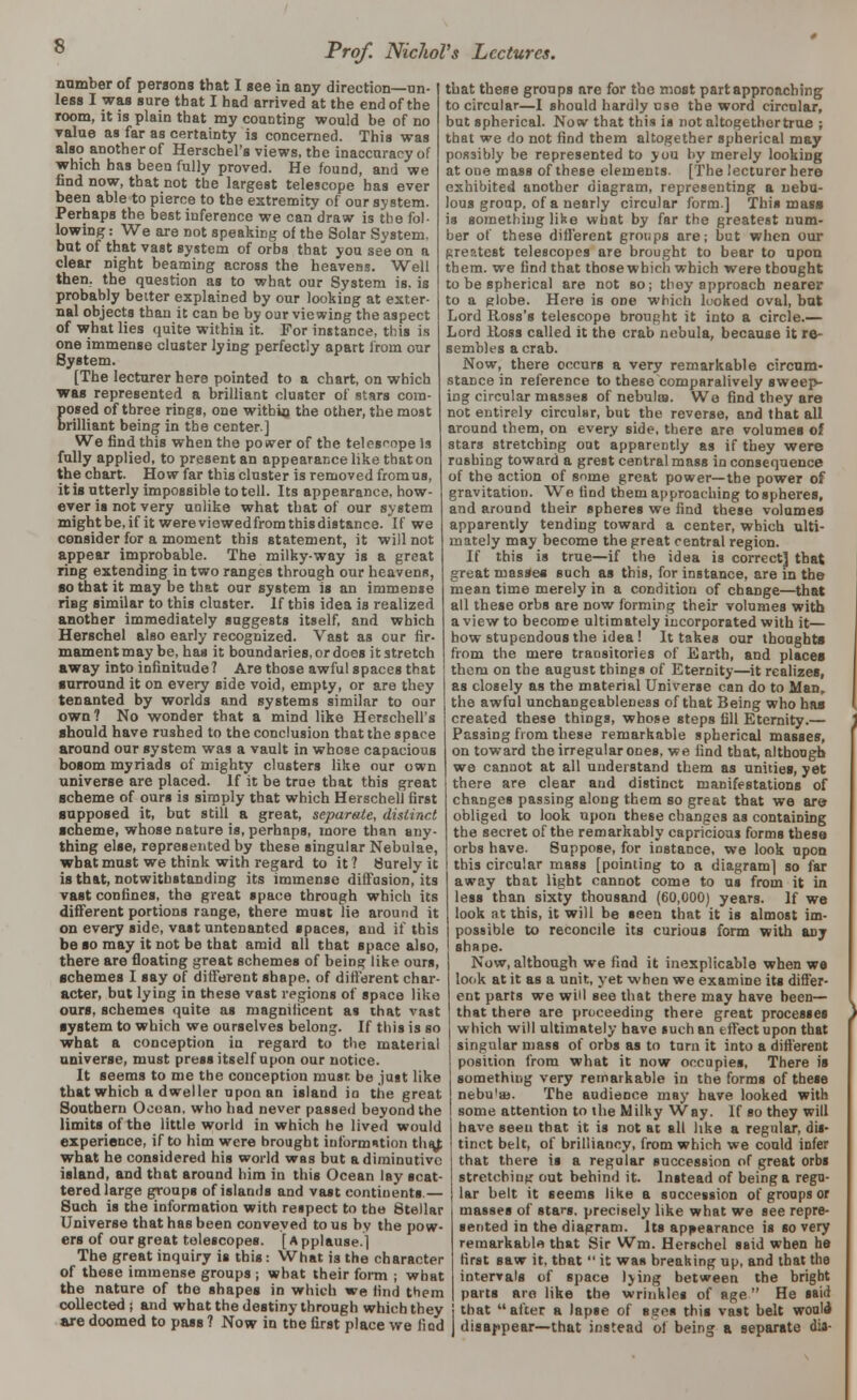 s number of persons that I see in aDy direction—un- less I was sure that I had arrived at the end of the room, it is plain that my counting would be of no value as far as certainty is concerned. This was also another of Herschel's views, the inaccurany of which has been fully proved. He found, and we find now, that not the largest telescope has ever been able to pierce to the extremity of our system. Perhaps the best inference we can draw is the fol- lowing : We are not speaking of the Solar System. but of that vast system of orbs that you see on a clear night beaming across the heaveBg. Well then, the question as to what our System is. is probably better explained by our looking at exter- nal objects than it can be by oar viewing the aspect of what lies quite within it. For instance, this is one immense cluster lying perfectly apart from our System. [The lecturer here pointed to a chart, on which was represented a brilliant cluster of stars com- posed of three rings, one within the other, the most brilliant being in the center.] We find this when the power of the telesfope Is fully applied, to present an appearance like that on the chart. How far this cluster is removed fromus, it is utterly impossible to tell. Its appearance, how- ever is not very unlike what that of our system might be, if it were viewedfrom this distance. If we consider for a moment this statement, it will not appear improbable. The milky-way is a great ring extending in two ranges through our heavenR, so that it may be that our system is an immense ring similar to this cluster. If this idea is realized another immediately suggests itself, and which Herschel also early recognized. Vast as our fir- mamentmay be, has it boundaries, or does itstretch away into infinitude? Are those awful spaces that surround it on every side void, empty, or are they tenanted by worlds and systems similar to our own? No wonder that a mind like Herschell's should have rushed to the conclusion that the space around our system was a vault in whose capacious bosom myriads of mighty clusters like our own universe are placed. If it be true that this great scheme of ours is simply that which Herschell first supposed it, but still a great, separate, distinct scheme, whose nature is, perhaps, more than any- thing else, represented by these singular Nebulae, what must we think with regard to it? Surely it is that, notwithstanding its immense diffusion,* its vast confines, the great space through which its different portions range, there must lie around it on every side, vast untenanted spaces, and if this be so may it not be that amid all that space also, there are floating great schemes of being like ours, schemes I say of different shape, of different char- acter, but lying in these vast regions of space like ours, schemes quite as magnilicent as that vast system to which we ourselves belong. If this is so what a conception in regard to the material universe, must press itself upon our notice. It seems to me the conception musr. be just like that which a dweller upon an island in the great Southern Oooan, who had never passed beyond the limits of the little world in which he lived would that these groups are for the most part approaching to circular—I should hardly use the word circular, but spherical. Now that this is not altogether true ; that we do not find them altogether spherical may possibly be represented to you by merely looking at one mass of these elements. [The lecturer here exhibited another diagram, representing a nebu- lous group, of a nearly circular form.] This mass is something like what by far the greatest num- ber of these different groups are; but when our greatest telescopes are brought to bear to upon them, we find that those which which were thought to be spherical are not so; they approach nearer to a globe. Here is one which looked oval, but Lord Ross's telescope brought it into a circle.— Lord Ross called it the crab nebula, because it re- sembles a crab. Now, there occurs a very remarkable circum- stance in reference to these comparatively sweep- ing circular masses of nebulas. Wo find they are not entirely circular, but the reverse, and that all around them, on every side, there are volumes of stars stretching out apparently as if they were rushing toward a grest central mass in consequence of the action of some great power—the power of gravitation. We find them approaching to spheres, and around their spheres we find these volumes apparently tending toward a center, which ulti- mately may become the great central region. If this is true—if the idea is correct] that great masses such as this, for instance, are in the mean time merely in a condition of change—that all these orbs are now forming their volumes with a view to become ultimately incorporated with it— how stupendous the idea! It takes our thoughts from the mere transitories of Earth, and places them on the august things of Eternity—it realizes, as closely as the material Universe can do to Man, the awful unchangeableness of that Being who has created these things, whose steps fill Eternity.— Passing from these remarkable spherical masses, on toward the irregular ones, we find that, although we cannot at all understand them as unities, yet there are clear and distinct manifestations of changes passing along them so great that we are obliged to look upon these changes as containing the secret of the remarkably capricious forms these orbs have. Suppose, for instance, we look upon this circular mass [pointing to a diagram] so far away that light cannot come to us from it in less than sixty thousand (60,000) years. If we look at this, it will be seen that it is almost im- possible to reconcile its curious form with any shape. Now, although we find it inexplicable when we look at it as a unit, yet when we examine its differ- ent parts we will see that there may have been— that there are proceeding there great processes which will ultimately have such an effect upon that singular mass of orbs as to turn it into a different position from what it now occupies. There is something very remarkable in the forms of these nebu'aj. The audience may have looked with some attention to the Milky Way. If so they will have seen that it is not at all like a regular, dis- experience, if to him were brought information thaj ' tinct belt, of brilliancy, from which we could infer what he considered his world was but a diminutive island, and that around him in this Ocean lay scat- tered large groups of islands and vast continents.— Such is the information with respect to the Stellar Universe that has been conveyed to us by the pow- ers of our great telescopes. [ A pplause.] The great inquiry is this: What is the character of these immense groups ; what their form ; what the nature of the shapes in which we lind them that there is a regular succession of great orbs stretching out behind it. Instead of being a regu- lar belt it seems like a succession of groups or masses of stars, precisely like what we see repre- sented in the diagram. Its appearance is so very remarkable that Sir Wm. Herschel said when he first saw it, that  it was breaking up, and that the intervals of space lying between the bright parts are like the wrinkles of age He said collected; and what the destiny through which they ! that after a lapse of saes this vast belt woule are doomed to pass? Now in the first place we lied J disappear—that instead of being a separate dia-