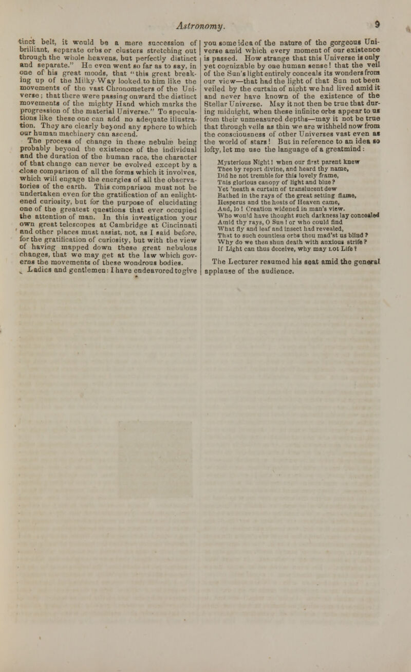 tinct belt, it would bo a mere succession of brilliant, separate orbs or clusters stretching out through the whole heavens, but perfectly distinct and separate. He even went so far as to say, in one of his great moods, that this great break- ing up of the Milky Way looked to bim like the movements of the vast Chronometers of the Uni- verse ; that there were passing onward the distinct movements of the mighty Hand which marks the progression of the material Universe. To specula- tions like these one can add no adequate illustra- tion. They are clearly beyond any sphere to which our human machinery can ascend. The process of change in these nebulae being probably beyond the existence of the individual and the duration of the human race, the character of that change can never be evolved except by a close comparison of all the forms which it involves, which will engage the energies of all the observa- tories of the earth. This comparison must not be undertaken even for the gratification of an enlight- ened curiosity, but for the purpose of elucidating one of the greatest questions that ever occupied the attention of man. In this investigation your own great telescopes at Cambridge at Cincinnati ' and other places must assist, not, as I said before, for the gratification of curiosity, but with the view of having mapped down these great nebulous changes, that wo may get at the law which gov- erns the movements of these wondrous bodies. „ Ladies and gentlemen: I have endeavored to give you some idea of the nature of the gorgeous Uni- verse amid which every moment of our existence is passed. How strange that this Universe is only yet cognizable by one human sense! that the veil of the San's light entirely conceals its wonders from our view—that had the light of that San not been veiled by the curtain of night we had lived amid it and never have known of the existence of the Stellar Universe. May it not then be true that dur- ing midnight, when these infinite orbs appear to us from their unmeasured depths—may it not be true that through veils as thin we are withheld now from the consciousness of other Universes vast even as the world of stars! But in reference to an idea so lofty, let me use the language of a greatmind : Mysterious Night! when our first parent knew Thee by report divine, and heard thy name, Bid he not tremble for this lovely frame, Tnis elorlous canopy of light and blue ? Yet 'neath a curtain of translucent dew Bathed In the rays of the great setting flame, Hesperus and the hosts of Heaven came, And, lo ! Creation widened in man's view. Who would have thought such darkness lay concealed Amid thy rays, 0 Sun I or who could find What fly and leaf and Insect hid revealed, That to such countless orbs thou mad'st us blind ? Why do we then shun death with anxious strife ? If Light can thus deceive, why may Lot Life ? The Lecturer resumed his seat amid the general applause of the audience.