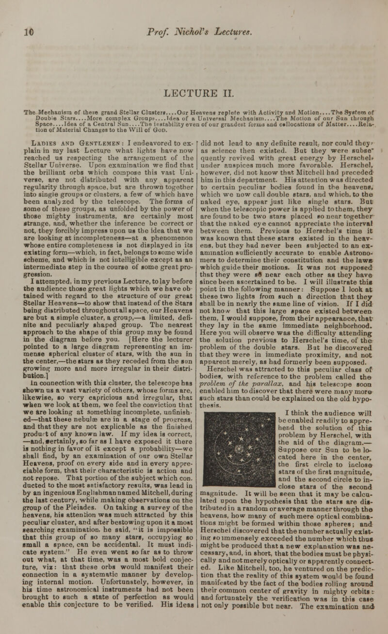 LECTURE II. The Mechanism of these grand Stellar Clusters Our Heavens replete with Activity and Motion....The Sysfom of Double Stars More complex Groups.. ..Idea of a Universal Mechanism The Motion of our Sun through Space.... Idea of a Central Sun The instability even of our gratdest forma and collocations of Matter....Rela- tion of Material Changes to the Will of God. Ladies and Gentlemen : I endeavored to ex- plain in my last Lecture what lights have now reached us respecting the arrangement of the Stellar Universe. Upon examination we find that the brilliant orbs which compose this vast Uni- verse, are not distributed with any apparent regularity throagh space, but are thrown together into single groups or clusters, a few of which have been analyzed by the telescope. The forms of some of these groups, as unfolded by the power of those mighty instruments, are certainly most strange, and, whether the inference be correct or not, tbey forcibly impress upon us the idea that we are looking at incompleteness—at a phenomenon whose entire completeness is not displayed in its existing form—which, in fact, belongs to some wide scheme, and which is not intelligible except as an intermediate step in the course of some great pro- gression. I attempted, in my previous Lecture, to lay before the audience those great lights which we have ob tained with regard to the structure of our great Stellar Heavens—to show that instead of the Stars being distributed throughout all space, our Heavens are but a simple cluster, a group,—a limited, defi- nite and peculiarly shaped group. The nearest approach to the shape of this group may be found in the diagram before you. [Here the lecturer pointed to a large diagram representing an im- mense spherical cluster of stars, with the sun in the center,—the stars as they receded from the son growing more and more irregular in their distri- bution.! In connection with this cluster, the telescope has ■hown us a vast variety of others, whose forms are, likewise, so very capricious and irregular, that when we look at them, we feel the conviction that we are looking at something incomplete, unfinish- ed—that these nebula are in a stage of prosress, and that they are not explicable as the finished produrt of any known law. If my idea is correct, —and,f)ertainly,so far as I have exposed it there is nothing in favor of it except a probability—wo shall find, by an examination of our own Stellar Heavens, proof on every side and in every appre- ciable form, that their characteristic is action and not repose. That portiou of the subject which con. ducted to the most satisfactory results, was lead in by an ingenious Englishman named Mitchell, during the last century, while making observations on the group of the Pleiades. On taking a survey of the heavens, his attention was much attracted by this peculiar cluster, and after bestowing upon it a most searching examination, he said, it is impossible that this group of so many stars, occupying so small a space, can be accidental. It must indi- cate system. He even went so far as to throw out what, at that time, was a most bold conjec- ture, via: that these orbs would manifest their connection in a systematic manner by develop- ing internal motion. Unfortunately, however, in his time astronomical instruments had not been brought to such a state of perfection as would enable this conjecture to be verified. Hi* ideas did not lead to any definite result., nor could they as science then existed. But they were subse quently revived with great energy by HerscheL under auspices much more favorable. Herschel, however, did not know that Mitchell had preceded him in this department. His attention was directed to certain peculiar bodies found in the heavens, which we now call double stars, and which, to the naked eye, appear just like single stars. Bat when the telescopic power is applied to them, they are found to be two stars placed so near together- that the naked eye cannot appreciate the interval between them. Previous to Herschel's time it was known that these stars existed in the heav- ens, but they had never been subjected to an ex- amination sufficiently accurate to enable Astrono- mers to determine their constitution and the laws which guide their motions. It was not supposed that they were sfl near each other as they have since been ascertained to be. I will illustrate this point in the following manner: Suppose 1 look at these two lights from such a direction that they shall be in nearly the same line of vision. If I did not know that this large space existed between them, I would suppose, from their appearance, that they lay in the same immediate neighborhood. Here you will observe was the difficulty attending the solution previous to Herschel's time, of the problem of the double stars. Bat he discovered that they were in immediate proximity, and not apparent merely, as had formerly been supposed. Herschel was attracted to this peculiar class of bodies, with reference to the problem called the problem of Ike parallax, and his telescope soon enabled him to discover that there were many more such stars than could be explained on the old hypo- thesis. I think the audience will be enabled readily to appre- hend the solution of this problem by Herschel, with the aid of the diagram.— Suppose our Sun to be lo- cated here in the center, the first circle to inclose stars of the first magnitude, and the second circle to in- close stars of the second magnitude. It will be seen that it may be calcu- lated upon the hypothesis that the stars are dis- tributed in a random or average manner through the heavens, how many of such mere optical combina- tions might be formed within those spheres; and Herschel discovered that the number actually exist- ing so immensely exceeded the number which thus might be produced that a new explanation was ne- cessary, and, in Bhort, that the bodies must be physi- cally and not merely optically or apparently connect- ed. Like Mitchell, too, he ventured on the predic- tion that the reality of this system would be found manifested by the fact of the bodies rolling around their common center of gravity in mighty orbits : and fortunately the verification was in this case not only possible but near. The examination and