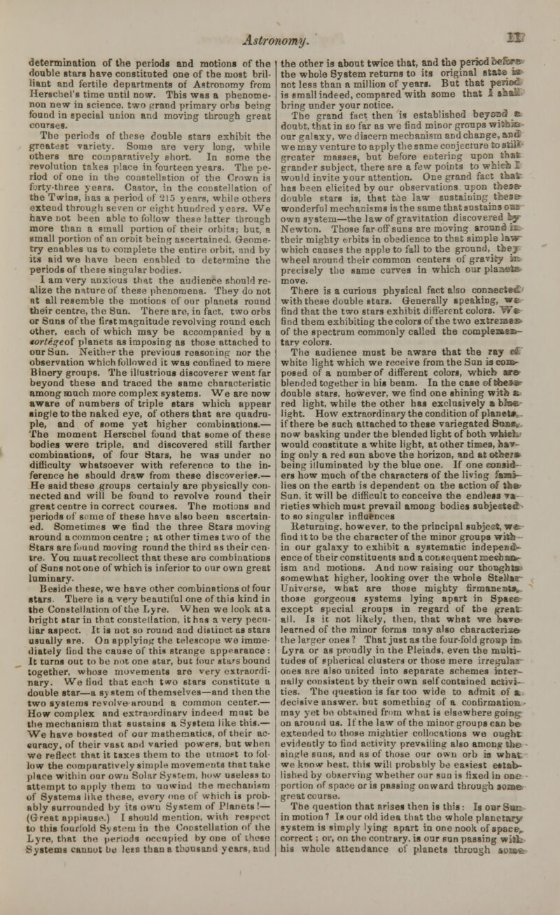 determination of the periods and motions of the double starB have constituted one of the most bril- liant and fertile departments of Astronomy from Herschel's time until now. This was a phenome- non new in science, two grand primary orbs being found in special union and moving through great courses. The periods of these double stars exhibit the greatest variety. Some are very long, while others are comparatively short. In some the revolution takes place in fourteen years. The pe- riod of one in the constellation of the Crown is forty-three years. Castor, in the constellation of the Twins, has a period of 215 years, while others extend through seven or eight hundred years. We have not been able to follow these latter tlirongh more than a small portion of their orbits; but, a small portion of an orbit being ascertained. Geome- try enables us to complete the entire orbit, and by- its aid we have been enabled to determine the periods of these singular bodies. 1 am very anxious that the audience should re- alize the nature of these phenomena. They do not at all resemble the motions of our planets round their centre, the Sun. There are, in fact, two orbs or Suns of the first magnitude revolving round each other, each of which may be accompanied by a <orteqeoi planets as imposing as those attached to our Sun. Neither the previous reasoning nor the observation which followed it was confined to mere Binery groups. The illustrious discoverer went far beyond these and traced the same characteristic among much more complex systems. We are now aware of numbers of triple stars which appear •ingle to the naked eye, of others that are quadru- ple, and of some yet higher combinations.— The moment Herschel found that some of these bodies were triple, and discovered still farther combinations, of four Stars, he was under no difficulty whatsoever with reference to the in- ference he should draw from these discoveries.— He said these groups certainly are physically con- nected and will be found to revolve round their great centre in correct courses. The motions and periods of some of these have also been ascertain- ed. Sometimes we find the three Stars moving around a common centre ; at other times two of the Stars are found moving round the third as their cen- tre. You must recollect that these are combinations of Suns not one of which is inferior to our own great luminary. Beside these, we have other combinations of four stars. There is a very beautiful one of this kind in the Constellation of the Lyre. When we look at a bright star in that constellation, it has a very pecu- liar aspect. It is not so round and distinct as stars usually sre. On applying the telescope we imme- diately find the cause of this strange appearance : I It turns out to be not one star, but four stars bound j together, whose movements are very extraordi- nary. We find that each two stars constitute a l double star—a system of themselves—and then the two systems revolve around a common center.— How complex and extraordinary indeed must be i the mechanism that sustains a System like this.— i We have bossted of our mathematics, of their ac- I «uracy, of their vast and varied powers, but when ' we reflect that it taxes them to the utmost to Ibl- j low the comparatively simple movements that take , place within our own Solar System, how useless to j attempt to apply them to unwind the mechanism of Systems like these, every <>ne of which is prob- ably surrounded by its own System of Planets !— (Great applause.) I should mention, with respect to this fourfold System in the Constellation of the Lyre, that the periods occupied by one of these Systems cannot be less than a thousand years, and the other is about twice that, and the period heft*®? the whole 8ystem returns to its original state i» not less than a million of years. But that period is small indeed, compared with some that 1 »aaSL bring under your notice. The grand fact then is established beyond It doubt, that in so far as we find minor groups wiibaa- our galaxy, we discern mechanism and change, and we may venture to apply the same conjecture tostilJ- greater masses, but before entering upon that; grander subject, there are a few points to which I would invite your attention. One grand fact that: has been elicited by our observations upon theas- double stars is, that toe law sustaining tbeae wonderful mechanisms is the same that sustains owr own system—the law of gravitation discovered fcy Newton. Those far off suns are moving around fa~ their mighty orbits in obedience to that simple law which causes the apple to fall to the ground, the? wheel around their common centers of gravity jr. precisely the same curves in which our placets- move. There is a curious physical fact also connected- with these double stars. Generally speaking, we find that the two stars exhibit different colors. We find them exhibiting thocolors of the two extremes*- of the spectrum commonly called the comple»*»~ tary colors. The audience must be aware that the ray o£ white light which we receive from the Sun is com- posed of a number of different colors, which are blended together in his beam. In the case of these- double stars, however, we find one shining with e. red light, while the other has exclusively a bine- light. How extraordinary the condition of planet* if there be such attached to these variegated Sonav now basking under the blended light of both vyhieL' would constitute a white light, at other times, hav- ing only a red sun above the horizon, and at others* being illuminated by the blue one. If one consid- ers how much of the characters of the living fami- lies on the earth is dependent on the action of the Sun, it will be difficult to conceive the endless va- rieties which must prevail among bodies subjected to so singular influences Returning, however, to the principal subject, we- find it to be the character of the minor groups with- in our galaxy to exhibit a systematic independ- ence of their constituents and a consequent meebsuv ism and motions. And now raising our thoughts- somewhat higher, looking over the whole 8teMar Universe, what are those mighty firmanestsv those gorgeous systems lying apart in Space except special groups in regard of the great all. Is it not likely, then, that what we have- learned of the minor forms may also characterize* the larger ones ? That just as the four-fold group irt Lyra or as proudly in the Pleiads, even the multi- tudes of spherical clusters or those mere irregulai ones are also united into separate schemes inter- nally consistent by their own self contained activi- ties. The question is far too wide to admit of a. decisive answer, but something of a confirmation - may yet be obtained from what is elsewhere going on around us. If the law of the minor groups ean be exteuded to those mightier collocations we ought evidently to find activity prevailing also among the single suns, and as of those our own orb is what we know best, this will probably be easiest estab- lished by observing whether our sun is fixed in one portion of space or is passing onward through some great course. The question that arises then is this: Is onr Snc in motion 1 Is our old idea that the whole planetary system is simply lying apart in one nook of space, correct; or, on the contrary, is our sun passing witL his whole attendance of planets through soMWi