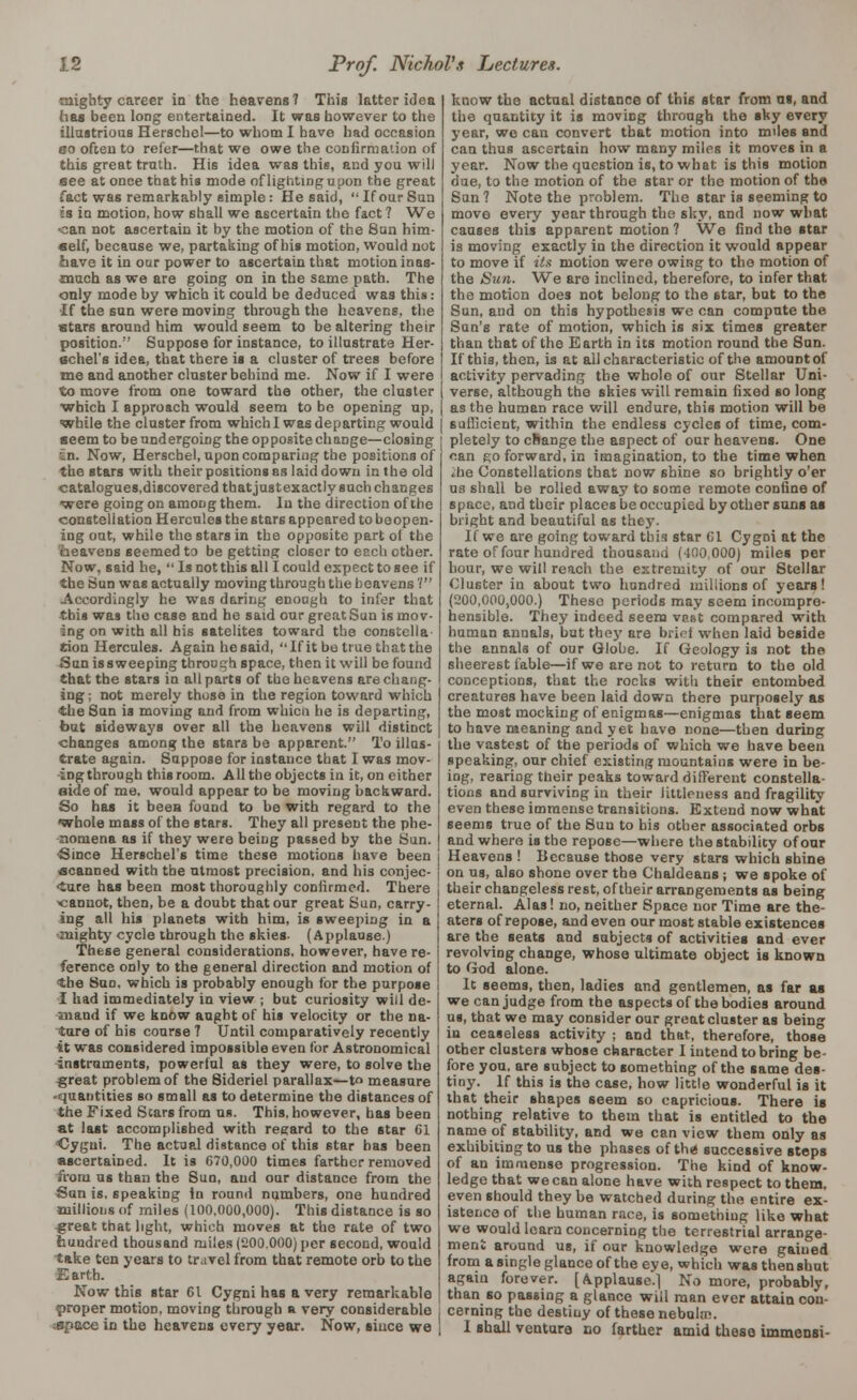 mighty career in the heavens 7 This letter idea has been long entertained. It was however to the illustrious Herschel—to whom I have had occasion eo often to refer—that we owe the confirmation of this great truth. His idea was this, and you will aee at once that his mode of lighting upon the great fact was remarkably simple: He said,  If our Sun is in motion, how shall we ascertain the fact ? We <can not ascertain it by the motion of the Sun him- self, because we, partaking of his motion, would not have it in our power to ascertain that motion inas- much as we are going on in the same path. The only mode by which it could be deduced was this .- If the sun were moving through the heavens, the stars around him would seem to he altering their position. Suppose for instance, to illustrate Her- echel's idea, that there is a cluster of trees before me and another cluster behind me. Now if I were to move from one toward the other, the cluster which I approach would seem to be opening up, while the cluster from which I was departing would seem to be undergoing the opposite change—closing sin. Now, Herscbel, upon comparing the positions of the stars with their positions as laid down in the old catalogues.discovered that justexactly such changes were going on among them. In the direction of the constellation Hercules the stars appeared to boopen- ing out, while the stars in the opposite part of the heavens seemed to be getting closer to each other. Now, said he,  Is not this all I could expect to see if the Sun was actually moving through the heavens'/ Accordingly he was daring enough to infer that this was the case and he said our great Sun is mov- ing on with all his satelites toward the constella- tion Hercules. Again hesaid, If it be true that the Sun issweeping through space, then it will be found that the stars in all parts of the heavens are chang- ing ; not merely those in the region toward which the Sun is moving and from whicn he is departing, but sideways over all the heavens will distinct changes among the stars be apparent. To illus- trate again. Suppose for instance that I was mov- ing through this room. All the objects in it, on either aide of me. would appear to be moving backward. So has it been found to be with regard to the whole mass of the stars. They all present the phe- nomena as if they were being passed by the Sun. Since Herschel's time these motions have been scanned with the utmost precision, and his conjee- Cure has been most thoroughly confirmed. There ^cannot, then, be a doubt that our great Sun, carry- ing all his planets with him, is sweeping in a mighty cycle through the skies. (Applause.) These general considerations, however, have re- ference only to the general direction and motion of the Sun, which is probably enough for the purpose I had immediately in view ; but curiosity will de- mand if we know aught of his velocity or the na- ture of his course ? Until comparatively recently it was considered impossible even for Astronomical instruments, powerful as they were, to solve the g;reat problem of the 8ideriel parallax—t measure -quantities so small as to determine the distances of the Fixed Stars from us. This, however, has been at last accomplished with regard to the star Gl •Cygni. The actual distance of this star has been ascertained. It is 670,000 times farther removed from us than the Sun, and our distance from the Sun is, speaking in round numbers, one hundred millions of miles (100,000,000). This distance is so great that light, which moves at the rate of two hundred thousand miles (200.000) per second, would take ten years to travel from that remote orb to the -Earth. Now this star 61 Cygni has a very remarkable proper motion, moving through a very considerable :space in the heavens every year. Now, since we know the actual distance of this star from as, and the quantity it is moving through the sky every year, we can convert that motion into miles and can thus ascertain how many miles it moves in a year. Now the question is, to what is this motion due, to the motion of the star or the motion of the Sun? Note the problem. The star is seeming to move every year through the sky, and now what causes this apparent motion ? We find the star is moving exactly in the direction it would appear to move if Us motion were owing to the motion of the Sun. We are inclined, therefore, to infer that the motion does not belong to the star, but to the Sun, and on this hypothesis we can compute the Sun's rate of motion, which is six times greater than that of the Earth in its motion round the Sun. If this, then, is at all characteristic of the amount of activity pervading the whole of our Stellar Uni- verse, although the skies will remain fixed so long as the human race will endure, this motion will be sufficient, within the endless cycles of time, com- pletely to cRange the aspect of our heavens. One can go forward, in imagination, to the time when ihe Constellations that now shine so brightly o'er ua shall be rolled away to some remote confine of space, and their places be occupied by other suns as bright and beautiful as they. If we are going toward this star 61 Cygni at the rate of four hundred thousand (400,000) miles per hour, we will reach the extremity of our Stellar Cluster in about two hundred millions of years! (200,000,000.) These periods may seem incompre- hensible. They indeed seem vast compared with human annals, but they are brief when laid beside the annals of our Globe. If Geology is not the sheerest fable—if we are not to return to the old conceptions, that the rocks with their entombed creatures have been laid down there purposely as the most mocking of enigmas—enigmas that seem to have meaning and yet have none—then during the vastest of the periods of which we have been speaking, our chief existing mountains were in be- ing, rearing their peaks toward different constella- tions and surviving in their littleness and fragility even these immense transitions. Extend now what seems true of the Sun to his other associated orbs and where is the repose—where the stability of our Heavens ! Because those very stars which shine on us, also shone over the Chaldeans; we spoke of their changeless rest, of their arrangements as being eternal. Alas! no, neither Space nor Time are the- aters of repose, and even our most stable existences are the seats and subjects of activities and ever revolving change, whose ultimate object is known to God alone. It seems, then, ladies and gentlemen, as far as we can judge from the aspects of the bodies around us, that we may consider our great cluster as being in ceaseless activity ; and that, therefore, those other clusters whose character I intend to bring be- fore you, are subject to something of the same des- tiny. If this is the case, how little wonderful is it that their shapes seem so capricious. There is nothing relative to them that is entitled to the name of stability, and we can view them only as exhibiting to us the phases of the successive steps of an immense progression. The kind of know- ledge that we can alone have with respect to them, even should they be watched during the entire ex- istence of the human race, is something like what we would learn concerning the terrestrial arrange- ment around us, if our knowledge were gained from a single glance of the eye, which was thenshut again forever. [Applause.] No more, probably, than so passing a glance will man ever attain con- cerning the destiny of these nebula?. I shall venture no farther amid these immensi-