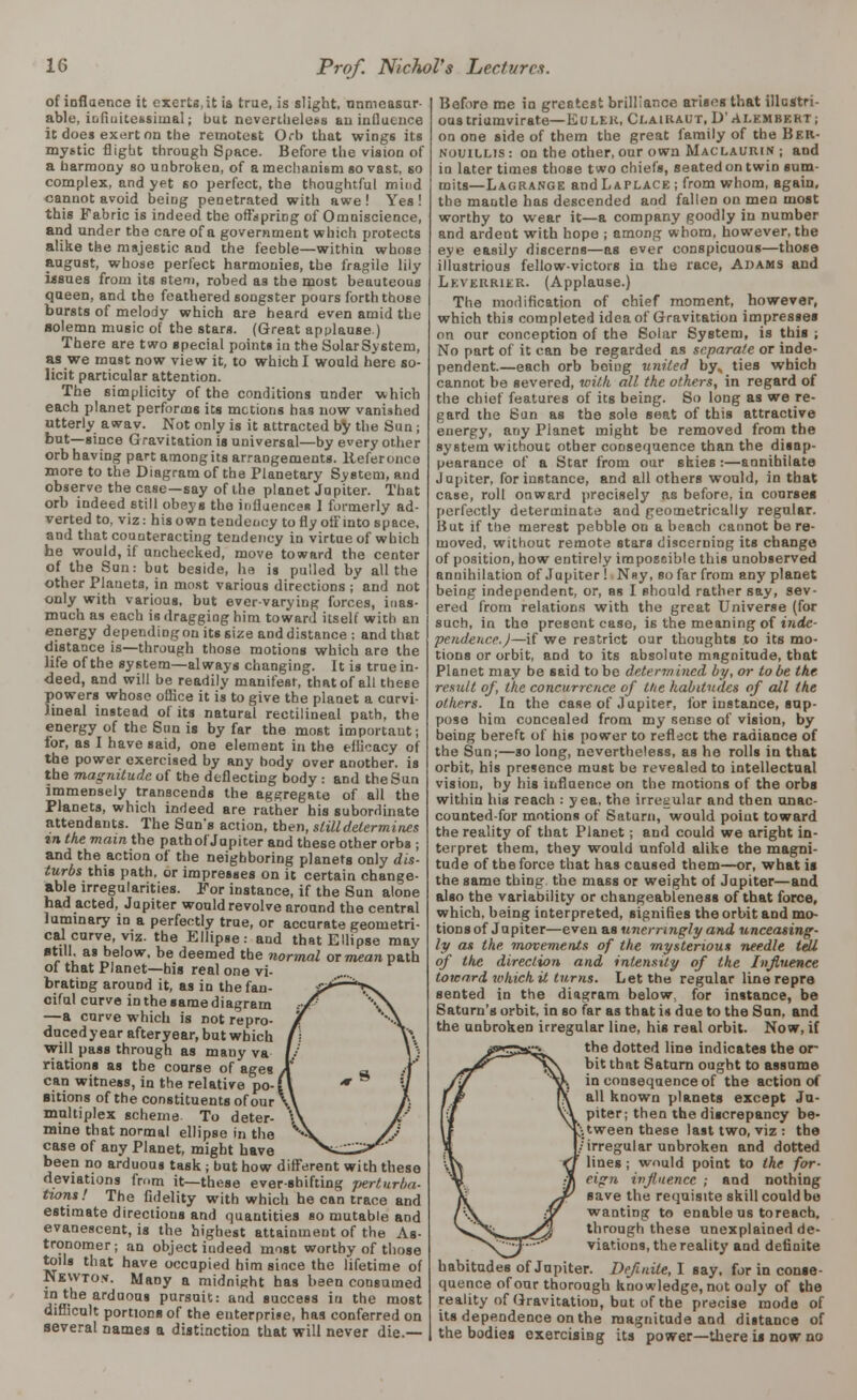 of ioflaence it exerts, it is true, is slight, immeasur- able, infiuitessiinal; but nevertheless an influence it does exert on the remotest Orb that wings its mystic flight through Space. Before the vision of a harmony so unbroken, of a mechanism so vast, so complex, and yet so perfect, the thoughtful mind cannot avoid being penetrated with awe ! Yes ! this Fabric is indeed the offspring of Omniscience, and under the care of a government which protects alike the majestic and the feeble—within whose august, whose perfect harmonies, the fragile lily issues from its stem, robed as the most beauteous queen, and the feathered songster pours forth those bursts of melody which are heard even amid the Bolemn music of the stars. (Great applause.) There are two special points in the Solar System, as we must now view it, to which I would here so- licit particular attention. The simplicity of the conditions under which each planet performs its motions has now vanished utterly awav. Not only is it attracted by the Sun ; but—since Gravitation is universal—by every other orb having part among its arrangements, lieferonce more to the Diagram of the Planetary System, and observe the case—say of the planet Jupiter. That orb indeed still obeys the influences 1 formerly ad- verted to, viz: his own tendency to fly off into space, and that counteracting tendency in virtue of which he would, if unchecked, move toward the center of the Sun: but beside, he is pulled by all the other Planets, in most various directions ; and not only with various, but ever-varying forces, inas- much as each is dragging him toward itself with an energy depending on its size and distance : and that distance is—through those motions which are the life of the system—always changing. It is true in- deed, and will be readily manifest, that of all these powers whose office it is to give the planet a curvi- lineal instead of its natural rectilineal path, the energy of the Sun is by far the most important; for, as I have said, one element in the efficacy of the power exercised by any hody over another, is the magnitude of the deflecting body : and the Sun immensely transcends the aggregate of all the Planets, which indeed are rather his subordinate attendants. The Sun's action, then, slilldetermines in the main the path of Jupiter and these other orbs ; and the action of the neighboring planets only dis- turbs this path, or impresses on it certain change- able irregularities. For instance, if the Sun alone had acted, Jupiter would revolve around the central luminary in a perfectly true, or accurate geometri- cal curve, viz. the Ellipse: and that Ellipse may ■till, as below, be deemed the normal or mean path of that Planet—his real one vi- brating around it, as in the fan- ciful curve in the same diagram —a curve which is not repro- ducedyear afteryear, but which will pass through as many va riations as the course of ages can witness, in the relative po- sitions of the constituents of our multiplex scheme To deter- mine that normal ellipse in the case of any Planet, might have been no arduous task ; but how different with these deviations from it—these ever-shifting perturba- tions! The fidelity with which he can trace and estimate directions and quantities so mutable and evanescent, is the highest attainment of the As- tronomer; an object indeed most worthy of those toils that have occupied him since the lifetime of Newto.v. Many a midnight has been consumed in the arduous pursuit: and success in the most difficult portions of the enterprise, has conferred on several names a distinction that will never die.— Before me in greatest brilliance arises that illustri- ous triumvirate— EULEK, (JLAIRAUT, D'ALEMBEKT; on one side of them the great family of the Ber- nouillis: on the other, our own Maclaurin ; and in later times those two chiefs, seated on twin sum- mits—Lagrange and Laplace ; from whom, again, the mantle has descended and fallen on men most worthy to wear it—a company goodly in number and ardent with hope ; among whom, however, the eye easily discerns—as ever conspicuous—those illustrious fellow-victors in the race, Adams and Leverrier. (Applause.) The modification of chief moment, however, which this completed idea of Gravitation impresses on our conception of the Solar System, is this ; No part of it can be regarded as separate or inde- pendent.—each orb boing united by, ties which cannot be severed, with alt. the others, in regard of the chief features of its being. So long as we re- gard the Sun as the sole seat of this attractive energy, any Planet might be removed from the system without other consequence than the disap- pearance of a Star from our skies:—annihilate Jupiter, for instance, and all others would, in that case, roll onward precisely as before, in courses perfectly determinate and geometrically regular. But if the merest pebble on a beach cannot be re- moved, without remote stars discerning its change of position, how entirely iraposoible this unobserved annihilation of Jupiter ! N»y, so far from any planet being independent, or, as I should rather say, sev- ered from relations with the great Universe (for such, in the present case, is the meaning of inde- pendence.J—if we restrict our thoughts to its mo- tions or orbit, and to its absolute magnitude, that Planet may be said to be determined by, or to be the result of, the concurrence of the habitudes of all the others. In the case of Jupiter, for instance, sup- pose him concealed from my sense of vision, by being bereft of his power to reflect the radiance of the Sun;—so long, nevertheless, as he rolls in that orbit, his presence must be revealed to intellectual vision, by his influence on the motions of the orbs within his reach : yea, the irregular and then unac- counted-for motions of Saturn, would point toward the reality of that Planet; and could we aright in- terpret them, they would unfold alike the magni- tude of the force that has caused them—or, what is the same thing, the mass or weight of Jupiter—and also the variability or changeableness of that force, which, being interpreted, signifies the orbit and mo- tions of Jupiter—even as unerringly and unceasing- ly as the movements of the mysterious needle tell of the direction and intensity of the Influence toward which it turns. Let the regular line repre sented in the diagram below, for instance, be Saturn's orbit, in so far as that is due to the Sun. and the uubroken irregular line, his real orbit. Now, if the dotted line indicates the or bit that Saturn ought to assume in consequence of the action of all known planets except Ju- piter; then the discrepancy be- tween these last two, viz : the /irregular unbroken and dotted lines; would point to the for- eign influence ; and nothing save the requisite skill could be wanting to enable us toreach. through these unexplained de- viations, the reality and definite habitudes of Jupiter. Definite,! say, for in conse- quence of our thorough knowledge, nut only of the reality of Gravitation, but of the precise mode of its dependence on the magnitude and distance of the bodies exercising its power—there is now no