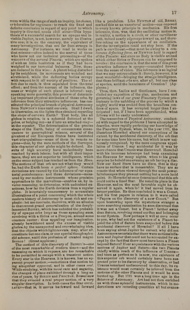 room within the range of such an inquiry, for chance, or toleration for vagueness: to reach the fixed aDd definite conclusion in regard of any point to which inquiry is dire ted, needs skill alone—This hypo- thesis of a successful search for an opaque and in- visible Jupiter, is not, however, merely an illustra- tive one; it is, on the contrary, the equivalent of many investigations, that are far from strange in Astronomy. For instance, we read in worts on that science—often indeed to the marvel of those who know not our technical proceedings—of the weiomts of the several Planets; which are spoken of with as little hesitation as if they had been weighed in our terrestial balances. Now, these are deduced in this wise : A planet being disturbed by its neighbors, its movements are WHtched and scrutinized, while the deflecting bodies occupy with respect to it all variety of positions. The ef- fect due to each, is thus ssparated from th« total effect; and from the amount of its influence, the mass or weight of each planet is inferred: nay, speaking more generally, thin process of determin- ing important physical attributes of these orbs, by inference from their attractive influences, has con- stituted the principal branch of physical Astronomy from Newton's time until our own. Shall I dwell, in illustration, on the lights thus obtained regarding the shape of our own Earth? That body, like all globes in rotation, is a spheroid flattened at the poles, or bulging out—as if into an attached ring— at the equator. The determination of the precise shape of the Earth, being of consummate conse- quence to geographical science, several of the greatest of our European States have instituted vast triangulations—some of them in remote re- gions—that, by the sure methods of the Surveyor. this character of onr globe might be defined. Re- sults of high accuracy have undoubtedly been reached by such labors; but with all their impor- tance, they are not superior to intelligence, which on the same subject has reached us from the Moon. The motions of that orb are not what they would be, had the Earth been a perfect sphere. Certain deviations are caused by the influence of nur equa- torial protuberance: and these deviations—meas- ured by our modern instruments whose precision approaches to the marvellous—enables us, by in- verse reasoning, to determine, with undoubted ex- actness, how far the Earth deviates from a regular globe. It is certainly unnecessary to accumulate illustrations of a point concerning which the whole modern history of Astronomy is most rich and em- phatic: let me conclude, therefore, with an allusion to that recent grand generalization of the deeply- lamented Bessel, which has unfolded the probabil- ity of opaque orbs large as these spangling suns, revolving with a Sirius or a Procyon, around some common center; thus appalling our imagination, already bewildered amid the excess of visible glories, by the unexpected and overwhelming idea, that the objects which light reveals, may, a'ter all, constitute but one class, or one special though spleii did scheme, amid this profusion of created magni- ficence ! (Great applause.) The method of this discovery of Bessf.t.'s—one of the most remarkable of modern times—and the reasoning on whicb it reposes, are too remarkable to be permitted to escape with a transient notice. Every star in the Heavsns, it is known, has an ap- parent proper motion ;—sometimes that motion be- ing altogether apparent, and in other cases real. ■While studying, with his usual care and sagacity, the changes of place exhibited through a long se ries of years, by Snuus and PROCTOR, Bessel saw that they evinced ft real proper motion, of a very singular description. In both cases the Star oscil- lates—that is, it moves backward and forward like a pendulum. Like Newton of old, Bessei. marked this as an unnatural motion—one opposed to every known principle in mechanics. His first inference, then, was, that the oscillating motion is, in reality, a motion in a circle, or other curvilinear path, turned nearly edgeways toward ns, and there- fore taking on the appearance of an oscdlalion. Bot the investigation could not stop here. If the path is curvilinear,—that mnst be owing to a con- tinuous deflecting force, as Newton held in regard of the Planets: and since no Body is visible around which either Sirius or Procyon can be supposed to revolve : the conclusion is, that the seat of this great attractive influence is opaque—concealed forever from the sense of vision. The inference is so logical that we may not repudiate it: Surely, however, it is most wonderful—bringing the strange intelligence, that those brilliant orbs are, after all, but one class or species, amid the luxuriance of Creation ! (Ap- plause.) Thus, then, Ladies and Gentlemen, have I con- cluded my exposition of the plan, mechanism and governing laws of our great Planetary System pre- liminary to the unfolding of the process by which a mighty world was evoked from the boundless con- fines of space. It has occupied longer than I an- ticipated ; but, if I have been apprehended, what follows will be easily understood. The researches of Physical Astronomy, conduct- ed with regard to the problems I have attempted to describe, were rapidly perfecting our knowledge of the Planetary System, when, in the year 1781, the illustrious Herschel altered our conceptions of its extent, by the accidental discovery, of the orb that for some time bore bis name, but which is now uni- versally recognized, by the more congruous appel- lation of Uranus. I say accidental for it was by mere chance that Uranus was discovered. Herschel with his immense telescope had beep examining the Heavens for many nights, when to his great surprise he beheld one evening an orb having a disc. Now oar fixed Stars have no discs, that is they have no surface that is measurable. They are so remote that when viewed through the most power- ful telescopes they present nothing but a mere lucid point. S'» Herschel at once determined that this orb could not be a fixed Star. He noted its place in the Heavens, and on the next favorable night he ob- served it again, whenlo! it had moved from its former position. He then concluded it was a Comet, and his first papers in relation to it were called Papers on the discovery of a new Comet. But upon bestowing upon the mysterious stranger a more searching examination he soon discerned that it was not a Comet, but a Planet! farther away than Saturn, revolving round ourSun and belonging toourSystem. Now perhaps it will at once occur to you, why had not the existence of a Planet be- yond the orbit of Saturn been suspected before this accidental discovery of Herschel ? If all I have been saying about Jupiter be correct, why did not Astronomers ascertain that there were motions inSa- turn and Jupiter that could not be accounted for ex- cept by the fact that there must have been a Planet beyond Saturn? Hour acquaintance with the various motions of Jupiter and Saturn—the two Planets chiefly within reach of the influence of Uranus— had been as perfect ss it is now, the existence of this superior orb would certainly have been sus- pected prior to its discovery by observation, or had Uranus remained undiscoveied to this day, its ex- istence would most certainly be inferred trom the motions of the other Planets and it would be soon hunted up. But 1781 was a long tim* ago in the Science of Astronomy. Art had not then enriched us with those splendid instruments, which in mo- deratimes are recording quantities all butevanes-