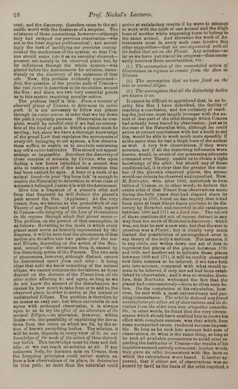 cent; and the discovery, therefore came to the sci- entific world with the freshness of a surprise. The existence of those connections, however—although they had escaped our previous observation—was not in the least degree problematical ; and accord- ingly the task of modifying our previous concep- tions of the mechanism of the system, so that Ura- nus should enter into it as an essential element— present, not merely in its observed place, but, by its influences through the whole system—was placed before the Astronomers for solution, imme- diately on the discovery of the existence of that orb. Now, this problem evidently concerned— first, the question of the precise path of Uranus— the real curve it describes in its revolution around the Sun: and there are two very essential points as to this matter, requiring peculiar notice. The problem itself is this : From a number of ■observed places of Uranus, to determine its entire path. It is not necessary to follow any planet through its entire course, in order that we lay down the path it regularly pursues. Observation so com- plete, would be needful only if we had no concep- tion of the kind of path in which a planet must be moving; but, since we have a thorough knowledge of the grand Law that regulates the movements of every orb belonging to our system, a few observa- tions Bullice, to enable us to conclude concerning any orb's entire habitudes. This should not appear strange or impossible. Recollect the discovery of those remains of animals, by Covier, who upon finding a few bones imbedded in a mound, was able to restore a part of the animal creation that had been extinct for ages. A bone or a tooth of an animal found—in your big bone lick is enough to enable theNaturalist to determine to what class of animals it belonged.Justsoitis with the Astronomer. Give him a fragment of a planet's orbit and from that fragment he will deduce the planet's path around the Sun. (Applause.) At the very outset, then, we assume as the groundwork of our Theory of any Planet—and of course with regard to Uranus—the integrity of the Law of Gravitation in the regions through which that planet moves.— The problem, on the ground of that assumption, is as follows: Reverting to the mode in which every planet must move, as formerly represented by the diagram, it will be seen that the phenomena of that motion are divisible into two parts—-first the nor- mal Ellipse, depending on the action of the Sun; and, secondly—the deviations from it, caused by the disturbing action of the Planets. The two sets oi phenomena, however, although distinct, cannot be determined apart from eat:h other : it being clear that until we know something of the normal ellipse, we cannot compute the deviations, as these depend on the distance of the Planet from all the other bodies alTecting it: and again, so long as we do not know the amount of the disturbances, we cannot fix how much to take from or to add to, the observed place, in order to arrive at the normal or undisturbed Ellipse. The problem is therefore by no means an easy one: but when our results do not agree with prolonged observation, it is always open to us to try the effect of an alteration of the normal Ellipse,—an alteration, however, within limits—viz. the possibility of explaining the devia- tions from the curve on which we fix, by the ac- tion of known perturbing bodies. The solution, it will be seen, depends, in every view of it, on our knowledge of the mode of the action of these disturb- ing bodies. This knowledge must be clear and defi- nite ; or we can reach no solution at all. If any unknown body, for instance, acts on Uranus, then the foregoing principles could never enable us, from a few observations of its place, to determine its true path: uo more than the naturalist could arrive at satisfactory results if he were to attempt to work with the tooth of one animal and the thigh bone of another while supposing them to belong to the same animal. And therefore the work of As- tronomers must in every such case involve this other supposition—that we are acquainted with all the bodies that act on the Planet. Any solution—so far as we have yet traced its progress—thaB neces- sarily involves three uncertainties, viz: (1.) The assumption of the unmodified action of Gravitation in regions so remote from the Sun at Uranus (2.) The assumption that we have fixed on the true or normal ellipse. (3.) The assumption that all the disturbing bodies are kiiown to us. It cannot be difficult to apprehend that, in an in- quiry like that I have described, the facility of reaching a conclusion, and the certainty of reach- ing the just one, must largely increase with the ex- tent of that part of the orbit through which Uranus had actually been traced by observation ; just as in thecaseof the Naturalist who, although he could arrive at correct conclusions with but a tooth to aid him, would be able to work much more speedily if at the same time he had a thigh bone of the animal as well. A very few observations, if they were accurate, and if all the disturbing influences were known, would, in event of our possessing adequate command over Theory, enable us to obtain a right knowledge of the orbit; but should any of these conditions fail, it is clear that the greater the num- ber of the planet's observed places, the sooner would our defects be observed and remedied. Now, M. Bouvaro, who, after 1820, undertook to form tables of Uranus, or, iu other word.s to deduce the entire orbit of that Planet from observations made during the forty years that had elapsed since its discovery in 1781, found, on due inquiry, that it had been seen at least fifteen times previous to its dis- covery by Herschel. and recorded in old catalogues between 1690 and 1771 as a fixed star. The record of these positions did not, of course, detract in any way from the merit of Herschel's discovery ; which was, not that he saw a new star, but that the star in question was a Planet; but it clearly very much limited the possibilities of unrecognized error in any theory of the body's motions. For instance, if in any circle, one writes down one set of dots to represent the places of the planet between 1781 and 1820, and another set to indicate those places between 1090 and 1771, it will be readily observed how little remains to be inferred, if we take both sets into account; compared with what would re- main to be inferred, if only one set had been estab- lished by observation; and it was no wonder, there- fore, that Bouvard welcomed the fact that the planet had—unconsciously—been so ofcen seen be- fore. On the completion of his calculation, how- ever, he met with a most extraordinary and puz- zling circumstance : The orbit he deduced was found unsatisfactory to either set of observations.and its de- viation from the older ones was altogether temarka- ble ; in other words, he found that the very circum- stance which should have enabled him to crown his effort with complete success, was that which, from some unexpected cause, rendered success impossi- ble. So long as he took into account both sets of observations, or, what is the same thing, so kmgas he took all available precautions to avoid error re- garding the habitudes of Uranus—the results of his inquiries seemed entirely erroneous; in other words, they gave an orbit inconsistent with the facts on which the calculations were based. It farther ap- peared, that if either set of observations was as- sumed by itself as the basis of the orbit required, a