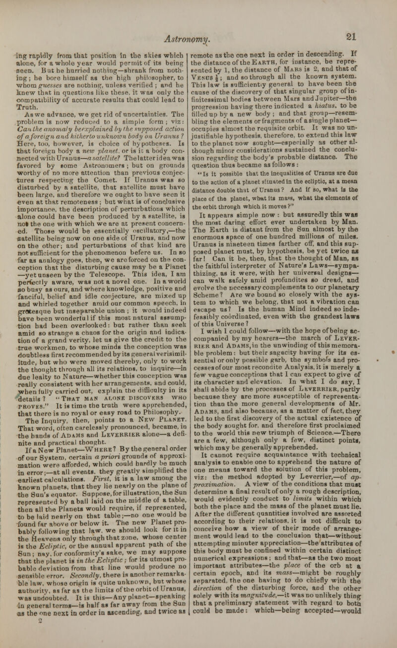 ing rapidly from that position in tbe skies which alone, for a whole year would permit of its being seen. Bat he hurried nothing—shrank from noth- ing ; he bore himself as the high philosopher, to whom guesses are nothing, unless verified ; and he knew that in questions like these, it was only the compatibility of accurate results that could lead to Truth. As we advance, we get rid of uncertainties. The problem is now reduced to a simple form; viz: Can the anomaly beexplained by /he supposed action of a foreign and hitherto unknown body on Uranus ? Here, too, however, is choice of hy potheses. Is that foreign hody a new ■planet, or is ic a body con- nected with Urdu us—a satellite? The I atter id ea was favored by some Astronomers ; but on grounds worthy of no more attention than previous conjec- tures respecting the Comet. If Uranus was so disturbed by a satellite, that satellite must have been large, and therefore we ought to have seen it even at that remoteness ; but what is of conclusive importance, the description of perturbations which alone could have been produced by a satellite, is no» the one with which we are at present concern- ed. Those would be essentially oscillatory,—the satellite being now on one side of UranuB, and now on the other; and perturbations of that kind are not sufficient for the phenomenon befere us. In so far as analogy goes, then, we are forced on the con- ception that the disturbing cause may be a Planet —yet unseen by the Telescope. This idea, lam perfectly aware, was not a novel one. In a world so busy as ours, and where knowledge, positive and fanciful, belief and idle conjecture, are mixed up and whirled together amid our common speech, in grotesque but inseparable union ; it would indeed bave been wonderful if this most natural assump- tion had been overlooked: but rather than seek amid so strange a chaos for the origin and indica- tion of a grand verity, let us give the credit to the true workmen, to whose minds the conception was doubtless first recommended by its general verisimil- itude, but who were moved thereby, only to work the thonght through all its relations, to inquire—in due lealty to Nature—whether this conception was really consistent with her arrangements, and could, when fully carried out, explain the difficulty in its details 7  That man alone discovers who proves. It is time the truth were apprehended, that there is no royal or easy road to Philosophy. The Inquiry, then, points to a New Planet. That won), often carelessly pronounced, became, in the hands of Adams and Leverrier alone—a defi- nite and practical thonght. If a New Planet—Where? By the general order of our System, certain a priori grounds of approxi- mation were afforded, which could hardly be much in error;—at all events, they greatly simplified the earliest calculations. First, it is a law among the known planets, that tbey lie nearly on the plane of tbe Sun's equator. Suppose, for illustration, the Sun represented by a ball laid on the middle of a table, then all the Planets would require, if represented, to be laid nearly on that table;—no one would be found far above or below it. The new Planet pro- bably following that law. we should look for it in the Heavens only through that zone, whose center is the Ecliptic, or the annual apparent path of the Sun ; nay. for conformity's sake, we may suppose that the planet is in the Ecliptic ; for its utmost pro- bable deviation from that line would produce no sensible error. Secondly, there is another remarka- ble law, whose origin is quite unknown, but whose authority, as far as the limits of the orbit of Uranus, was undoubted. It is this—Any planet—speaking in general terms—is half as far away from the Sun as the one next in order in ascending, and twice as remote as tbe one next in order in descending. If the distance of the Earth, for instance, be repre- sented by 1, the distance of Mars is 2, and that of Venus J ; and so through all the known system. This law is sufficiently general to have been the cause of the discovery of that singular group of in- finitessimal bodies between Mars and Jupiter—the progression having there indicated a hiatus, to be filled up by a new body ; and that group—resem- bling the elements orfragments of asingleplanet— occupies almost tbe requisite orbit. It was no un- justifiable hypothesis, therefore, to extend this law to tbe planet now sought—especially as other al- though minor considerations sustained the conclu- sion regarding the body's probable distance. The question thus became as follows : Is it possible that the inequalities of Uranus are due to the action of a plaoet situated in the ecliptic, at a mean distance double that of Uranus? And If so, what is the place of the planet, wbat its ma<a, what the elements of the orbit through which it moves ? It appears simple now : but assuredly this wan the most daring effort ever undertaken by Man. The Earth is distant from the Sun almost by the enormous space of one hundred millions of miles. Uranus is nineteen times farther off, and this sup- posed planet must, by hypothesis, be yet twice as far I Can it be, then, that the thought of Man, as the faithful interpreter of Nature's Laws—sympa- thizing, as it were, with her universal designs— can walk safely amid profundites so dread, and evolve the necessary complements to our planetary Scheme? Are we bound so closely with the sys- tem to which we belong, that not a vibration can escape us? Is the human Mind indeed so inde- feasibly coordinated, even with the grandest laws of this Universe ? I wish 1 could follow—with the hope of being ac- companied by my hearers—the march of Lever- rier and Adams,in the unwinding of this memora- ble problem: but their sagacity having for its es- sential or only possible garb, the symbols and pro- cesses of our most recondite Analysis, it is merely a few vague conceptions that 1 can expect to give of its character and elevation. In what I do say, I shall abide by the processes of LtvERRiER, partly because they are more susceptible of representa- tion than the more general developments of Mr. Adams, and also because, as a matter of fact, they led to the first discovery of tbe actual existence of the body sought for. and therefore first proclaimed to the world this new triumph of Science.—There are a few, although only a few, distinct points, which may be generally apprehended. It cannot require acquaintance with technical analysis to enable one to apprehend the nature of one means toward the solution of this problem, viz: the method adopted by Leverrier,—of ap- proximation. A view of the conditions that must determine a final result of only a rough description, would evidently conduct to limits within which both the place and the mass of the planet must lie. After the different quantities involved are assorted according to their relations, it is not difficult to conceive how a view of their mode of arrange- ment would lead to the conclusion that—without attempting minuter appreciation—the attributes of this body must be confined within certain distinct numerical expressions; and that—as the two most important attributes—the place of the orb at a certain epoch, and its mass—might be roughly separated, the one having to do chiefly with the direction of the disturbing force, and the other solely with its magnitude,—it was no unlikely thing that a preliminary statement with regard to both coula be made: which—being accepted—would