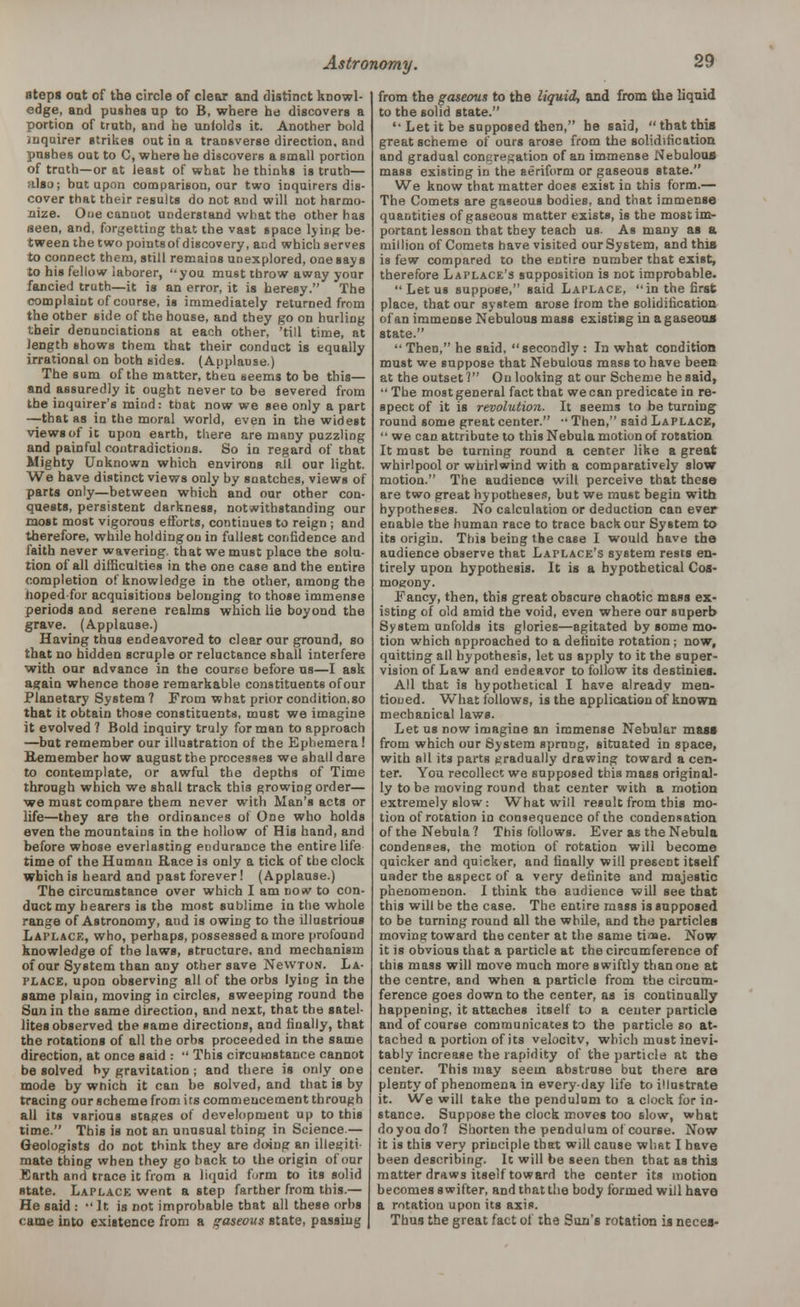 nteps oat of the circle of clear and distinct knowl- edge, and pushes up to B, where he discovers a portion of truth, and he unfolds it. Another bold inquirer strikes out in a transverse direction, and pushes out to C, where he discovers a small portion of truth—or at least of what he thinks is truth— also; but upon comparison, our two inquirers dis- cover that their results do not and will not harmo- nize. One canuot understand what the other has seen, and, forgetting that the vast space ljii.g be- tween the two pointsof discovery, and which serves to connect them, still remains unexplored, one says to his fellow laborer, you must throw away your fancied truth—it is an error, it is heresy. The complaint of course, is immediately returned from the other side of the house, and they go on hurling their denunciations at each other, 'till time, at length shows them that their conduct is equally irrational on both sides. (Applause.) The sum of the matter, then seems to be this— and assuredly it ought never to be severed from the inquirer's mind: that now we see only a part —that as in the moral world, even in the widest views of it upon earth, there are many puzzling and painful contradictions. So in regard of that Mighty Unknown which environs all our light. We have distinct views only by snatches, views of parts only—between which and our other con- quests, persistent darkness, notwithstanding our most most vigorous efforts, continues to reign ; and therefore, while holding on in fullest confidence and faith never wavering, that we must place the solu- tion of all difficulties in the one case and the entire completion of knowledge in the other, among the hoped-for acquisitions belonging to those immense periods aod serene realms which lie boyond the grave. (Applause.) Having thus endeavored to clear our ground, so that no hidden scruple or reluctance shall interfere with our advance in the course before us—I ask again whence those remarkable constituents of our Planetary System ? From what prior condition.so that it obtain those constituents, must we imagine it evolved ? Bold inquiry truly for man to approach —but remember our illustration of the Ephemera ! Remember how august tbe processes we shall dare to contemplate, or awful the depths of Time through which we shall track this growing order— we must compare them never with Man's acts or life—they are the ordinances ol One who holds even the mountains in the hollow of His hand, and before whose everlasting endurance the entire life time of the Human Race is only a tick of the clock which is heard and past forever! (Applause.) The circumstance over which I am nosv to con- duct my bearers is the most sublime in the whole range of Astronomy, aud is owing to the illustrious Laplace, who, perhaps, possessed a more profound knowledge of the laws, structure, and mechanism of our System than any other save NewroN. La- place, upon observing all of the orbs lying in the same plain, moving in circles, sweeping round the Sun in the same direction, and next, that the satel- lites observed tbe same directions, and finally, that the rotations of all the orbs proceeded in the same direction, at once said :  This circumstance cannot be solved by gravitation ; and there is only one mode by which it can be solved, and that is by tracing our scheme from its commencement through all its various stages of development up to this time. This is not an unusual thing in Science — Geologists do not think they are doing an illegiti mate thing when they go back to the origin of our Earth and trace it from a liquid form to its solid state. Laplace went a step farther from this.— He said i •' It is not improbable that all these orbs came into existence from a gaseous state, passing from the gaseous to the liquid, and from the liquid to tbe solid state. Let it be supposed then, he said, that this great scheme of ours arose from the solidification and gradual congregation of an immense Nebulous mass existing in the aeriform or gaseous state. We know that matter does exist in this form.— The Comets are gaseous bodies, and that immense quantities of gaseous matter exists, is the most im- portant lesson that tbey teach us. As many as a million of Comets have visited our System, and this is few compared to the entire number that exist, therefore Laplace's supposition is not improbable.  Let us suppose, said Laplace, in the first place, that our system arose from the solidification of an immense Nebulous mass exiatiag in a gaseous state.  Then, he said, secondly : In what condition must we suppose that Nebulous mass to have been at the outset 1 On looking at our Scheme he said,  The mo8tgeneral fact that we can predicate in re- spect of it is revolution. It seems to be turning round some great center. •' Then, said Laplace,  we can attribute to this Nebula motion of rotation It must be turning round a center like a great whirlpool or whirlwind with a comparatively slow motion. The audience will perceive that these are two great hypotheses, but we must begin with hypotheses. No calculation or deduction can ever enable tbe human race to trace back our System to its origin. This being the case I would have the audience observe that Laplace's system rests en- tirely upon hypothesis. It is a hypothetical Cos- mogony. Fancy, then, this great obscure chaotic mass ex- isting of old amid the void, even where our superb System unfolds its glories—agitated by some mo- tion which approached to a definite rotation; now, quitting all hypothesis, let us apply to it the super- vision of Law and endeavor to follow its destinies. All that is hypothetical I have already men- tioned. What follows, is the application of known mechanical laws. Let us now imagine an immense Nebular mass from which our System sprung, situated in space, with all its parts gradually drawing toward a cen- ter. You recollect we supposed this mass original- ly to be moving round that center with a motion extremely slow: What will result from this mo- tion of rotation in consequence of the condensation of the Nebula? This follows. Ever as the Nebula condenses, the motion of rotation will become quicker and quicker, and finally will present itself under the aspect of a very definite and majestic phenomenon. I think the audience will see that this will be the case. Tbe entire mass is supposed to be turning round all the while, and the particles moving toward the center at the same tia»e. Now it is obvious that a particle at the circumference of this mass will move much more swiftly than one at tbe centre, and when a particle from tbe circum- ference goes down to the center, as is continually happening, it attaches itself to a center particle and of course communicates to the particle so at- tached a portion of its velocity, which must inevi- tably increase the rapidity of the particle at the center. This may seem abstruse but there are plenty of phenomena in every-day life to illustrate it. We will take the pendulum to a clock for in- stance. Suppose the clock moves too slow, what do you do? Shorten the pendulum of course. Now it is this very principle that will cause what I have been describing. It will be seen then that as this matter draws itself toward the ceDter its motion becomes swifter, and that the body formed will have a rotation upon its axis. Thus the great fact of the Sun's rotation is neces-