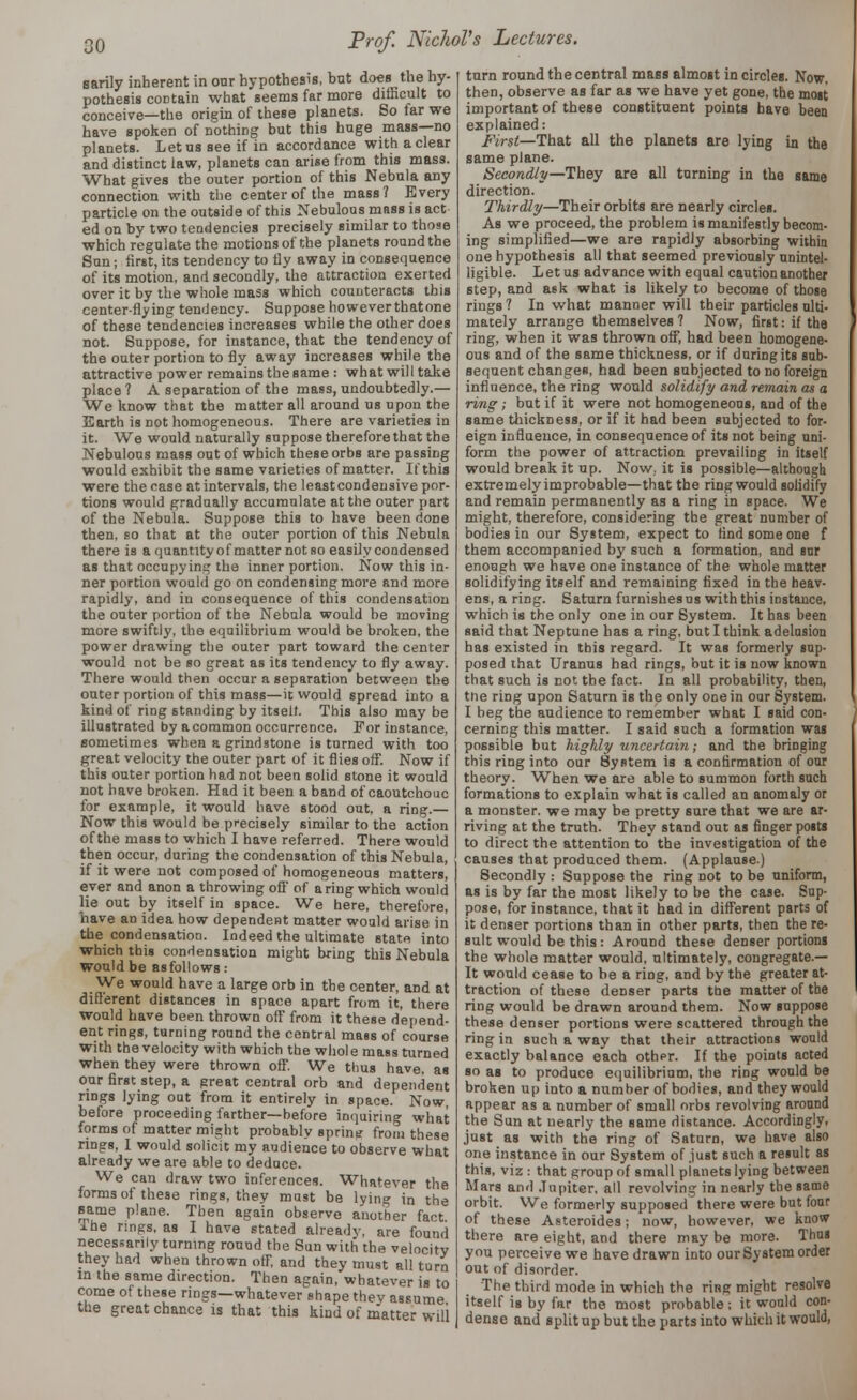 sarily inherent in our hypothesis, but does the hy- pothesis cod tain what seems far more difficult to conceive—the origin of these planets. So far we have spoken of nothing but this huge mass—no planets. Letusseeif in accordance with a clear and distinct law, planets can arise from this mass. What gives the outer portion of this Nebula any connection with the center of the mass? Every particle on the outside of this Nebulous mass is act ed on by two tendencies precisely similar to those which regulate the motions of the planets round the Sun; first, its tendency to fly away in consequence of its motion, and secondly, the attraction exerted over it by the whole mass which counteracts this center-flying tendency. Suppose howeverthatone of these tendencies increases while the other does not. Suppose, for instance, that the tendency of the outer portion to fly away increases while the attractive power remains the same : what will take place? A separation of the mass, undoubtedly.— We know that the matter all around us upon the Earth is not homogeneous. There are varieties in it. We would naturally suppose therefore that the Nebulous mass out of which these orbs are passing would exhibit the same varieties of matter. If this were the case at intervals, the least condensive por- tions would gradually accumulate at the outer part of the Nebula. Suppose this to have been done then, so that at the outer portion of this Nebula there is a quantity of matter not so easily condensed as that occupying the inner portion. Now this in- ner portion would go on condensing more and more rapidly, and in consequence of this condensation the outer portion of the Nebula would be moving more swiftly, the equilibrium would be broken, the power drawing the outer part toward the center would not be so great as its tendency to fly away. There would then occur a separation between the outer portion of this mass—it would spread into a kind of ring standing by itself. This also maybe illustrated by a common occurrence. For instance, sometimes when a grindstone is turned with too great velocity the outer part of it flies off. Now if this outer portion had not been solid stone it would not have broken. Had it been a band of caoutchouc for example, it would have stood out, a ring.— Now this would be precisely similar to the action of the mass to which I have referred. There would then occur, during the condensation of this Nebula, if it were not composed of homogeneous matters, ever and anon a throwing off of a ring which would lie out by itself in space. We here, therefore, have an idea how dependent matter would arise in the condensation. Indeed the ultimate state into which this condensation might bring this Nebula would be asfollows: We would have a large orb in the center, and at different distances in space apart from it, there would have been thrown off from it these depend- ent rings, turning round the central mass of course with the velocity with which the whole maBs turned when they were thrown off. We thus have, as our first step, a great central orb and dependent rings lying out from it entirely in space. Now, before proceeding farther—before inquiring what forms of matter might probably sprinu from these rings, 1 would solicit my audience to observe what already we are able to deduce. We can draw two inferences. Whatever the forms of these rings, they must be lying in the same plane. Then again observe another fact I he rings, as I have stated already, are found necessarily turning round the Sun with the velocity they had when thrown off, and they must all turn in the same direction. Then again, whatever is to come of these rings—whatever shape thev assume the great chance is that this kind of matter will turn round the central mass almost in circles. Now. then, observe as far as we have yet gone, the most important of these constituent points have been explained: First—That all the planets are lying in the same plane. Secondly—They are all turning in the same direction. Thirdly—Their orbits are nearly circles. As we proceed, the problem is manifestly becom- ing simplified—we are rapidly absorbing within one hypothesis all that seemed previously unintel- ligible. L et us advance with equal caution another step, and ask what is likely to become of those rings ? In what manner will their particles ulti- mately arrange themselves? Now, first: if the ring, when it was thrown off, had been homogene- ous and of the same thickness, or if during its sub- sequent changes, had been subjected to no foreign influence, the ring would solidify and remain as a ring; but if it were not homogeneous, and of the same thickness, or if it had been subjected to for- eign influence, in consequence of its not being uni- form the power of attraction prevailing in itself would break it up. Now. it is possible—although extremely improbable—that the ring would solidify and remain permanently as a ring in space. We might, therefore, considering the great number of bodies in our System, expect to find some one f them accompanied by such a formation, and snr enough we have one instance of the whole matter solidifying itself and remaining fixed in the heav- ens, a ring. Saturn furnishes us with this instance, which is the only one in our System. It has been said that Neptune has a ring, but I think adelusion has existed in tbis regard. It was formerly sup- posed that Uranus had rings, but it is now known that such is not the fact. In all probability, then, the ring upon Saturn is the only one in our System. I beg the audience to remember what I said con- cerning this matter. I said such a formation was possible but highly uncertain; and the bringing tbis ring into our System is a confirmation of our theory. When we are able to summon forth such formations to explain what is called an anomaly or a monster, we may be pretty sure that we are ar- riving at the truth. They stand out as finger posts to direct the attention to the investigation of the causes that produced them. (Applause.) Secondly : Suppose the ring not to be uniform, as is by far the most likely to be the case. Sup- pose, for instance, that it had in different parts of it denser portions than in other parts, then the re- sult would be this: Around these denser portions the whole matter would, ultimately, congregate — It would cease to be a ring, and by the greater at- traction of these denser parts the matter of the ring would be drawn around them. Now suppose these denser portions were scattered through the ring in such a way that their attractions would exactly balance each other. If the points acted so as to produce equilibrium, the ring would be broken up into a number of bodies, and they would appear as a number of small orbs revolving around the Sun at nearly the same distance. Accordingly, just as with the ring of Saturn, we have also one instance in our System of just such a result as this, viz : that group of small pianets lying between Mars and Jupiter, all revolving in nearly the same orbit. We formerly supposed there were but four of these Asteroides; now, however, we know there are eight, and there may be more. Thus you perceive we have drawn into our System order out of disorder. The third mode in which the ring might resolve itself is by far the most probable ; it would con- dense and split up but the parts into which it would,