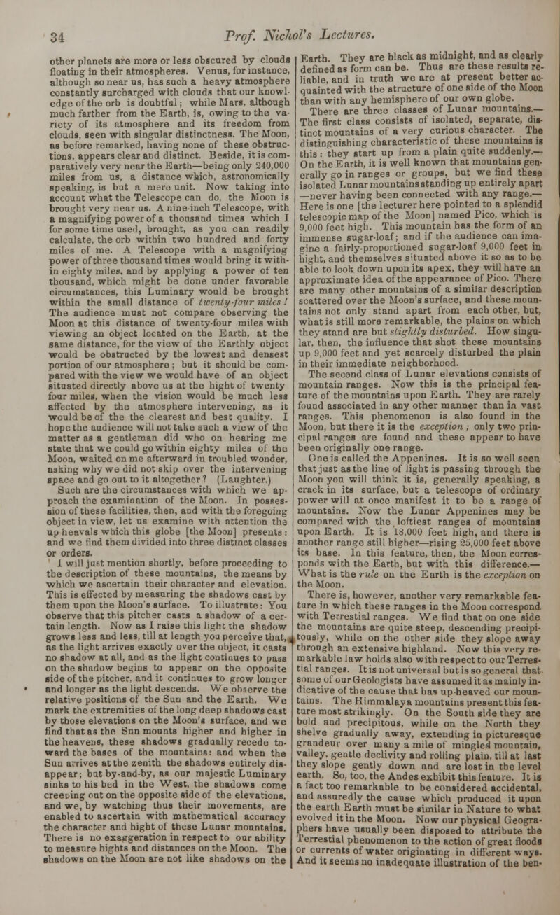 other planets are more or less obscured by clouds floating in their atmospheres. Venus, for instance, although so near us, has such a heavy atmosphere constantly surcharged with clouds that our knowl- edge of the orb is doubtful; while Mars, although much farther from the Earth, is, owing to the va- riety of its atmosphere and its freedom from clouds, seen with singular distinctness. The Moon, as before remarked, having none of these obstruc- tions, appears clear and distinct. Beside, it is com- paratively very near the E arth—being only 240,000 miles from us, a distance which, astronomically speaking, is but a mere unit. Now taking into account what the Telescope can do, the Moon is brought very near us. A nine-inch Telescope, with a magnifying power of a thousand times which I for some time used, brought, as you can readily calculate, the orb within two hundred and forty miles of me. A Telescope with a magnifying power of three thousand times would bring it with- in eighty miles, and by applying a power of ten thousand, which might be done under favorable circumstances, this Luminary would be brought within the small distance of twenty-four miles ! The audience must not compare observing the Moon at this distance of twenty-four miles with viewing an object located on the Earth, at the same distance, for the view of the Earthly object would be obstructed by the lowest and densest portion of our atmosphere ; but it should be com- pared with the view we would have of an object situated directly above us at the bight of twenty four miles, when the vision would be much less affected by the atmosphere intervening, as it would be of the the clearest and best quality. I hope the audience will not take such a view of the matter as a gentleman did who on hearing me state that we could go within eighty miles of the Moon, waited on me afterward in troubled wonder, asking why we did not skip over the intervening space and go out to it altogether ? (Laughter.) Such are the circumstances with which we ap- proach the examination of the Moon. In posses- sion of these facilities, then, and with the foregoing object in view, let us examine with attention the up heavals which this globe [the Moon] presents: and we find them divided into three distinct classes or orders. 1 will just mention shortly, before proceeding to the description of these mountains, the means by which we ascertain their character and elevation. This is effected by measuring the shadows cast by them upon the Moon's surface. To illustrate : You observe that this pitcher casts a shadow of a cer- tain length. Now as I raise this light the shadow as the light arrives exactly over the object, it casts no shadow at all, and as the light continues to pass on the shadow begins to appear on the opposite side of the pitcher, and it continues to grow longer and longer as the light descends. We observe the relative positions of the Sun and the Earth. We mark the extremities of the long deep shadows cast by those elevations on the Moon's surface, and we find that as the Sun mounts higher and higher in the heavens, these shadows gradually recede to- ward the bases of the mountains: and when the Sun arrives at the zenith the shadows entirely dis- appear; bat by-and-by, as our majestic Luminary sinks to his bed in the West, the shadows come creeping out on the opposite side of the elevations, and we, by watching thus their movements, are enabled to ascertain with mathematical accuracy the character and hight of these Luuar mountains. There is no exaggeration in respect to our ability to measure hights and distances on the Moon. The shadows on the Moon are not like shadows on the Earth. They are black as midnight, and as clearly defined as form can be. Thus are these results re- liable, and in truth we are at present better ac- quainted with the structure of one side of the Moon than with anv hemisphere of our own globe. There are three classes of Lunar mountains.— The first class consists of isolated, separate, dis- tinct mountains of a very curious character. The distinguishing characteristic of these mountains is this : they start up from a plain quite suddenly.— On the Earth, it is well known that mountains gen- erally go in ranges or groups, but we find these isolated Lunar mountains standing up entirely apart —never haviDg been connected with any range.— Here is one [the lecturer here pointed to a splendid telescopic map of the Moon] named Pico, which is 9,000 feet high. This mountain has the form of an immense sugar-loaf; and if the audience can ima- gine a fairly-proportioned sugar-loaf 9,000 feet in hight, and themselves situated above it so as to be able to look down upon its apex, they will have an approximate idea of the appearance of Pico. There are many other mountains of a similar description scattered over the Moon's surface, and these moun- tains not only stand apart from each other, but, what is still more remarkable, the plains on which they stand are but slightly disturbed. How singu- lar, then, the influence that shot these mountains up 9,000 feet and yet scarcely disturbed the plain in their immediate neighborhood. The second class of Lunar elevations consists of mountain ranges. Now this is the principal fea- ture of the mountains upon Earth. They are rarely found associated in any other manner than in vast ranges. This phenomenon is also found in the Moon, but there it is the exception ; only two prin- cipal ranges are found and these appear to have been originally one range. One is called the Appenines. It is so well seen that just as the line of light is passing through the Moon you will think it is, generally speaking, a crack in its surface, but a telescope of ordinary power will at once manifest it to be a range of mountains. Now the Lunar Appenines may be compared with the loftiest ranges of mountains upon Earth. It is 18,000 feet high, and there is another range still higher—rising 25,000 feet above its base. In this feature, then, the Moon corres- ponds with the Earth, but with this difference.— What is the rule on the Earth is the exception, on the Moon. There is, however, another very remarkable fea- ture in which these ranges in the Moon correspond with Terrestial ranges. We find that on one side the mountains are quite steep, descending precipi- grows less and less, till at length you perceive that, ^tously, while on the other side they slope away through an extensive highland. Now this very re- markable law holds also with respect to ourTerres- tial ranges. It is not universal but is so general that some of our Geologists have assumed it as mainly in- dicative of the cause that has up-heaved our moun- tains. The Himmalaya mountains present this fea- ture most strikingly. On the South side they are bold and precipitous, while on the North they shelve gradually away, extending in picturesque grandeur over many a mile of mingled mountain, valley, gentle declivity and rolling plain, till at last they slope gently down and are lost in the level earth. So, too, the Andes exhibit this feature. It is a fact too remarkable to be considered accidental, and assuredly the cause which produced it upon the earth Earth must be similar in Nature to what evolved it in the Moon. Now our physical Geogra- phers have usually been disposed to attribute the Terrestial phenomenon to the action of great floods or currents of water originating in different ways. And it seems no inadequate illustration of the ben-