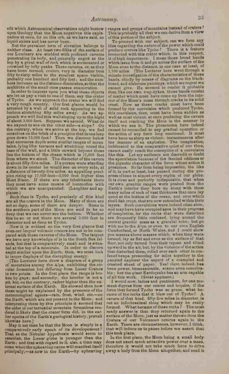 efit which Astronomical observations might bestow upon Geology that the Moon negatives this expla- nation at once, for on this orb, as we have said, no liquid exists and has never been. Bat the prevalent lorm of elevation belongs to neither class. At least two-fifths of the surface of our Luminary are studded with profound caverns penetrating its body, and generally engirt at the top by a great wall of rock which is surmounted or crowned by lofty peaks. These caverns, or, as they have been termed, craters, vary in diameter from fifty to sixty miles to the smallest space visible, probably one hundred and fifty feet; and the num- bers increase as the distance diminishes, so that the multitute of the small ones passes enumeration. In order to impress upon you what these objects are let us pay a visit to one of them, say the crater of Tycho. As we approach the crater we will find a very rough country. Our first glance would be arrested by a wall of solid rock appearing in the horizon stretching fifty miles away. As we ap- proach we will find this wall sloping up to the night of about 3,000 feet. Suppose we ascend. What do we expect to see on the other side—a slope ? On the contrary, when we arrive at the top, we find ourselves on the brink of a precipice that in one leap goes down 13.000 feet! Then we discover below that enormous depth some similar ranges of moun tains, lying like terraces and stretching round the base of the wall, and a little onward beyond these lies the bottom of the chasm which is 17,000 feet from where we stand. The diameter of the cavern is about fifty-five miles. If a person were standing down in its center he would see on every side, at a distance of twenty-five miles, an appalling preci- pice rising up 17,000 feet—2,000 feet higher than Mont Blanc. If there are any inhabitants there they must have some means of locomotion with which we are unacquainted. (Laughter and ap plause.) Such then is Tycho, and precisely of this kind are all the craters in the Moon. Many of them are not so de,ep, some of them are deeper. Some in the southern part of the Moon are said to be so deep that we can never see the bottom. Whether this be so or not there are several 3,000 feet in diameter and as deep as Tycho. Now it is evident on the very first glance that even our largest volcanic craters are not to be com- pared with these caverns of the Moon. The largest we have any knowledge of is in the South Sea Isl- ands, but that is comparatively small and is situa- ted at the top of a mountain. In order to discern aaght similar upon the Earth, then, we must look to larger displays of the disrupting energy. [The Lecturer here drew a diagram of a group of mountains among the Alps, exhibiting the cir- cular formation but differing from Lunar Craters in two points. In the first place the range is bro- ken by gaps; and secondly, the interior is not a pit, but, on the contrary, rather higher than the ex- ternal surface of the Earth. He showed then bow these might be explained by the presence of the meteorological agents—rain, fro3t, wind. etc.—on the Earth, which are not present in the Moon : and interpreting them by tbis principle it seemed that the older otdur terrestial mountain formations ren- dered it likely that the crater form did, in the ear- lier epochs of the Earth's geological history, prevail likewise here.] May it not then be that the Moon is simply in a comparatively early epoch of its developement? That, as the Nebular hypothesis would seem to establish, the Lunar globe is younger than the Earth j and that with regard to it, also, a time may come when the upheaving cause will manifest itself principally,—as now in tne Earth—by upheaving ranges and groups of mountains instead of craters? This is probably all that we can derive from a view of this portion of the subject. To proceed with our subject, can we form aDy idea regarding the nature of the power which could produce craters like Tycho ? There is a feature connected with this crater which, in this respect, is of high importance. I mean those broad bands which issue from it and go across the surface of the Moon even to the distance, in one case at least, of 1,700 miles. [The Lecturer here went through a minute investigation of the characteristics of these bands, chiefly by means of diagrams on the black- board, and elaborate paintings, which we regret we cannot give. He seemed to render it probable that, like our own trap-dykes, these bands consist of matter which muse have come up from the inte- rior of the Moon's mass through cracks in its solid crust. Now as these cracks must have been formed by the convulsion which produced Tycho, this convulsion, then, must have been sudden as well as most violent, at once producing the cavern itself and cracking the Moon in the manner in which we see it. The phenonema here indeed cannot be reconciled to any gradual operation or the action of any force long continued. It must have been as sharp as violent; instantaneous after the manner of an explosion. The imagination, habituated to the comparative quiet of our time, cannot easily reach the conception of a convulsion like this. Let my audience not discredit or doubt the speculation because of the fancied oddness or the gigantic character of the force whose action it presumes. So far from being impossible, the like of it, in part at least, has passed during the pro- press of time in almost every region of our globe. It is clear and perfectly indisputable, that when our own granitic ranges were pushed from the Earth's interior they bore up along with them many miles of rock of vase thickness that once lay quiet at the bottom of the ocean, and over which shell-fish crept, that are now entombed within their layers.. Such convulsions were indeed often slow, and may have have occupied ages in their progress of completion, for the rocks that were disturbed are frequently little confused, lying around the central granitic mass as a graceful robe; but go with me to the Alps, or even to our own English Cumberland, or North Wales, and I could show you masses above masses which, when they were formed, lay as flat and even as the surface of that floor, not only turned from their repose and tilted upward in the air, but, by the violence of the action that disturbed them, rolled over each other in con- fused heaps, presenting for miles together to the puzzled explorer the aspect of a crumpled and crushed sheet of paper. Yes! there, indeed, has been power, immeasurable, scarce even conceiva- ble ; but the giant Earthquake has an arm capable of all this work. (Great applause.) I would now, ladies and gentlemen, for one mo- ment digress from our course and inquire, if the force that formed Tycho was so great, what be- came of the rocks that it blew out of Tycho? A cavern of that kind, fifty-five miles in diameter, is not an infinitessimal thing which may be easily formed. What became of these rocks 1 The most ready answer is that they returned again to the surface of the Moon, just as matter thrown Irom the Craters of our Volcanoes returns again to the Earth. There are circumstances, however, I think, that will induce us to pause before we assert that this took place. In the first place, the Moon being a small body does not exert much attractive power over a mass, therefore it would not take much force to drive away a body from the Moon altogether, aud send it