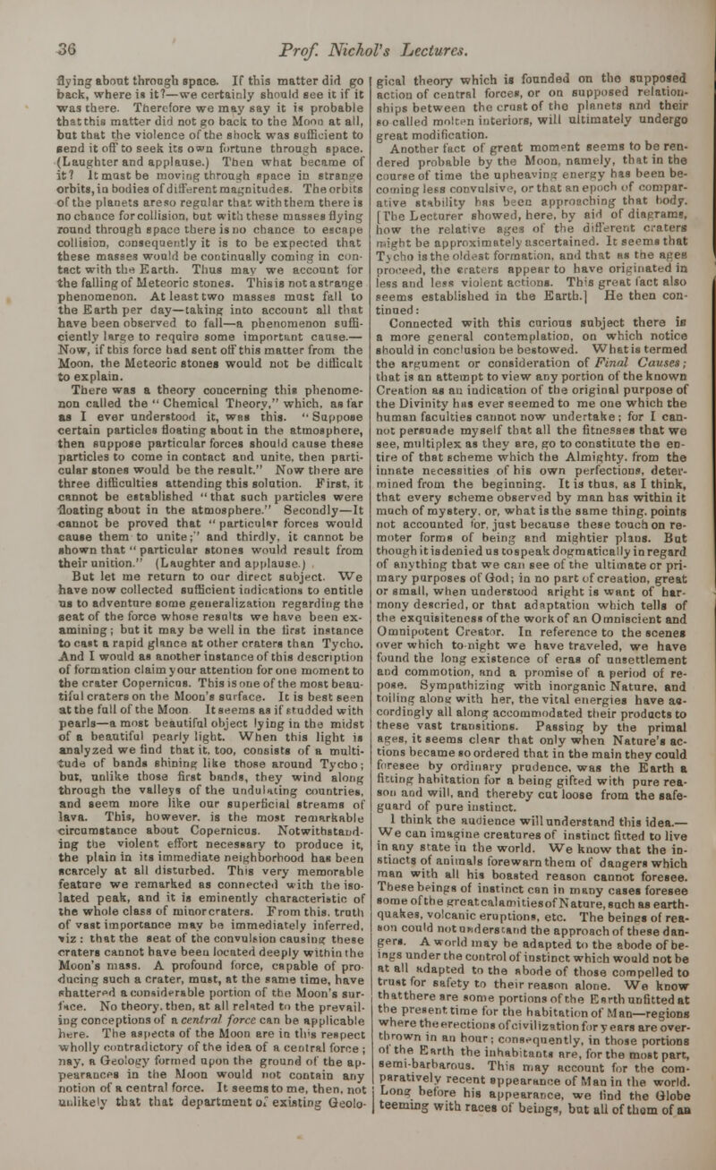 flying about through space. If this matter dirt go back, where is it?—we certainly should see it if it was there. Therefore we may say it is probable thatthis matter did not go back to the Moon at all, but that the violence of the shock was sufficient to Bend it off to seek its own fortune through space. (Laughter and applause.) Then what became of it? It most be moving through space in strange orbits, iu bodies of different magnitudes. The orbits of the planets areso regalar that with them there is no chance for collision, but with these masses flying round through space there is no chance to escape collision, consequently it is to be expected that these masses would be continually coming in con- tact with the Earth. Thus may we account for the falling of Meteoric stones. This is not a strange phenomenon. At least two masses mast fall to the Earth per day—taking into account all that have been observed to fall—a phenomenon suffi- ciently large to reqaire some important cause.— Now, if this force had sent off this matter from the Moon, the Meteoric stones would not be difficult to explain. There was a theory concerning this phenome- non called the  Chemical Theory, which, as far as I ever understood it, was this.  Suppose certain particles floating about in the atmosphere, then suppose particular forces should cause these particles to come in contact and unite, then parti- cular stones would be the result. Now there are three difficulties attending this solution. First.it cannot be established that such particles were floating about in the atmosphere. Secondly—It cannot be proved that  particular forces would cause them to unite;'' and thirdly, it cannot be shown that  particular stones would result from their unition. (Laughter and applause) But let me return to our direct subject. We have now collected sufficient indications to entitle us to adventure some generalization regarding the Beat of the force whose results we have been ex- amining ; but it may be well in the first instance to cast a rapid glance at other craters than Tycho. And I would as another instance of this description of formation claim your attention for one moment to the crater Copernicus. This is one of the most beau- tiful craters on the Mood's surface. It is best seen at the full of the Moon It seems as if studded with pearls—a most beautiful object lying in the midst of a beautiful pearly light. When this light is analyzed we find that it, too, consists of a multi- tude of bands 6hining like those around Tycbo; but, unlike those first bands, they wind along through the valleys of the undulating countries, and seem more like our superficial streams of lava. This, however, is the most remarkable circumstance about Copernicus. Notwithstand- ing the violent effort necessary to produce it, the plain in its immediate neighborhood has been scarcely at all disturbed. This very memorable feature we remarked as connected with the iso- lated peak, and it is eminently characteristic of the whole class of minor craters. From this, truth of vast importance may bo immediately inferred, ■*iz : that the seat of the convulsion causing these craters cannot have beeu located deeply within the Moon's mass. A profound force, capable of pro- ducing such a crater, must, at the same time, have shattered a considerable portion of the Moon's sur- face. No theory, then, at all related to the prevail- ing conceptions of a central force can be applicable here. The aspects of the Moon are in tlvs respect wholly contradictory of the idea of a central force ; nay, a Geology formed upon the ground of the ap- pearances in the .Moon would not contain any notion of a central force. It seems to me, then, not ui.likely that that department ol existing Geolo- gical theory which is founded on tho supposed action of central forces, or ou supposed relation- ships between the crust of tho planets and their so called molten interiors, will ultimately undergo great modification. Another fact of great moment seems to be ren- dered probable by the Moon, namely, that in the course of time the upheaving energy has been be- coming less convulsive, or that an epoch of compar- ative stability has been approaching that body. [The Lecturer showed, here, by aid of diagrams, how the relative ages of the different craters might be approximately ascertained. It seems that Tycho isthe oldest formation, and that as the ageB proceed, the craters appear to have originated in less and less violent actions. This great fact also seems established in the Earth.] He then con- tinned : Connected with this curious subject there is a more general contemplation, on which notice should in conclusion be bestowed. What is termed the argument or consideration of Final Causes; that is an attempt to view any portion of the known Creation as an indication of the original purpose of the Divinity has ever seemed to me one which the human faculties cannot now undertake; for I can- not persuade myself that all the fitnesses that we see, multiplex as they are, go to constitute the en- tire of that scheme which the Almighty, from the innate necessities of his own perfections, deter- mined from the beginning. It is thus, as I think, that every scheme observed by man has within it much of mystery, or, what is the same thing, points not accounted for, just because these touch on re- moter forms of being and mightier plaus. But though it isdenied us tospeak dogmatically in regard of anything that we can see of the ultimate cr pri- mary purposes of God; in no part of creation, great or small, when understood aright is want of har- mony descried, or that adaptation which tells of the exquisiteness of the workof an Omniscient and Omnipotent Creator. In reference to the scenes over which tonight we have traveled, we have found the long existence of eras of unsettlement and commotion, and a promise of a period of re- pose. Sympathizing with inorganic Nature, and toiling alone with her, the vital energies have aa- cordingly all along accommodated their products to these vast transitions. Passing by the primal ages, it seems clear that only when Nature's ac- tions became so ordered that in the main they could foresee by ordinary prudence, was the Earth a fitting habitation for a being gifted with pure rea- son and will, and thereby cat loose from the safe- guard of pure instinct. 1 think the audience will understand this idea.— We can imagine creatures of instinct fitted to live in any state iu the world. We know that the in- stincts of animals forewarn them of dangers which man with all his boasted reason cannot foresee. These beings of instinct can in many cases foresee some ofthe sreatcalamitiesof Nature, such as earth- quakes, volcanic eruptions, etc. The beines of rea- son could not understand the approach of these dan- gers. A world may be adapted to the abode of be- ings under the control of instinct which would not be at all adapted to the abode of those compelled to trust for safety to their reason alone. We know thatthereare some portions of the Earth unfitted at the present time for the habitation of Man—regions where theerections of civilization for years are over- thrown in an hour; consequently, in those portions ot the Earth the inhabitants are, for the most part, semi-barbarous. This may account for the com- paratively recent appearance of Man in the world. j Long before his appearance, we find the Globe | teeming with races of beings, but all of thorn of an