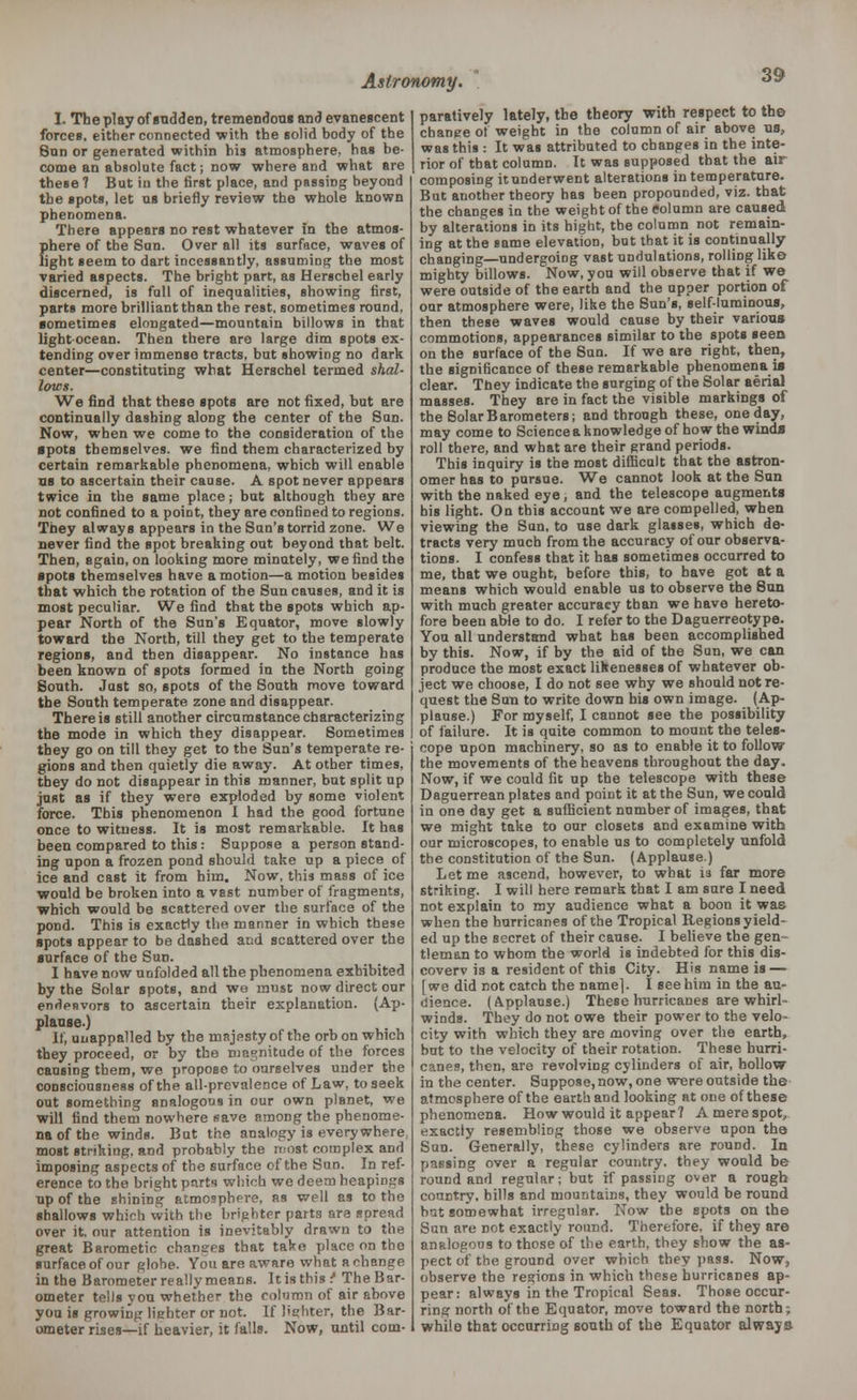 I. The play of sudden, tremendous and evanescent forces, either connected 'with the solid body of the Sun or generated within his atmosphere, has be- come an absolute fact; now where and what are these 7 But in the first place, and passing beyond the spots, let us briefly review the whole known phenomena. There appears no rest whatever in the atmos- phere of the Sun. Over all its surface, waves of light seem to dart incessantly, assuming the most varied aspects. The bright part, as Herschel early discerned, is full of inequalities, showing first, parts more brilliant than the rest, sometimes round, sometimes elongated—mountain billows in that light-ocean. Then there are large dim spots ex- tending over immense tracts, but showing no dark center—constituting what Herschel termed shal- lows. We find that these spots are not fixed, but are continually dashing along the center of the Sun. Now, when we come to the consideration of the spots themselves, we find them characterized by certain remarkable phenomena, which will enable us to ascertain their cause. A spot never appears twice in the same place; but although they are not confined to a poiDt, they are confined to regions. They always appears in the Sun's torrid zone. We never find the spot breaking out beyond that belt. Then, again, on looking more minutely, we find the spots themselves have amotion—a motion besides that which the rotation of the Sun causes, and it is most peculiar. We find that the spots which ap- pear North of the Sun's Equator, move slowly toward the North, till they get to the temperate regions, and then disappear. No instance has been known of spots formed in the North going South. Just so, spots of the South move toward the South temperate zone and disappear. There is still another circumstance characterizing the mode in which they disappear. Sometimes they go on till they get to the Sun's temperate re- gions and then quietly die away. At other times, they do not disappear in this manner, but split up just as if they were exploded by some violent force. This phenomenon I had the good fortune once to witness. It is most remarkable. It has been compared to this: Suppose a person stand- ing upon a frozen pond should take up a piece of ice and cast it from him. Now, this mass of ice ■would be broken into a vast number of fragments, which would be scattered over the surface of the pond. This is exactly the manner in which these spots appear to be dashed and scattered over the surface of the Sun. I have now unfolded all the phenomena exhibited by the Solar spots, and we must now direct our endenvors to ascertain their explanation. (Ap- plause.) If, uuappalled by the majesty of the orb on which they proceed, or by the magnitude of the forces causing them, we propose to ourselves under the consciousness of the all-prevalence of Law, to seek out something analogous in cur own planet, we will find them nowhere save among the phenome- na of the winds. But the analogy is everywhere most striking, and probably the most complex and imposing aspects of the surface of the Sun. In ref- erence to the bright pfirt'i which we deem heapiogs up of the shining atmosphere, as well as to the shallows which with the brighter parts are spread over it. our attention is inevitably drawn to the great Barometin chancres that take place on the surface of our globe. You are aware what a change in the Barometer really means. It is this f The Bar- ometer tells you whether the column of air above you is growing lighter or not. If lighter, the Bar- ometer rises—if heavier, it falls. Now, until com- paratively lately, the theory with respect to th© change of weight in the column of air above us, was this : It was attributed to changes in the inte- rior of that column. It was supposed that the air composing it underwent alterations in temperature. But another theory has been propounded, viz. that the changes in the weight of the Column are caused by alterations in its bight, the column not remain- ing at the same elevation, but that it is continually changing—undergoing vast undulations, rolling like mighty billows. Now, you will observe that if we were outside of the earth and the upper portion of our atmosphere were, like the Sun's, self-luminous, then these waves would cause by their various commotions, appearances similar to the spots seen on the surface of the Sun. If we are right, then, the significance of these remarkable phenomena is clear. They indicate the surging of the Solar aerial masses. They are in fact the visible markings of the Solar Barometers; and through these, one day, may come to Science a knowledge of how the winds roll there, and what are their grand periods. This inquiry is the most difficult that the astron- omer has to pursue. We cannot look at the Sun with the naked eye, and the telescope augments bis light. On this account we are compelled, when viewing the Sun, to use dark glasses, which de- tracts very much from the accuracy of our observa- tions. I confess that it has sometimes occurred to me, that we ought, before this, to have got at a means which would enable us to observe the Sun with much greater accuracy than we have hereto- fore been able to do. I refer to the Daguerreotype. You all understand what has been accomplished by this. Now, if by the aid of the Sun, we can produce the most exact likenesses of whatever ob- ject we choose, I do not see why we should not re- quest the Sun to write down his own image. (Ap- plause.) For myself, I cannot see the possibility of failure. It is quite common to mount the teles- cope upon machinery, so as to enable it to follow the movements of the heavens throughout the day. Now, if we could fit up the telescope with these Daguerrean plates and point it at the Sun, we could in one day get a sufficient number of images, that we might take to our closets and examine with our microscopes, to enable us to completely unfold the constitution of the Sun. (Applause.) Let me ascend, however, to what 13 far more striking. I will here remark that I am sure I need not explain to my audience what a boon it was when the hurricanes of the Tropical Regions yield- ed up the secret of their cause. I believe the gen- tleman to whom the world is indebted for this dis- coverv is a resident of this City. His name is — [we did not catch the name]. I see him in the au- dience. (Applause.) These hurricanes are whirl- winds. They do not owe their power to the velo- city with which they are moving over the earth, but to the velocity of their rotation. These hurri- canes, then, are revolving cylinders of air, hollow in the center. Suppose,now, one were outside the atmosphere of the earth aDd looking at one of these phenomena. How would it appear 7 A mere spot, exactly resembling those we observe upon the Sun. Generally, these cylinders are round. In passing over a regular country, they would be round and regular; but if passing over a rough country, bills and mountains, they would be round bat somewhat irregular. Now the spots on the Sun are not exactly round. Therefore, if they are analogous to those of the earth, they show the as- pect of the ground over which they pass. Now, observe the regions in which these hurricanes ap- pear: always in the Tropical Seas. Those occur- ring north of the Equator, move toward the north; while that occurring south of the Equator always