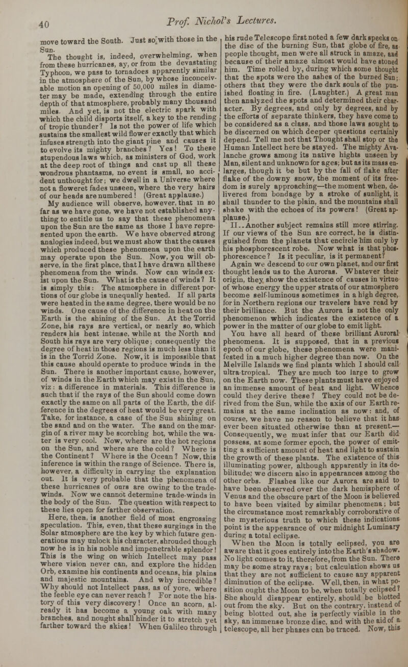 move toward the South. Just so>ith those in the Son. , , • u The thought is, indeed, overwhelming, when from these hurricanes, ay, or from the devastating Typhoon, we pass to tornadoes apparently similar in the atmosphere of the Sun, by whose inconceiv- able motion an opening of 50,000 miles in diame- ter may be made, extending through the entire depth of that atmosphere, probably many thousand miles. And yet, is not the electric spark with Which the child disports itself, a key to the rending of tropic thunder? Is not the power of life which sustains the smallest wild flower exactly that which infuses strength into the giant pine and causes it to evolve its mighty branches ? Yes ! To these stupendous laws which, as ministers of God, work at the deep root of things and cast up all these wondrous phantasms, no event is small, bo acci- dent unthoughtfor; we dwell in a Universe where not a floweret fades unseen, where the very hairs of our heads are numbered ! (Great applause.) My audience will observe, however, that in so far as we have gone, we have not established any- thing to entitle us to say that these phenomena upon the Sun are the same as those I have repre- sented upon the earth. We have observed strong analogies indeed, but we must show that the causes which produced these phenomena upon the earth may operate upon the Sun. Now, you will ob- serve, in the first place, that I have drawn all these phenomena from the winds. Now can winds ex- ist upon the Sun. What is the cause of winds? It is simply this : The atmosphere in different por- tions of our globe is unequally heated. If all parts were heated in the same degree, there would be no winds. One cause of the difference in heat on the Earth is the shining of the Sun. At the Torrid Zone, his rays are vertical, or nearly so, which renders his heat intense, while at the North and South his rays are very oblique; consequently the degree of heat in those regions is much less than it is in the Torrid Zone. Now, it is impossible that this cause should operate to produce winds in the Sun. There is another important cause, however, of winds in the Earth which may exist in the Sun, viz : a difference in materials. This difference is such that if the rays of the Sun should come down exactly the same on all parts of the Earth, the dif- ference in the degrees of heat would be very great. Take, for instance, a case of the Sun shining on the sand and on the water. The sand on the mar- gin of a river may be scorching hot, while the wa- ter is very cool. Now, where are the hot regions on the Sun, and where are the cold? Where is the Continent ? Where is the Ocean ? Now, this inference is within the range of Science. There is, however, a difficulty in carrying the explanation out. It is very probable that the phenomena of these hurricanes of ours are owing to the trade- winds. Now we cannot determine trade-winds in the body of the Sun. The question with respect to these lies open for farther observation. Here, then, is another field of most engrossing speculation. This, even, that these surgings in the Solar atmosphere are the key by which future gen- erations may unlock his character, shrouded though now he is in his noble and impenetrable splendor! This is the wing on which Intellect may pass where vision never can, and explore the hidden Orb, examine his continents and oceans, his plains and majestic mountains. And why incredible? Why should not Intellect pass, as of yore, where the feeble eye can never reach ? For note the his- tory of this very discovery ! Once an acorn, al- ready it has become a young oak with many branches, and nought shall hinder it to stretch yet farther toward the skies! When Galileo through his rude Telescope first noted a few dark specks on the disc of the burning Sun, that globe of fire, as people thought, men were all struck in amaze, and because of their amaze almost would have stoned him. Time rolled by, during which some thought that the spots were the ashes of the burned Sun; others that they were the dark souls of the pun- ished floating in fire. (Laughter.) A great man then analyzed the spots and determined their char- acter. By degrees, and only by degrees, and by the efforts of separate thinkers, they have come to be considered as a class, and those laws sought to be discerned on which deeper questions certainly depend. Tell me not that Thought shall stop or the Human Intellect here be stayed. The mighty Ava- lanche grows among its native hights unseen by Man, silent and unknown for ages; but as its mass en- larges, though it be but by the fall of ilake after flake of the downy snow, the moment of its free- dom is surely approaching—the moment when, de- livered from bondage by a stroke of sunlight, it shall thunder to the plain, and the mountains shall shake with the echoes of its powers! (Great ap- plause.) II..Another subject remains still more stirring. If our views of the Sun are correct, he is distin- guished from the planets that encirclem'm only by his phosphorescent robe. Now what is that phos- phorescence? Is it peculiar, is it permanent? Again we descend to our own planet, and our first thought leads us to the Auroras. Whatever their origin, they show the existence of causes in virtue of whose energy the upper strata of our atmosphere become self-luminous sometimes in a high degree, for in Northern regions our travelers have read by their brilliance. But the Aurora is not the only phenomenon which indicates the existence of a power in the matter of our globe to emit light. You have all heard of these brilliant Auroral phenomena. It is supposed, that in a previous epoch of our globe, these phenomena were mani- fested in a much higher degree than now. On the Melville Islands we find plants which I should call ultra-tropical. They are much too large to grow on the Earth now. These plants must have enjoyed an immense amount of heat and light. Whence could they derive these ? They could not be de- rived from the Sun, while the axis of our Earth re- mains at the same inclination as now: and, of course, we have no reason to believe that it has ever been situated otherwise than at present- Consequently, we must infer that our Earth did possess, at some former epoch, the power of emit- ting a sufficient amount of heat and light to sustain the growth of these plants. The existence of this illuminating power, although apparently in its de- bilitude; we discern also in appearances among the other orbs. Elasbes like our Aurora are said to have been observed over the dark hemisphere of Venus and the obscure part of the Moon is believed to have been visited by similar phenomena; but the circumstance most remarkably corroborative of the mysterious truth to which these indications point is the appearance of our midnight Luminary during a total eclipse. When the Moon is totally eclipsed, you are aware that it goes entirely into the Earth's shadow. No light comes to it, therefore, from the Sun. There may be some stray rays ; but calculation shows us that they are not sufficient to cause any apparent diminution of the eclipse. Well, then, in what po- sition ought the Moon to be, when totally eclipsed? She should disappear entirely, should be blotted out from the sky. But on the contrary, instead of being blotted out, she is perfectly visible in the sky, an immense bronze disc, and with the aid of a telescope, all her phases can be traced. Now, this