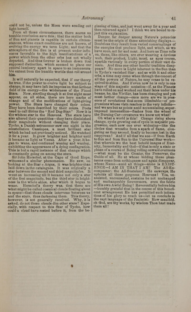 could not be, unless the Moon were sending out light herself. From all these circumstances, there seems no tenable conclusion save this ; that the matter both of Sun and planets is capable in certain circum- stances, whose exact conditions are not known, of evolving the energy we term Light; and that the atmosphere of the Sun is at present under influ- ences favorable to the high manifestations of a power which from the other orbs has not wholly departed. And thus forever is broken down that supposed distinction, which seemed to place our central luminary apart in space to an immeasura- ble extent from the humble worlds that roll around Mm. It will naturally be expected, that if our theory be true, if the power to evolve light be subject to change, it may have left its impress on that farthest field of its energy—the wilderness of the Fixed Stars. Now, startling though it at first sight must appear, on all sides, there are here marks of change and of the modifications of light-giving power. The Stars have changed their colors. They have been described by their colors. Poets nsed to call Sirius the  Red Dog-Star: Now it is the whitest star in the Heavens. The stars have also altered their quantities—they have diminished their magnitude without changing their place. Tycho, a Danish astronomer saw one night in the constellation Cassiopea, a most brilliant star which he had not previously noticed. He watched it for a year. It grew brighter and brighter until it became as light as Venus. After a year, it be- gan to wane, and continued waning and waning,, exhibiting the appearance of a dying conflagration. This is but a rapid instance of that change which is constantly going on among the stars. Sir John Herschel, at the Cape of Good Hope, witnessed a similar phenomenon. He saw, on looking at the Star 77 Argus, it was brighter than laid down in the catalogues. It was originally a star between the second and third magnitudes. It went on increasing till it became not only a star of the first magnitude, but the third star in bright- ness ia the whole skies, after which it began to wane. Herschel's theory was, that there are what might be called cosmical clouds floating about in space—that these clouds intervene between us and the stars, thus darkening them. This theory, however, is not generally received. Why, it is asked, do not these clouds dim other stars? Espe- cially, with respect to this Star of Tycho, how could a cloud have rested before it, from the be- ginning of time, and just went away for a year and then returned again ? I think we are bound to re- ject this explanation. Deeper, far deeper among Nature's potencies must be the origin of these astonishing displays.— Doubtless they result from varied comminglings of the energies that produce light, and which, as we have seen, act far and near. And here as Time rolls on, these, like others, are ever weaving a devious web, their product, Light, must, as ages course, sparkle variously in every portion of their vast do- main. And thus one other fanciful tradition disap- pears ! No more is Light inherent in the Sun than in Tycho's vanished Star ; and as with it and other orbs, a time may come when through the concert of all the powers of Nature, he may cease to be re- quired to shine. And if even now he is only in one stage of this majestic mutation—if, as the Planet* have rolled on and worked out their fates under his beams, he, the Vivifier, has been changing and yet must farther change—once more are we in pres- ence of revolutions that seem illimitable—of pro- gressions whose vista reaches to the very infinite— and we are but as points amid accumulating, super- imposed immensities—flashes from the wheel of the Burning Car—creatures we know not what! Oh what a world is this! Change rising above change, cycle growing out of cycle in majestic pro- gression, each new one ever widening—like the circles that wreathe from a spark of flame, elon- gating as they ascend, finally to become lost in the empyrean! And if all that we see—if from Earth to Sun and from Sun to the Universal Star work— that wherein we the best behold images of Eter- nity, Immortality and God—if that is only a state or phase of a course of Being rolling onward evermore —what must be the Creator, the Preserver, the Guide of all. He at whose bidding these phan- tasms come from nothingness and again disappear, whose Name—amid all things—alone is EXIST- ENCE—I AM IN THAT 1 AM! The AU-En- compasser: the AllSustainer! He enwraps, He upholds all those gorgeous Heavens! Yea, un- assisted, uncounseled, sustains he not unchanged and unchangeably forevermore, even the fabric of His own Awful Being ! Reverentially before him —humbly grateful that in the course of this benefi- cent arrangement He has permitted such intima- tions of his glory to reach us—let us conclude in the rapt language of the Psalmist: How manifold, oh God, are thy works, by wisdom Thou hast made them all!