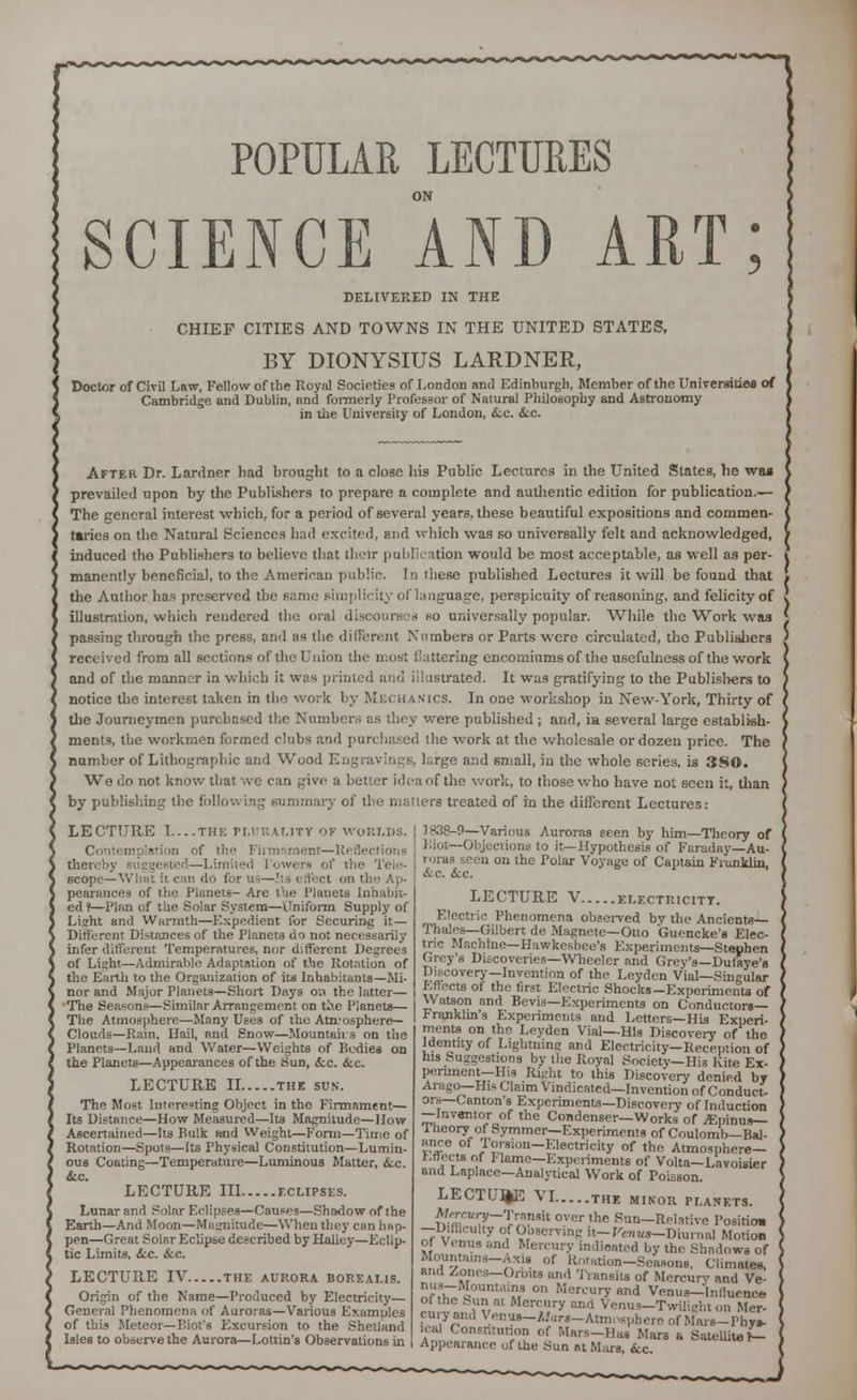 POPULAR LECTURES ON SCIENCE AND ART; DELIVERED IN THE CHIEF CITIES AND TOWNS IN THE UNITED STATES, BY DIONYSIUS LARDNER, Doctor of Civil Law, Fellow of the Royal Societies of London and Edinburgh, Member of the Universities of Cambridge and Dublin, and formerly Professor of Natural Philosophy and Astronomy in the University of London, &.c. &.c. After Dr. Lardner had brought to a close his Public Lectures in the United States, he was prevailed upon by the Publishers to prepare a complete and authentic edition for publication.— The general interest which, for a period of several years, these beautiful expositions and commen- taries on the Natural Sciences had excited, and which was so universally felt and acknowledged, induced the Publishers to believe that their publication would be most acceptable, as well as per- manently beneficial, to the American public. In these published Lectures it will be found that the Author has preserved the same simplicity of language, perspicuity of reasoning, and felicity of illustration, which rendered the oral discourses so universally popular. While the Work was passing through the press, and as the different Numbers or Parts were circulated, the Publishers received from all sections of the Union the most flattering encomiums of the usefulness of the work and of the manner in which it whs printed and illustrated. It was gratifying to the Publishers to notice the interest taken in the work by Mechanics. In one workshop in New-York, Thirty of the Journeymen purchased the Number.; as they were published; and, in several large establish- ments, the workmen formed clubs and purchased the work at the wholesale or dozen price. The number of Lithographic and Wood Engravings, l;;.rge and small, in the whole series, is 380. We do not know that we can give a better idea of the work, to those who have not seen it, than by publishing the following summary of the matters treated of m the different Lectures: LECTURE I THE PLURALITY OF WORLDS. Contemplation of the Fiitnament—Reflections thereby suggested—Limited 1 owera of the Tele- scope—What it can do for us—!ts i Sect on the Ap- pearances of the Plunels- Are the Planets Inhabit- ed?—Plan of the Soiar System—Uniform Supply of Lisht and Warmth—Expedient for Securing it — Different Distances of the Planets do not necessarily infer different Temperatures, nor different Degrees of Light—Admirable Adaptation of the Rotation of the Earth to the Organization of its Inhabitants—Mi- nor and Major Planets—Short Days 0.1 the latter— The Seasons—Similar Arrangement on the Planets— The Atmosphere—Many Uses of the Atirosphere— Clouds—Rain, Hail, and Snow—Mountains on the Planets—Land and Water—Weights of Bodies on the Planets—Appearances of the Sun, <kc. &c. LECTURE II the sun. The Most Interesting Object in the Firmament— Its Distance—How Measured—Its Magnitude—How Ascertained—Its Bulk and Weight—Form—Time of Rotation—Spots—Its Physical Constitution—Lumin- ous Coating—Temperature—Luminous Matter, &.c. <fcc. LECTURE III eclipses. Lunar and Solar Eclipses—Causes—Shadow of the Earth—And Moon—Magnitude—When they can hap- pen—Great Solar Eclipse described by Halley—Eclip- tic Limits, <fcc. &c. LECTURE IV THE AURORA BOREALIS. Origin of the Name—Produced by Electricity— General Phenomena of Auroras—Various Examples of this Meteor—Biot's Excursion to the Shetland Isles to observe the Aurora—Lottin's Observations in 1838-9—Various Auroras seen by him—Theory of Biot— Objections to it—Hypothesis of Faraday—Au- roras :een on the Polar Voyage of Captain Franklin, &.c. Sic. LECTURE V ELECTRICITY. Electric Phenomena observed by the Ancients— Thuies—Gilbert de Magnete—Otto Guencke's Elec- tric Machine—Hawkesbee's Experiments—Stephen Grey's Discoveries—Wheeler and Grey's—Dufaye's Discovery—Invention of the Leyden Vial—Singular Effects of the first Electric Shocks—Experiments of Watson and Bevis—Experiments on Conductors- Franklin's Experiments and Letters—His Experi- ments on the Leyden Vial—His Discovery of the Identity of Lightning and Electricity—Reception of his Suggestions by the Royal Society—His Kite Ex- pertinent—His Right to this Discovery denied by Arago—His Claim Vindicated—Invention of Conduct- ors—Canton's Experiments—Discovery of Induction —Inventor of the Condenser—Works of ^Epinus— theory of Symmer—Experiments of Coulomb—Bal- ance of Torsion-Electricity of the Atmosphere- fcffects of !• lame—Experiments of Volta-Lavoisier and Laplace—Analytical Work of Poisson. LECTURE VI THE MINOR PLANETS. Mircuiy—TntuAt over the Sun-Relative Position —Difficulty of Observing it- Venua—Diurnal Motion ot Venus and Mercury indicated by the Shadows of Mountains-Axis of Rotation-Seasons, Climates, and Zones—Orbits and Transits of Mercury and Ve- Jlffr |0Unt'ri» 0n Mertury «nd Venus—Influence ot the Sun at Mercury and Venus—Twilieht on Mer- cury and Venus-AJors—Atmosphere of Mars-Phys- ical Constitution of Mars-Has Mars a Satellite V- Appearance of the Sun at Mars, &c.
