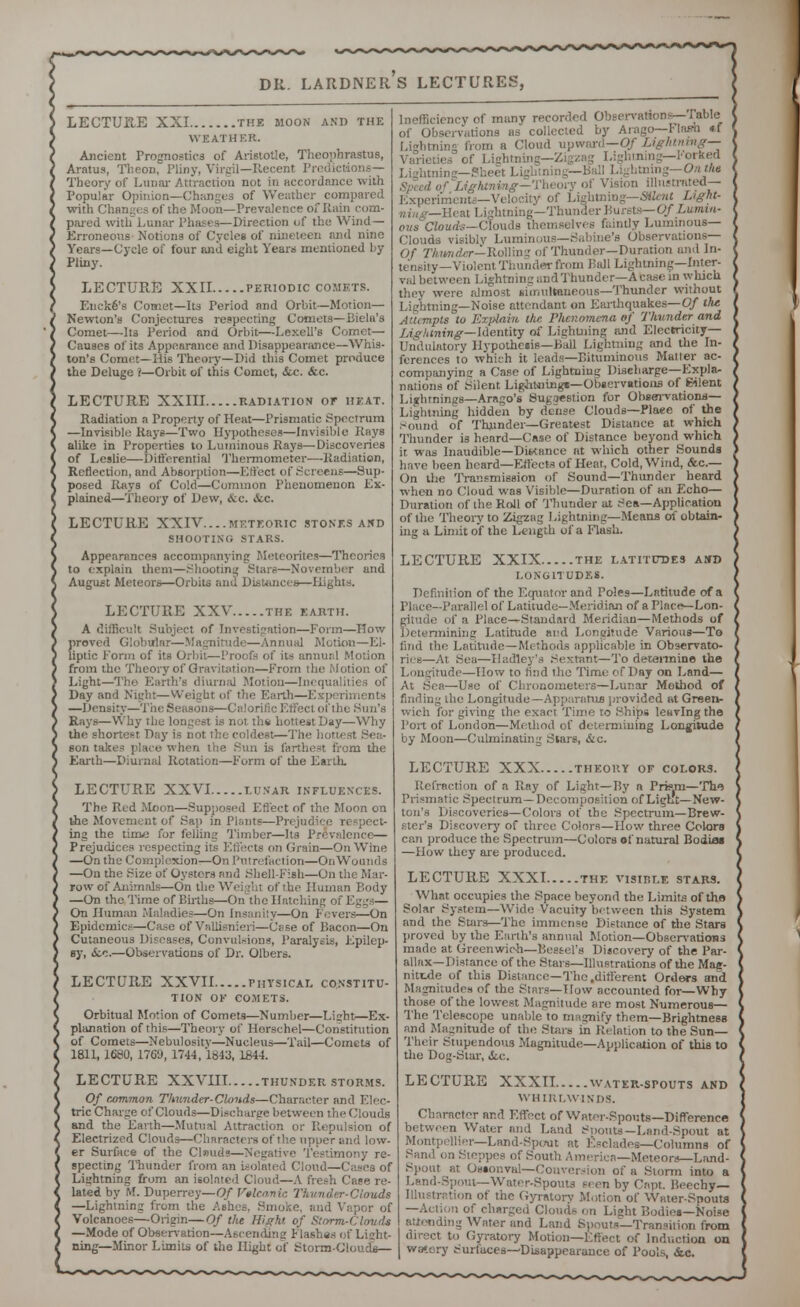 LECTURE XXI the moon and the WEATHER. Ancient Prognostics of Aristotle, Theophrastus, Aratus, Theon, Pliny, Virgil—Recent Predictions— Theory of Lunar Attraction not in accordance with Popular Opinion—Changes of Weather compared with Changes of the Moon—Prevalence of Rain com- pared with Lunar Phases—Direction of the Wind— Erroneous Notions of Cycles of nineteen and nine Years—Cycle of four and eight Years mentioned by Pliny. LECTURE XXII periodic comets. Encke's Comet—Its Period and Orbit—Motion— Newton's Conjectures respecting Comets—Bielu's Comet—Its Period and Orbit—Lexell's Comet- Causes of its Appearance and Disappearance—Whis- ton's Comet—His Theory—Did this Comet produce the Deluge i—Orbit of this Comet, &c. &c. LECTURE XXIII radiation or heat. Radiation a Property of Heat—Prismatic Spectrum —Invisible Rays—Two Hypotheses—Invisible Rays alike in Properties to Luminous Rays—Discoveries of Leslie—Differentia] Thermometer—Radiation, Reflection, and Absorption—Effect of Screens—Sup- posed Rays of Cold—Common Phenomenon Ex- plained—Theory of Dew, &c. 6cc. LECTURE XXIV....meteoric stones and SHOOTING STARS. Appearances accompanying Meteorites—Theories to explain them—Shooting Stars—November and August Meteors—Orbits and Distances—Eights. LECTURE XXV the earth. A difficult Subject of Investigation—Form—How proved Globular—Magnitude—Annual Motion—El- liptic Form of its Orbit—Proofs of its annual Motion from the Theory of Gravitation—From the Motion of Light—The Earth's diurnal Motion—Inequalities of Day and Night—Wi Earth—Experii —Density—The Seasons—Calorific Effect of the Sun's Rays—Why the longest is not the hottest Day—Why the shortest Day is not the coldest—The son takes place when the Sun is farthest from the Earth—Diurnal Rotation—Form of the Earth. LECTURE XXVI lunar influences. The Red Moon—Supposed Effect of the Moon on the Movement of Sap in Plants—Prejudice r< ing the tune for felling Timber—Its Prevalence— Prejudices respecting its Effects on Grain—On Wine —On the Complexion—On Putrefaction—On Wounds —On the Size of Oysters and Shell-Fish—On the Mar- row of Animals—On the Weight of the Human Body —On the Time of Births—On the Hatching of I On Human Maladies—On Insanity—On Fevers—On Epidemics—Case of Vallisnieri—Case of Bacon—On Cutaneous Diseases, Convulsions, Paralysis, Epilep- sy, &.c.—Observations of Dr. Olbers. LECTURE XXVII physical constitu- tion OF COMETS. Orbitual Motion of Comets—Number—Light—Ex- planation of this—Theory of Horschel—Constitution of Comets—Nebulosity—Nucleus—Tail—Comets of 1811, 1680, 1769, 1744, 1843, 1844. LECTURE XXVIII thunder storms. Of common Thunder-Clouds—Character and Elec- tric Charge of Clouds—Discharge between tin- < llouds and the Earth—Mutual Attraction or Repulsion of Electrized Clouds—Characters of the upper and low- er Surface of the Clnuds—Negative Testimony re- specting Thunder from an isolated Cloud—Cases of Lightning from an isolated Cloud—A fresh Case re- lated by M. Duperrey—Of Vilcanic Thunder-Clouds —Lightning from the Ashes, Smoke, and Vi Volcanoes—Origin—Of the Might of Storm-Clauds —Mode of Observation—Ascending Flashes of Light ning— Minor Limits of the Hight of Storm-Clouds— Inefficiency of many recorded Observations— fable of Observations as collected by Arago—rlnsn tf Lightning from a Cloud upward—Of Lightning— Varieties of Lightning—Zigzag Lightning— Fo Lightning—SI I ning—On Ma of Lightning— Theory of Vision illustrated-- Experiments—Velocity of Lightning—Silent Light- ■Heat Lightning—Thunder Bursts— OfLumrn- ous Clouds—Clouds themselves faintly Luminous- Clouds visibly Luminous—Sabine's Observations— Of Thunder—Rolling of Thunder—Duration and In- tensity—Violent Thunder from Ball Lightning—Inter- val between Lightning and Thunder—A tease in which they were almost simultaneous—Thunder without Lightning—Noise attendant on Earthquakes— Of the Attempts to Explain the Phenomena of Thunder and Lightning—Identity of Lightning and Electricity— Undulatory Hypothesis—Bail Lightning and the In- ferences to which it leads—Bituminous Matter ac- companyina; a Case of Lightning Discharge—Expla- nations of Silent Lightaings—Observations of Silent Lightnings—Arago's Sug/iestion for Observations— Lightning hidden by dense Clouds—Plaee of the Sound of Thunder—Greatest Distance at which Thunder is heard—Case of Distance beyond which it was Inaudible—Distance at which other Sounds have been heard—Effects of Heat, Cold, Wind, &c— On the Transmission of Sound—Thunder heard when no Cloud was Visible—Duration of an Echo— Duration of the Roll of Thunder at Sea—Application of the Theory to Zigzag Lightning—Means of obtain- ing a Limit of the Length of a Flash. LECTURE XXIX the latitudes and LONGITUDE*. Definition of the Equator and Poles—Latitude of a Parallel of Latitude—Meridian of a Place—Lon- of a Place—Standard Meridian—Methods of mining Latitude and Longitude Various—To find the Latitude—Methods applicable in Observato- ries—At Sea—Hartley's Sextant—To determine the Longitude—How to find the Time of Day on Land— At Sea—Use of Chronometers—Lunar Method of finding the Longitude— Apparatus provided at Green- wich for giving the exact Time ro Ships leaving the Port of London—Method of determining Longitude by Moon—Culminating Stars, &c. LECTURE XXX theory of colors. Refraction of a Ray of Light—By a Prism—Ttw Prismatic Spectrum—Decomposition of Liglft—New- ton's Discoveries—Colors of the Spectrum—Brew- ster's Discovery of three Colors—How three Colors can produce the Spectrum—Colors of natural Bodies —How they are produced. LECTURE XXXI the visible stars. What occupies the Space beyond the Limits of the Solar System—Wide Vacuity between this System and the Stars—The immense Distance of the Stars proved by the Etirth's annual Motion—Observations made at Greenwich—Bessel's Discovery of the Par- allax—Distance of the Stars—Illustrations of the Mac- niti.de of this Distance—The .different Orders and udes of the Stars—How accounted for—Why those of the lowest Magnitude are most Numerous— The Telescope unable to magnify them—Brightness and Magnitude of the Stars in Relation to the Sun— Their Stupendous Magnitude—Application of this to the Dog-Star, i.c. LECTURE XXXII water-spouts and WHIRLWINDS. Character and Effect of Water-Spouts—Difference between Water and Land Spouts—Land-Spout at Montpellier—Land-Spout at Escladee—Columns of Sand on Steppes of South America—Meteors—Land- Spont at Ossonval—Conversion of a Storm into a Land-Spout—Water-Spouts seen by Capt. Beechy— Illustration of tiie Gyratory Motion of Water-Spouts —Action of charged Clouds on Lisht Bodies—Noise attending Water and Land Spouts—Transition from direct to Gyratory Motion—Effect of Induction on watery Surfaces—Disappearance of Pools, &c.