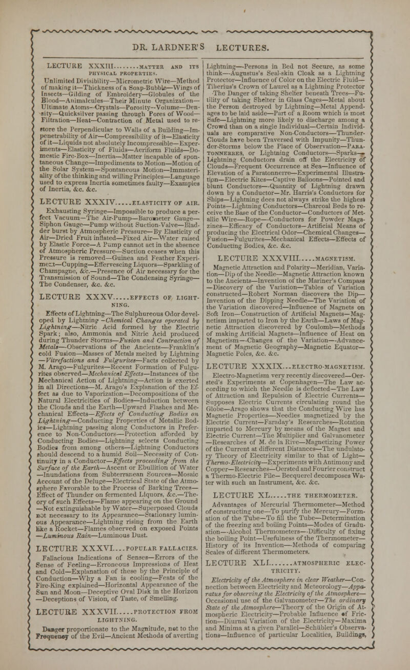 LECTURE XXXIII matter and its PHYSICAL PROPERTIED Unlimited Divisibility—Micrometric Wire—Method of making it—Thickness of a Soap-Bubble—Wings of Insects—Gilding of Embroidery—Globules of the Blood—Animalcules—Their Minule Organization— Ultimate Atoms—Crystals—Porosity—Volume—Den- sity—Quicksilver passing through Pores of Wood— Filtration—Heat—Contraction of Metal used to re- More the Perpendicular to Walls of a Building—Im- penetrability of Air—Compressibility of it—Elasticity of it—Liquids not absolutely IncornpreKeible—Exper- iments—Elasticity of Fluids—Aeriform Fluids—Do- mestic Fire-Box—Inertia—Matter incapable of spon- taneous Change—Impediments to Motion—Motion of the Solar System—Spontaneous Motion—Immateri- ality of the thinking and willing Principles—Language used to express Inertia sometimes faulty—Examples of Inertia, &c. &c. LECTURE XXXIV elasticity of air. Exhausting Syringe—Impossible to produce a per- fect Vacuum—The Air-Pump—Baroaieter Gauge— Siphon Gauge—Pump without Suction-Valve—Blad- der burst by Atmospheric Pressure—By Elasticity of Air—Dried Fruit inflated—Fixed Air—Water raised by Elastic Force—A Pump cannot act in the absence of Atmospheric Pressure—Suction ceases when this Pressure is removed—Guinea and Feather Experi- ment—Cupping—Effervescing Liquors—Sparkling of Champagne, &c.—Presence of Air necessary for the Transmission of Sound—The Condensing Syringe— The Condenser, &c. &c. LECTURE XXXV effects of light- ning. Effects of Lightning—The Sulphureous Odor devel- oped by Lightning' -Chemical Changes operated by Lightning—Nitric Acid formed by the Electric Spark; also, Ammonia and Nitric Acid produced during Thunder Storms—Fusion and Contraction of Metals—Observations of the Ancients—Franklin's cold Fusion—Masses of Metals melted by Lightning — Vilrefactions and Fulgurites—Facts collected by M. Arago—Fulgurites—Recent Formation of Fulgu- rites observed—Mechanical Effects—Instances of the Mechanical Action of Lightning—Action is exerted in all Directions—M. Arago's Explanation of the Ef- fect as due to Vaporization—Decompositions of the Natural Electricities of Bodies—Induction between the Clouds and the Earth—Upward Flashes and Me- chanical Effects—Effects of Conducting Bodies on Lightning—Conducting Properties of Metallic Bod- ie»—Lightning passing along Conductors in Prefer- ence to Non-Conductors—Protection afforded by Conducting Bodies—Lightning selects Conducting Bodies from among others—Lightning Conductors should descend to a humid Soil—Necessity of Con- tinuity in a Conductor—Effects proceeding from the Surface of the Earth—Ascent or Ebullition of Water —Inundations from Subterranean Sources—Mosaic Account of the Deluge—F.lecrrical State of the Atmo- sphere Favorable to the Process of Barking Trees— Effect of Thunder on fermented Liquors. <fcc.—The- ory of such Effects—Flame appearing on the Ground —Not extinguishable by Water—Superposed Clouds not necessary to its Appearance—Stationary lumin- ous Appearance—Lightning rising from the Earth like a Rocket—Flames observed on exposed Points —Luminous Rain—Luminous Dust. LECTURE XXXVI....popular fallacies. Fallacious Indications of Senses—Errors of the Sense of Feeling—Erroneous Impressions of Heat and Cold—Explanation of these by the Principle of Conduction—Why a Fan is cooling—Feats of the Fire-King explained—Horizontal Appearance of the Sun and'Moon—Deceptive Oval Disk in the Horizon —Deceptions of Vision, of Taste, of Smelling. LECTURE XXXVII protection from LIGHTNING. D«u»ger proportionate to the Magnitude, not to the Frequency of the Evil—Ancient Methods of averting Lightning—Persons in Bed not Secure, as some think—Augustus's Seal-skin Cloak as a Lightning Protector—Influence of Color on the Electric Fluid— Tiberius's Crown of Laurel as a Lightning Protector •The Danger of taking Shelter beneath Trees—Fu- tility of taking Shelter in Glass Cages—Metal about the Person destroyed by Lightning—Metal Append- ages to be laid aside—Part of a Room which is most Safe—Lightning more likely to discharge among a Crowd than on a single Individual—Certain Individ- uals are comparative Non-Conductors—Thunder- Clouds have been Traversed with Impunity—Thun- der-Storms below the Place of Observation—Para- tonnerres, or Lightning Conductors-—-Sparks-p Lightning Conductors drain off the Electricity of Clouds—Frequent Occurrence at Sea—Influence of Elevation of a Paratonnerre—Experimental Illustra- tipn—Electric Kites—Captive Balloons—Pointed and blunt Conductors—Quantity of Lightning drawn down by a Conductor—Mr. Harris's Conductors for Ships—Lightning dees not always strike the highest Points—Lightning Conductors—Charcoal Beds to re- ceive the Base of the Conductor—Conductors of Met- allic Wire—Rope—Conductors for Powder Maga- zines—Efficacy of Conductors—Artificial Means of producing the Electrical Odor—Chemical Changes— Fusion—Fulgurites—Mechanical Eflects—Effects of Conducting Bodies, &c. &c. LECTURE XXXVIII magnetism. Magnetic Attraction and Polarity—Meridian, Varia- tion—Dip of the Needle—Magnetic Attraction known to the Ancients—Invention of the Mariner's Compass —Discovery of the Variation—Tables of Variation constructed—Robert Norman discovers the Dip— Invention of the Dipping Needle—The Variation of the Variation discovered—Influence of Magnets on Soft Iron—Construction of Artificial Magnets—Mag- netism imparted to Iron by the Earth—Laws of Mag- netic Attraction discovered by Coulomb—Methods of making Artificial Magnets—Influence of Heat on Magnetism—Changes of the Variation—Advance- ment of Magnetic Geography—Magnetic Equator— Magnetic Poles, &c. &c. LECTURE XXXIX...electro-magnetism. Electro-Magnetism very recently discovered—Oer- sted's Experiments at Copenhagen—The Law ac- cording to which the Needle is deflected—The Law of Attraction and Repulsion of Electric Currents— Supposes Electric Currents circulating round the Globe—Arago shows that the Conducting Wire has Magnetic Properties—Needles magnetized by the Electric Current—Faraday's Researches—Rotation imparted to Mercury by means of the Magnet and Electric Current—The Multiplier and Galvanometer —Researches of M. de la Rive—Magnetizing Power of the Current at different Distances—The undulato- ry Theory of Electricity similar to that of Light— Thermo-Electricity—Experiments with Antimony and Copper—Researches—Oersted and Fourier construct a Thermo-Electric Pile— Becquercl decomposes Wa- ter with such an Instrument, &c. &c. LECTURE XL the thermometer. Advantages of Mercurial Thermometer—Method of constructing one—To purify the Mercury—Form- ation of the Tube—To fill the Tube—Determination of the freezing and boiling Points—Modes of Gradu- ation—Alcohol Thermometers—Difficulty of fixing the boiling Point—Usefulness of the Thermometer— History of its Invention—Methods of comparing Scales of different Thermometers. LECTURE XLI atmospheric elec- tricity. Electricity of the Atmosphere in clear Weather—Con- nection between Electricity and Meteorology—Appa- ratus for observing the Electricity of the Atmosphere— Occasional use of the Galvanometer—The ordinary State of the Atmosphere—Theory of the Origin of At- mospheric Electricity—Probable Influence »f Fric- tion—Diurnal Variation of the Electricity—Maxima and Minima at a given Parallel—Schiibler's Observa- tions—Influence of particular Localities, Buildings,