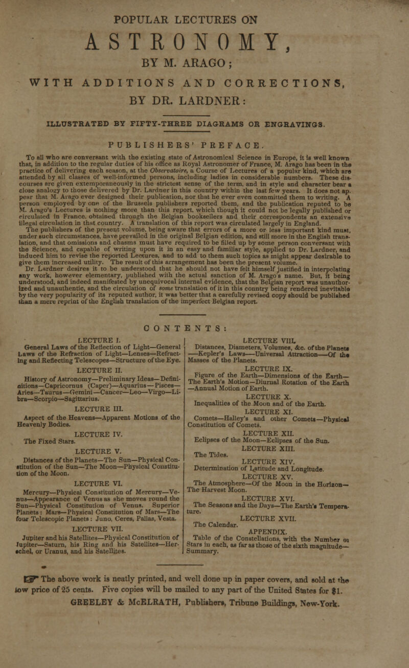 POPULAR LECTURES ON ASTRONOMY, BY M. ARAGO ; WITH ADDITIONS AND CORRECTIONS, BY DR. LARDNER: ILLUSTRATED BY FIFTY-THREE DIAGRAMS OR ENGRAVINGS. PUBLISHERS' PREFACE. To all who are conversant with the existing state of Astronomical Science in Europe, it is well known that, in addition to the regular duties of his oftice as Royal Astronomer of France, M. Arago has been in the practice of delivering each season, at the Observatoire, a Course of Lectures of a popular kind, which are attended by all classes of well-informed persons, including ladies in considerable numbers. These dis- courses are given extemporaneously in the strictest sense of the term, and in style and character bear a close analogy to those delivered by Dr. Lardner in this country within the last few years. It does not ap. pear that M. Arago ever designed their publication, nor that he ever even committed them to writing. A person employed by on« of the Brussels publishers reported tbem, and the publication reputed to be M. Aiago's Lectures is nothing more than this report, which though it could not be legally published or rirculuted in France, obtained through the Belgian booksellers and their correspondents an extensiva illegal circulation in that country. A translation of this report was circulated largely in England. The publishers of the present volume, being aware that errors of a more or less important kind must, under such circumstances, have prevailed in the original Belgian edition, and still more in the English trans- lation, and that omissions and chasms must have required to be filled up by some person conversant with the Science, and capable of writing upon it in an easy and familiar style, applied to Dr. Lardner, and induced him to revise the reported Lectures, and to add to them such topics as might appear desirable to give them increased utility. The result of this arrangement has been the present volume. Dr. Lardner desires it to be understood that he should not have felt himself justified in interpolating any work, however elementary, published with the actual sanction of M. Arago's name. But, it being understood, and indeed manifested by unequivocal internal evidence, that the Belgian report was unauthor- ized and unauthentic, and the circulation of some translation of it in this conntry being rendered inevitable by the very popularity of its reputed author, it was better that a carefully revised copy should be published than a mere reprint of the English translation of the imperfect Belgian report. CONTENTS LECTURE I. General Laws of the Reflection of Light—General Laws of the Refraction of Light—Lenses—Refract- ing and Reflecting Telescopes—Structure of the Eye. LECTURE II. History of Astronomy—Preliminary Ideas—Defini- nitions—Capricornus (Caper)—Aquarius—PisceB— Aries—Taurus—Gemini—Cancer—Leo—Virgo—Li- bra—Scorpio—Sagittarius. LECTURE III. Aspect of the Heavens—Apparent Motions of the Heavenly Bodies. LECTURE IV. The Fixed Stars. LECTURE V. Distances of the Planets—The Sun—Physical Con- stitution of the Sun—The Moon—Physical Constitu- tion of the Moon. LECTURE VI. Mercury—Physical Constitution of Mercury—Ve- nus—Appearance of Venus as she moves round the Sun—Pnysical Constitution of Venus. Superior Planets: Mars—Physical Constitution of Mare—The four Telescopic Planets : Juno, Ceres, Pallas, Vesta. LECTURE VII. Jupiter and his Satellites—Physical Constitution of Jupiter—Saturn, his Ring and his Satellites—Her- tchel, or Uranus, and bis Satellites. LECTURE VIIL Distances, Diameters, Volumes, Ac. of the Planets —Kepler's Laws—Universal Attraction—Of tha Masses of the Planets. LECTURE IX. Figure of the Earth—Dimensions of the Earth— The Earth's Motion—Diurnal Rotation of the Earth —Annual Motion of Earth. LECTURE X. Inequalities of the Moon and of the Earth. LECTURE XI. Comets—Halley's and other Comets—Physical Constitution of Comets. LECTURE XII. Eclipses of the Moon—Eclipses of the Sun. LECTURE XHI. The Tides. LECTURE XIV. Determination of Latitude and Longitude. LECTURE XV. The Atmosphere—Of the Moon in the Horiion— The Harvest Moon. LECTURE XVI. The Seasons and the Days—The Earth'a Tempera- ture. LECTURE XVU. The Calendar. APPENDIX. Table of the Constellations, with the Number 01 Stars in each, as far as those of the sixth magnitude- Summary. iy The above work is neatly printed, and well done up in paper covers, and sold at the iow price of 25 cents. Five copies will be mailed to any part of the United States for $1. GREELEY & McELRATH, Publishers, Tribune Buildings, New-York.