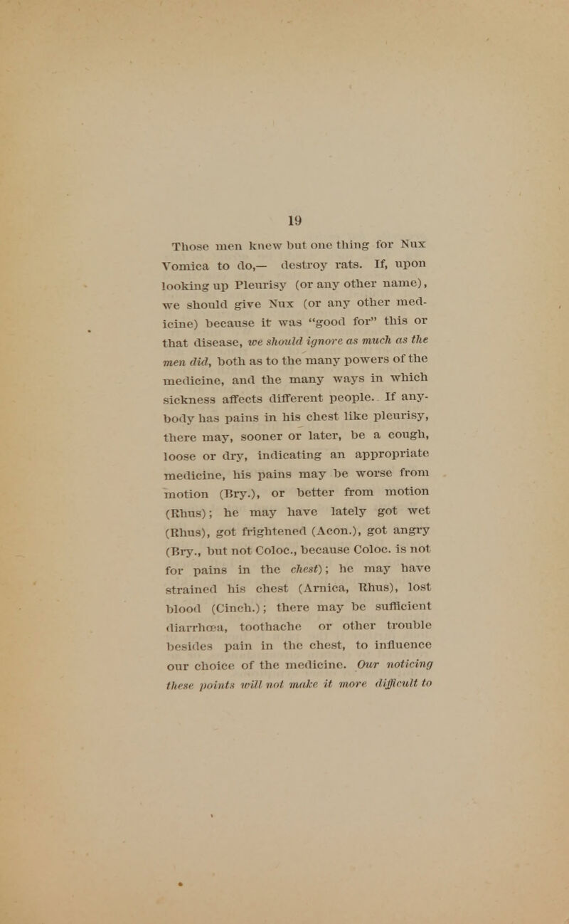 Those men knew but one thing for Nux Vomica to do,— destroy rats. If, upon looking up Pleurisy (or any other name), we should give Nux (or any other med- icine) because it was good for this or that disease, we should ignore as much as the men did, both as to the many powers of the medicine, and the many ways in which sickness affects different people. If any- body has pains in his chest like pleurisy, there may, sooner or later, be a cough, loose or dry, indicating an appropriate medicine, his pains may be worse from motion (BryO, or better from motion (Rhus); he may have lately got wet (Rhus), got frightened (Aeon.), got angry (Bry., but not Coloc, because Coloc. is not for pains in the chest); he may have strained his chest (Arnica, Rhus), lost blood (Cinch.); there may be sufficient diarrhoea, toothache or other trouble besides pain in the chest, to influence our choice of the medicine. Our noticing these points will not make it won difficult to