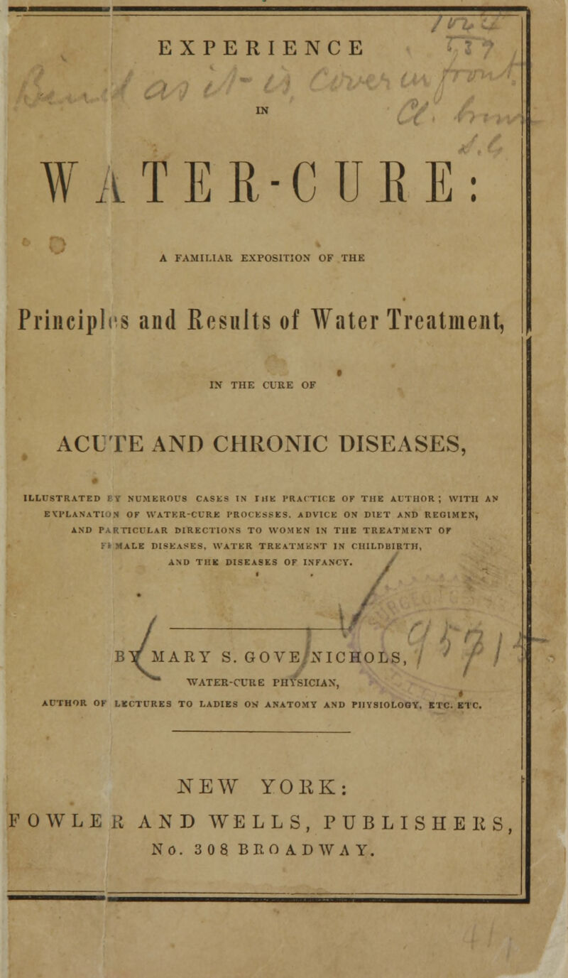 EXPERIENCE ¥aTER-CURE: A FAMILIAR EXPOSITJON OF THE Principles and Results of Water Treatment, IN THE CURE OF ACUTE AND CHRONIC DISEASES, ILLUSTRATED EY NUiMEROUS CASES IN THK PRACTICE OF THE AUTHOR; WITH AN EVrLANATION OF WATKR-CURE PROCESSES. ADVICE ON DIET AND REOIMEN, AND PARTICULAR MRECTIONS TO WOMEN IN THE TREATMENT Of >fMALE DISEASES, WATER TREATMENT IN CIIILDBIRTII, AND THK DISEASES OF INFANCY. OVE/A-ICHOLS, ' BY MARY S. G' ^ WATER-CUUE PHYSICIAN, » AUTHOR OF LECTURES TO LADIES OK ANATOMY AND PHVSIOLOOY. ETC. ETC. NEW YORK: FOWLER AND WELLS, PUBLISHEKS, No. 308 BROADWAY.