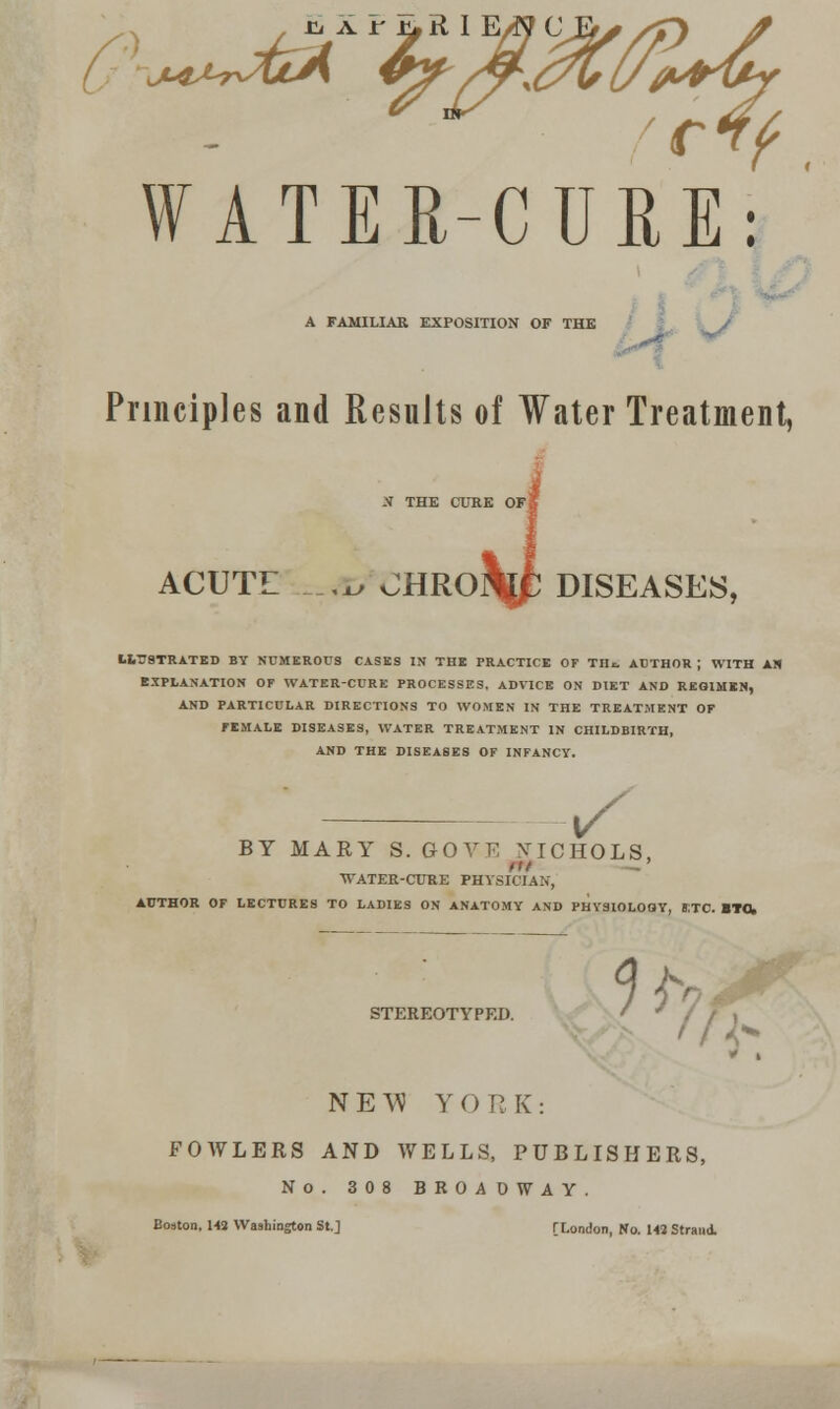 r^f. WATER-CURE: A FAMILIAR EXPOSITION OF THE Principles and Results of Water Treatment, N THE CURE OFS ACUTE ,x^ CHROM; DISEASES, LITJSTRATED BY NUMEROUS CASKS IN THE PRACTICE OF TH^ AUTHOR ; WITH AN EXPLANATION OF WATER-CURE PROCESSES, ADVICE ON DIET AND REOIMKN, AND PARTICULAR DIRECTIONS TO WOMEN IN THE TREATMENT OF FEMALE DISEASES, WATER TREATMENT IN CHILDBIRTH, AND THE DISEASES OF INFANCY. ^^ BY MARY S. GOVE ^TICHOLS, ■WATER-CURE PHYSICIAN, AUTHOR OF LECTURES TO LADIES ON ANATOMY AND PHY3IOL0OY, S:TC. ITOk STEREOTYPED. N E \^ YORK: FOWLERS AND WELLS, PUBLISHERS, No. 308 BROADWAY. Boston. U3 Washington St.J [London, No. 1« Strand.