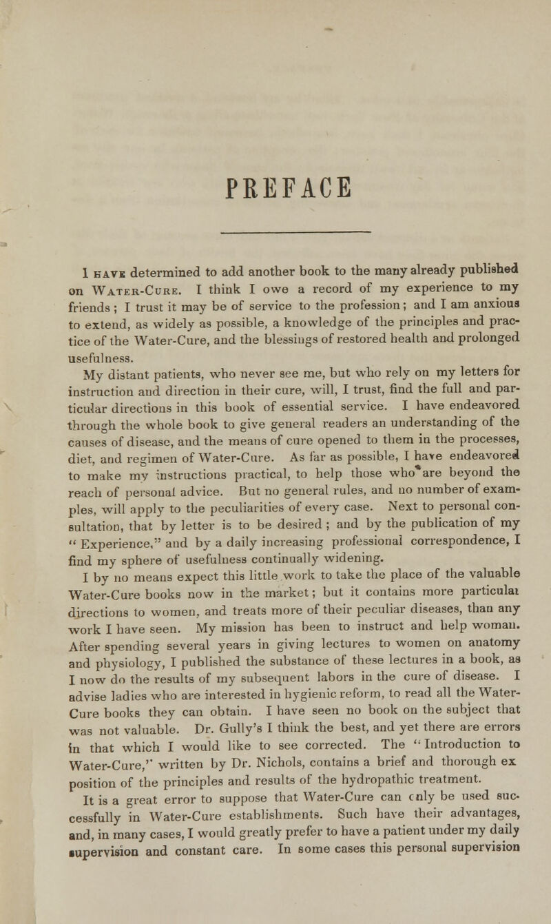 PREFACE 1 HAVK determined to add another book to the many already published on Water-Cure. I think I owe a record of my experience to my friends; I trust it may be of service to the profession; and I am anxious to extend, as widely as possible, a knowledge of the principles and prac- tice of the Water-Cure, and the blessings of restored health and prolonged usefulness. My distant patients, who never see me, but who rely on my letters for instruction and direction in their cure, will, I trust, find the full and par- ticular directious in this book of essential service. I have endeavored through the whole book to give general readers an understanding of the causes of disease, and the means of cure opened to them in the processes, diet, and regimen of Water-Care. As far as possible, I have endeavored to make my instructions practical, to help those who*are beyond the reach of personal advice. But no general rules, and no number of exam- ples, will apply to the peculiarities of every case. Next to personal con- sultation, that by letter is to be desired ; and by the publication of my  Experience, and by a daily increasing professional correspondence, I find my sphere of usefulness continually widening. I by no means expect this little work to take the place of the valuable Water-Cure books now in the market; but it contains more particulai directions to women, and treats more of their peculiar diseases, than any work I have seen. My mission has been to instruct and help woman. After spending several years in giving lectures to women on anatomy and physiology, I published the substance of these lectures in a book, aa I now do the results of my subsequent labors in the cure of disease. I advise ladies who are interested in hygienic reform, to read all the Water- Cure books they can obtain. I have seen no book on the subject that was not valuable. Dr. Gully's I think the best, and yet there are errors in that which I would like to see corrected. The Introduction to Water-Cure ' written by Dr. Nichols, contains a brief and thorough ex position of the principles and results of the hydropathic treatment. It is a o-reat error to suppose that Water-Cure can cnly be used suc- cessfully in Water-Cure establishments. Such have their advantages, and, in many cases, I would greatly prefer to have a patient under my daily •upervisioa and constant care. In some cases this personal supervision