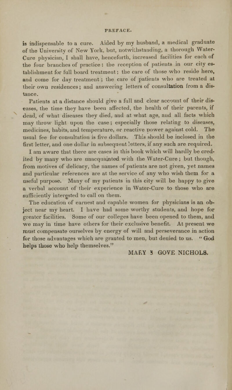 is indispensable to a cure. Aided by my husband, a medical graduate of the University of New York, but, notwi'Jistauding, a thorough Water- Cure pliysician, I shall have, henceforth, increased facilities for each of the four branches of practice: the reception of patients in our city es- tablishment for full board treatment; the care of those who reside here, and come for day treatment; the care of patients who are treated at their own residences; and answering letters of consultation from a dis- tance. Patients at a distance should give a full and clear account of their dis- eases, the time they have been affected, the health of their parents, if dead, of what diseases they died, and at what age, and all facts which may throw light upon the case ; especially those relating to diseases, medicines, habits, and temperature, or reactive power against cold. The usual fee for consultation is five dollars. This should be inclosed in the first letter, and one dollar in subsequent 'etters, if any such are required. I am aware that there are cases in this book which will hardly be cred- ited by many who are unacquainted with the Water-Cure ; but though, from motives of delicacy, the names of patients are not given, yet names and particular references are at the service of any who wish them for a useful purpose. Many of my patients in this city will be happy to give a verbal account of their experience in Water-Cure to those who are sufficiently intergsted to call on them. The education of earnest and capable women for physicians is an ob- ject near my heart. I have had some worthy students, and hope for greater facilities. Some of our colleges have been opened to them, and we may in time have others for their exclusive benefit. At present we roust compensate ourselves by energy of will and perseverance in action for those advantages which are granted to men, but denied to us.  God helps those who help themselves. MARY S GOVE NICHOLS.