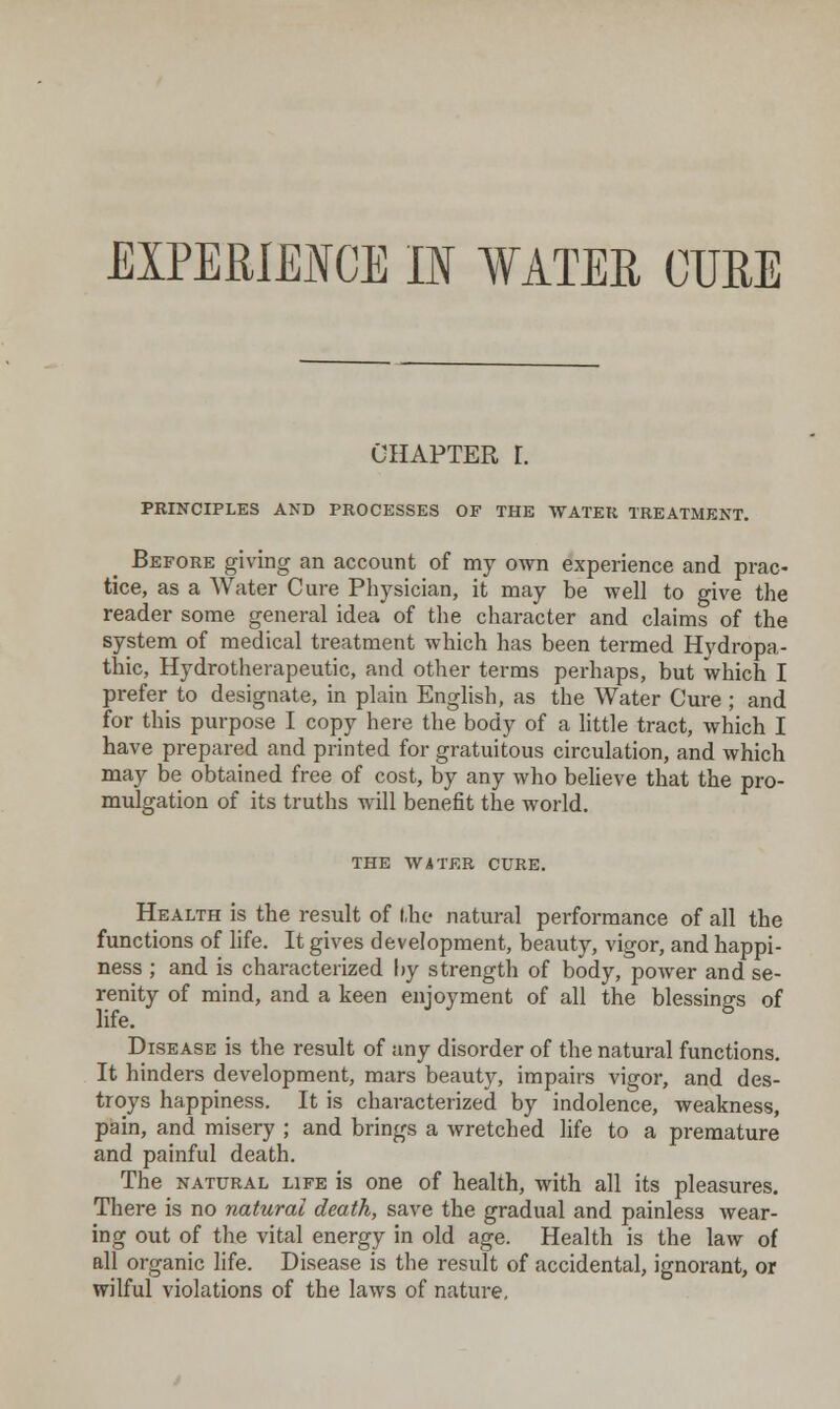 CHAPTER r. PRINCIPLES AND PROCESSES OF THE WATER TREATMENT. Before giving an account of my own experience and prac- tice, as a Water Cure Physician, it may be well to give the reader some general idea of the character and claims of the system of medical treatment which has been termed Hydropa- thic, Hydrotherapeutic, and other terms perhaps, but which I prefer to designate, in plain English, as the Water Cure ; and for this purpose I copy here the body of a little tract, which I have prepared and printed for gratuitous circulation, and which may be obtained free of cost, by any who believe that the pro- mulgation of its truths will benefit the world. THE WATER CURE. Health is the result of the natural performance of all the functions of life. It gives development, beauty, vigor, and happi- ness ; and is characterized \>y strength of body, power and se- renity of mind, and a keen enjoyment of all the blessings of life. Disease is the result of any disorder of the natural functions. It hinders development, mars beauty, impairs vigor, and des- troys happiness. It is characterized by indolence, weakness, pain, and misery ; and brings a wretched life to a premature and painful death. The NATURAL life is one of health, with all its pleasures. There is no natural death, save the gradual and painless wear- ing out of the vital energy in old age. Health is the law of all organic life. Disease is the result of accidental, ignorant, or wilful violations of the laws of nature.