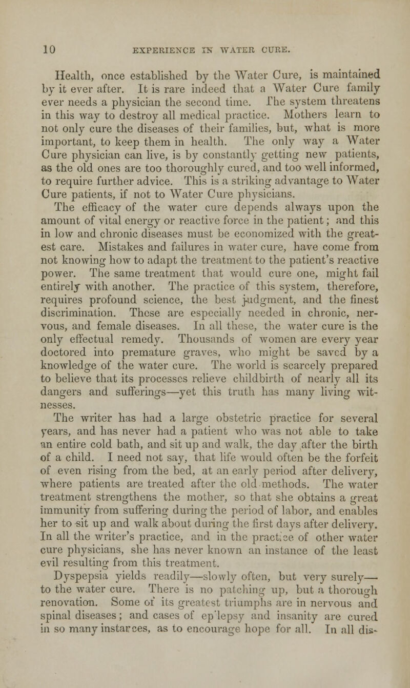Health, once established by the Water Cure, is maintained by it ever after. It is rare indeed that a Water Cure family ever needs a physician the second time. The system threatens in this way to destroy all medical practice. Mothers learn to not only cure the diseases of their families, but, what is more important, to keep them in health. The only way a Water Cure physician can live, is by constantly getting new patients, as the old ones are too thoroughly cured, and too well informed, to require further advice. This is a striking advantage to Water Cure patients, if not to Water Cure physicians. The efficacy of the water cure depends always upon the amount of vital energy or reactive force in the patient; and this in low and chronic diseases must be economized with the great- est care. Mistakes and failures in water cure, have come from not knowing how to adapt the treatment to the patient's reactive power. The same treatment that would cure one, might fail entirely with another. The practice of this system, therefore, requires profound science, the best judgment, and the finest discrimination. These are especially needed in chronic, ner- vous, and female diseases. In all these, the water cure is the only effectual remedy. Thousands of women are every year doctored into premature graves, who might be saved by a knowledge of the water cure. The world is scai-cely prepared to believe that its processes relieve childbirth of nearly all its dangers and sufferings—yet this truth has many living wit- nesses. The writer has had a large obstetric practice for several years, and has never had a patient who was not able to take an entire cold bath, and sit up and walk, the day after the birth of a child. I need not say, that life would often be the forfeit of even rising from the bed, at an early period after delivery, where patients are treated after the old methods. The water treatment strengthens tlie mother, so that she obtains a great immunity from suffering during the poiod of labor, and enables her to «it up and walk about during the first days after delivery. In all the writer's practice, and in the pract.ce of other water cure physicians, she has never known an instance of the least evil resulting from this treatment. Dyspepsia yields readily—slowly often, but very surely— to the water cure. There is no patcliing up, but a thorough renovation. Some of its greatest triumphs are in nervous and spinal diseases; and cases of ep'lepsy and insanity are cured in so many instaroes, as to encourage hope for all. In all dis-