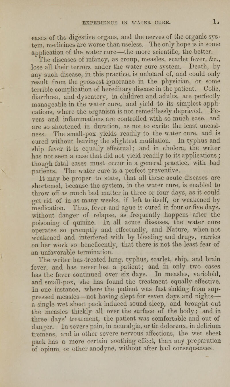 eases of tlic digestive organs, and the nerves of the organic sys- tem, medicineb are worse than useless. The only hope is in some application of thb water cure—the more scientific, the better. The diseases of mfancy, as croup, measles, scarlet fever, &c., lose all their terrors, under the water cure system. Death, by any such disease, in this practice, is unheard of, and could only result from the grossest ignorance in the physician, or some terrible complication of hereditary disease in the patient. Colic, diarrhoea, and dysentery, in children and adults, are perfectly manageable in the water cure, and yield to its simplest appli- cations, where the organism is not remedilessly depraved. Fe- vers and inflammations are controlled with so much ease, and are so shortened in duration, as not to excite the least uneasi- ness. The small-pox yields readily to the water cure, and is cured without leaving the slightest mutilation. In typhus and ship fever it is equally effectual; and in cholera, the writer has not seen a case that did not yield readily to its applications ; though fatal cases must occur in a general practice, with bad patients. The water cure is a perfect preventive. It may be proper to state, that all these acute diseases are shortened, because the system, in the water cure, is enabled to throw off as much bad matter in three or four days, as it could get rid of in as many weeks, if left to itself, or weakened by medication. Thus, fever-and-ague is cured in four or five days, without danger of relapse, as frequently happens after the poisoning of quinine. In all acute diseases, the water cure operates so promptly and eflfectuall}^, and Nature, when not weakened and interfered with by bleeding and drugs, carries on her work so beneficently, that there is not the least fear of an unfavorable termination. The writer has treated lung, typhus, scarlet, ship, and brain fever, and has never lost a patient; and in only two cases has the fever continued over six days. In measles, varioloid, and small-pox, she has found the treatment equally effective. In one instance, where the patient was fast sinking from sup- pressed measles—not having slept for seven days and nights— a sino-le wet sheet pack induced sound sleep, and brought cut the measles thickly all over the surface of the body; and in three days' treatment, the patient was comfortable and out of dano-er. In severs pain, in neuralgia, or tic doloreux, in delirium tremens, and in other severe nervous affections, the wet sheet pack has a more certain soothing effect, than any preparation of opium, 01 other anodyne, without after bad consequences,