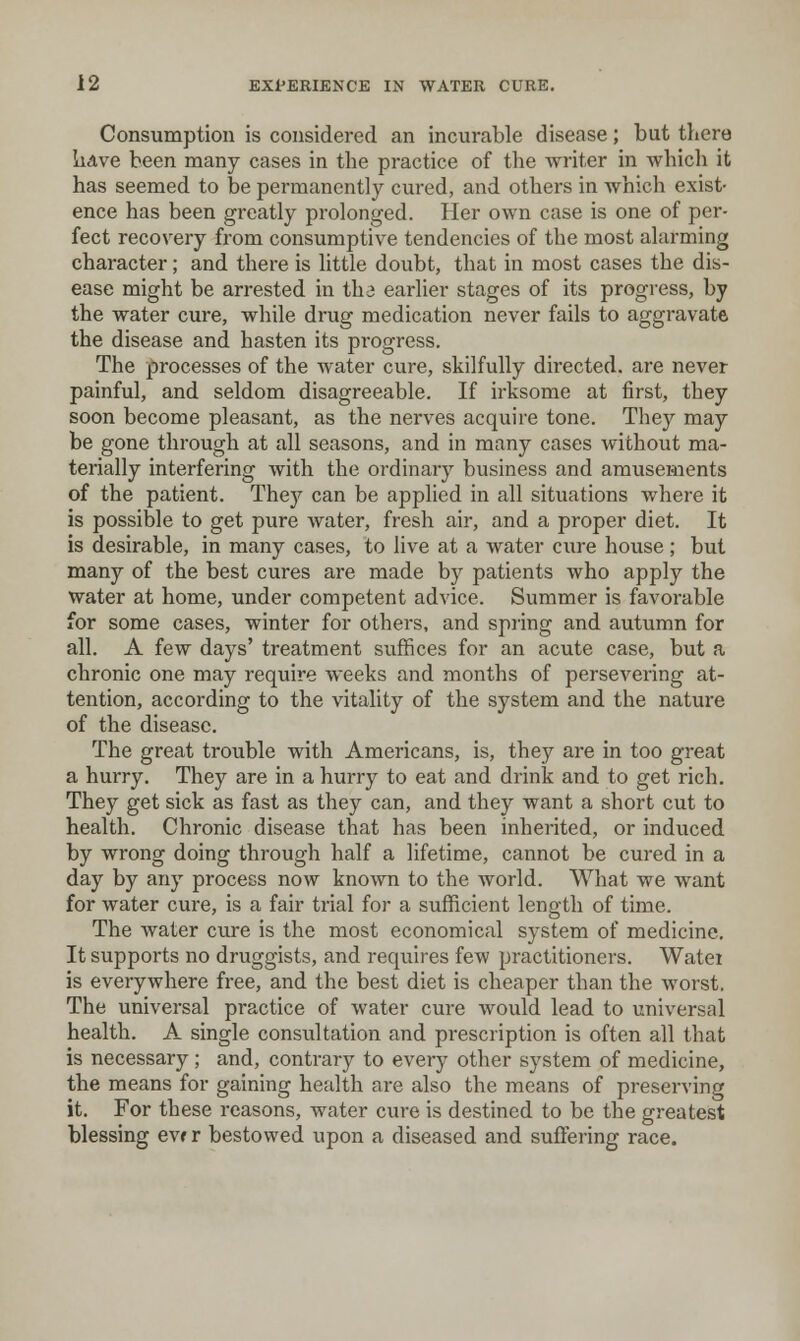 Consumption is considered an incurable disease; but there lidve been many cases in the practice of the writer in which it has seemed to be permanently cured, and others in which exist- ence has been greatly prolonged. Her own case is one of per- fect recovery fi'om consumptive tendencies of the most alarming character; and there is little doubt, that in most cases the dis- ease might be arrested in the earlier stages of its progi'ess, by the water cure, while drug medication never fails to aggravate the disease and hasten its progress. The processes of the water cure, skilfully directed, are never painful, and seldom disagreeable. If irksome at first, they soon become pleasant, as the nerves acquire tone. They may be gone through at all seasons, and in many cases without ma- terially interfering with the ordinary business and amusements of the patient. They can be applied in all situations where it is possible to get pure water, fresh air, and a proper diet. It is desirable, in many cases, to live at a water cure house ; but many of the best cures are made by patients who apply the water at home, under competent advice. Summer is favorable for some cases, winter for others, and spring and autumn for all. A few days' treatment suffices for an acute case, but a chronic one may require weeks and months of persevering at- tention, according to the vitality of the system and the nature of the disease. The great trouble with Americans, is, they are in too great a hurry. They are in a hurry to eat and drink and to get rich. They get sick as fast as they can, and they want a short cut to health. Chronic disease that has been inherited, or induced by wrong doing through half a lifetime, cannot be cured in a day by any process now known to the world. What we want for water cure, is a fair trial for a sufficient length of time. The water cure is the most economical system of medicine. It supports no druggists, and requires few practitioners. Watei is everywhere free, and the best diet is cheaper than the worst. The universal practice of water cure would lead to universal health. A single consultation and prescription is often all that is necessary; and, contrary to every other system of medicine, the means for gaining health are also the means of preserving it. For these reasons, water cure is destined to be the greatest blessing evf r bestowed upon a diseased and suffering race.