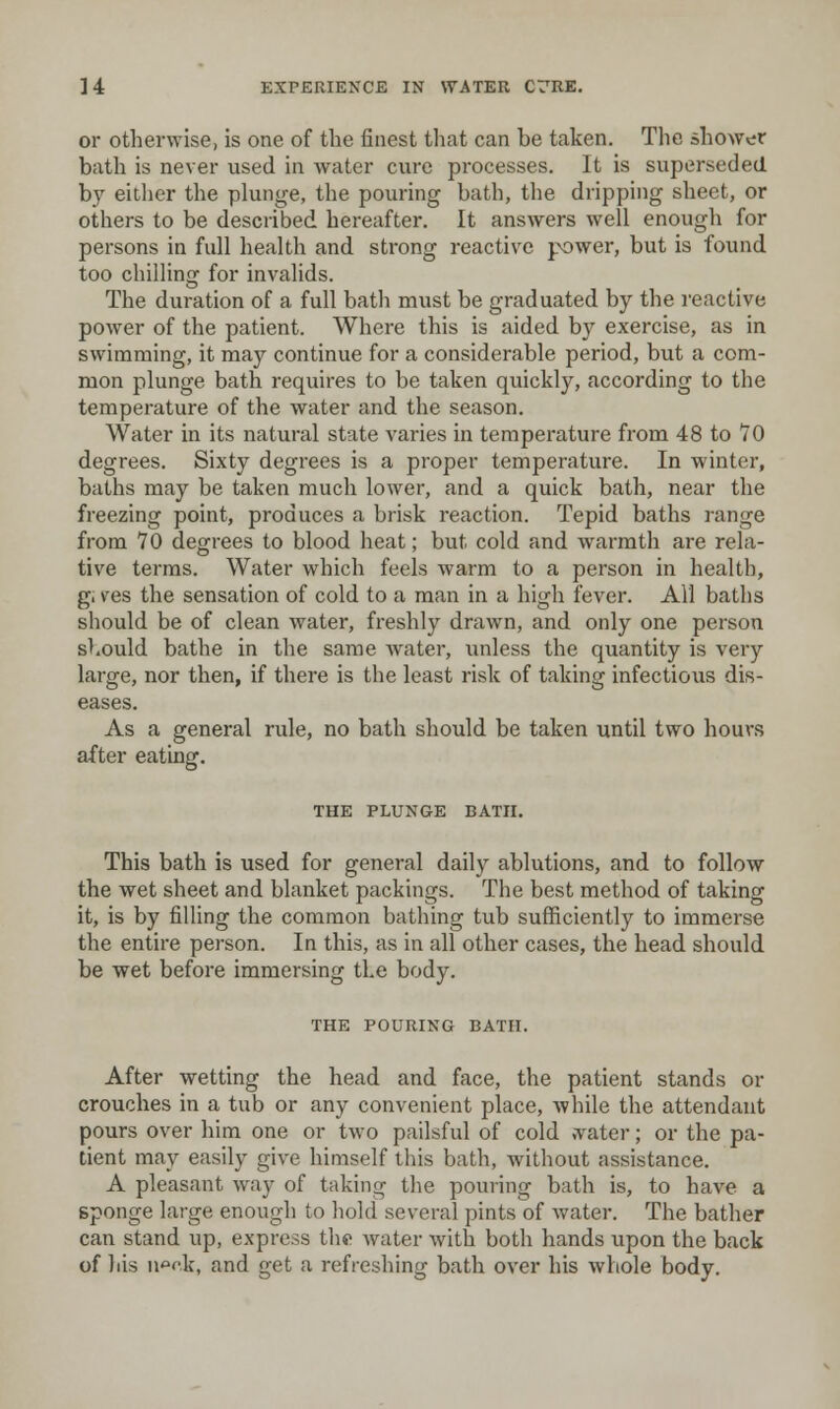 or otherwise, is one of the finest that can be taken. The shower bath is never used in water cure processes. It is superseded by eitlier the plunge, the pouring bath, the dripping sheet, or others to be described hereafter. It answers well enough for persons in full health and strong reactive power, but is found too chilling for invalids. The duration of a full bath must be graduated by the reactive power of the patient. Where this is aided by exercise, as in swimming, it may continue for a considerable period, but a com- mon plunge bath requires to be taken quickly, according to the temperature of the water and the season. Water in its natural state varies in temperature from 48 to 70 degrees. Sixty degrees is a proper temperature. In winter, baths may be taken much lower, and a quick bath, near the freezing point, produces a brisk reaction. Tepid baths range from 70 degrees to blood lieat; but cold and warmth are rela- tive terras. Water which feels warm to a person in health, g. ves the sensation of cold to a man in a high fever. All baths should be of clean water, freshly drawn, and only one person should bathe in the same water, unless the quantity is very large, nor then, if there is the least risk of taking infectious dis- eases. As a general rule, no bath should be taken until two hours after eating. THE PLUNGE BATH. This bath is used for general daily ablutions, and to follow the wet sheet and blanket packings. The best method of taking it, is by filling the common bathing tub sufficiently to immerse the entire person. In this, as in all other cases, the head should be wet before immersing the body. THE POURING BATH. After wetting the head and face, the patient stands or crouches in a tub or any convenient place, -while the attendant pours over him one or two pailsful of cold vvater; or the pa- tient may easily give himself this bath, without assistance. A pleasant way of taking the pouring bath is, to have a sponge large enough to hold several pints of water. The bather can stand up, express the Avater with both hands upon the back of liis nook, and get a refreshing bath over his whole body.