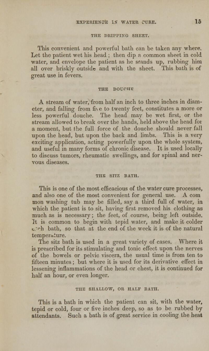 THE DRIPPING SHEET. This convenient and powerful bath can be taken any where,, Let the patient wet his head ; then dip a common sheet in cold water, and envelope the patient as he stands up, rubbing him all over briskly outside and with the sheet. This bath is of great use in fevers. THE DOUOHTC A stream of water, from half an inch to three inches in diam- eter, and falling from fi\ e to twenty feet, constitutes a more or less powerful douche. The head may be wet first, or the stream allowed to break over the hands, held above the head foi a moment, but the full force of the douche should never fall upon the head, but upon the back and limbs. This is a very exciting application, acting powerfully upon the whole system, and useful in many forms of chronic disease. It is used locally to discuss tumors, rheumatic swellings, and for spinal and ner- vous diseases. THE SITZ BATH. This is one of the most efficacious of the water cure processes, and also one of the most convenient for general use. A com mon washing tub may be filled, say a third full of water, in which the patient is to sit, having first removed his clothing as much as is necessary; the feet, of course, being left outside. It is common to begin with tepid water, and make it colder tf>h bath, so that at the end of the week it is of the natural temperature. The sitz bath is used in a great variety of cases. Where it is prescribed for its stimulating and tonic effect upon the nerves of the bowels or pelvic viscera, the usual time is from ten to fifteen minutes; but where it is used for its derivative effect in lessening inflammations of the head or chest, it is continued for half an hour, or even longer. THE SHALLOW, OR HALF BATH. This is a bath in which the patient can sit, with the water, tepid or cold, four or five inches deep, so as to be rubbed by attendants. Such a bath is of great service in cooling the heat