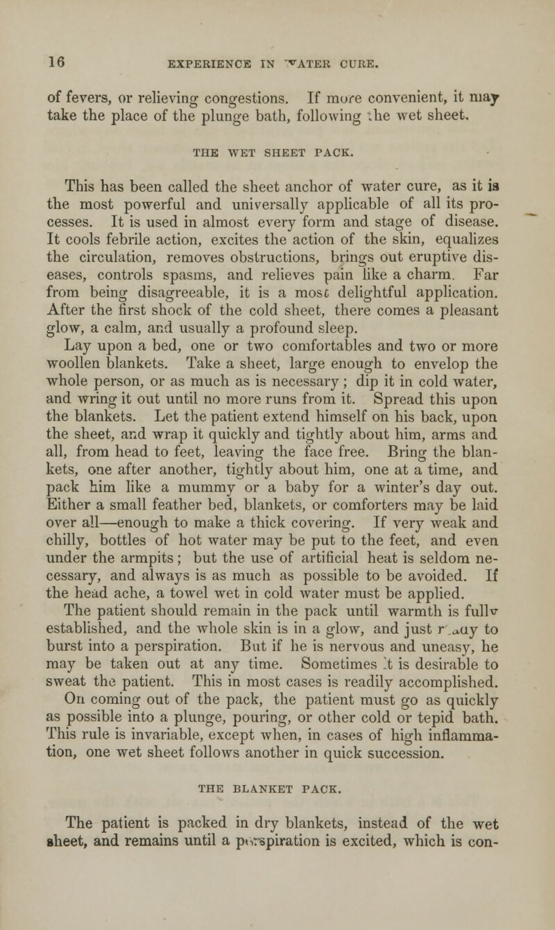 of fevers, or relieving congestions. If more convenient, it may take the place of the plunge bath, following xhe wet sheet, THE WET SHEET PACK. This has been called the sheet anchor of water cure, as it ia the most powerful and universally applicable of all its pro- cesses. It is used in almost every form and stage of disease. It cools febrile action, excites the action of the skin, equalizes the circulation, removes obstructions, brings out eruptive dis- eases, controls spasms, and relieves pain like a charm. Far from being disagreeable, it is a mosc delightful application. After the first shock of the cold sheet, there comes a pleasant glow, a calm, and usually a profound sleep. Lay upon a bed, one or two comfortables and two or more woollen blankets. Take a sheet, large enough to envelop the whole person, or as much as is necessary; dip it in cold water, and wring it out until no more runs from it. Spread this upon the blankets. Let the patient extend himself on his back, upon the sheet, and wrap it quickly and tightly about him, arms and all, from head to feet, leaving the face free. Brinjx the blan- kets, one after another, tightly about him, one at a time, and pack him like a mummy or a baby for a winter's day out. Either a small feather bed, blankets, or comforters may be laid over all—enough to make a thick covering. If very weak and chilly, bottles of hot water may be put to the feet, and even under the armpits; but the use of artificial heat is seldom ne- cessary, and always is as much as possible to be avoided. If the head ache, a towel wet in cold water must be applied. The patient should remain in the pack until warmth is fullv- established, and the whole skin is in a glow, and just r ,j,uy to burst into a perspiration. But if he is nervous and uneasy, he may be taken out at any time. Sometimes t is desirable to sweat the patient. This in most cases is readily accomplished. On coming out of the pack, the patient must go as quickly as possible into a plunge, pouring, or other cold or tepid bath. This rule is invariable, except when, in cases of high inflamma- tion, one wet sheet follows another in quick succession. THE BLANKET PACK. The patient is packed in dry blankets, instead of the wet sheet, and remains until a piiT-spiration is excited, which is con-
