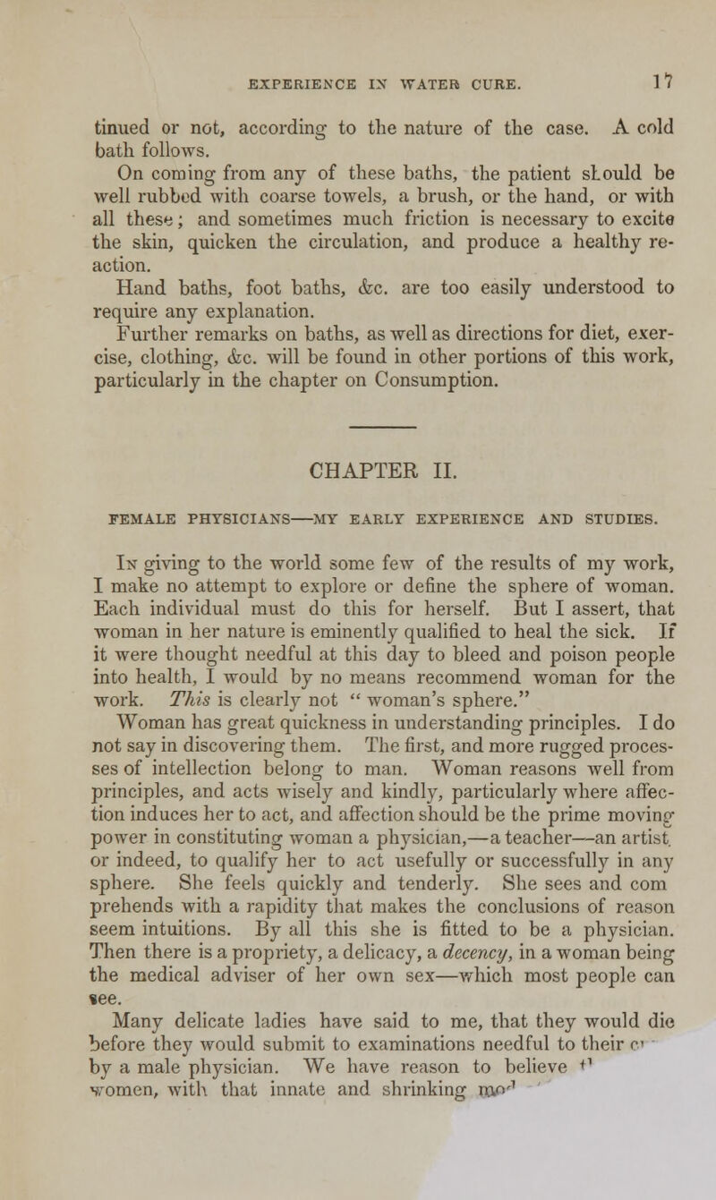 tinued or not, according to the nature of the case. A cold bath follows. On coming from any of these baths, the patient sLould be well rubbed with coarse towels, a brush, or the hand, or with all these; and sometimes much friction is necessary to excite the skin, quicken the circulation, and produce a healthy re- action. Hand baths, foot baths, &c. are too easily understood to require any explanation. Further remarks on baths, as well as directions for diet, exer- cise, clothing, &c. will be found in other portions of this work, particularly in the chapter on Consumption. CHAPTER II. FEMALE PHYSICIANS MY EARLY EXPERIENCE AND STUDIES. In giving to the world some few of the results of my work, I make no attempt to explore or define the sphere of woman. Each individual must do this for herself. But I assert, that woman in her nature is eminently qualified to heal the sick. If it were thought needful at this day to bleed and poison people into health, I would by no means recommend woman for the work. This is clearly not  woman's sphere. Woman has great quickness in understanding principles. I do not say in discovering them. The first, and more rugged proces- ses of intellection belong to man. Woman reasons well from principles, and acts wisely and kindly, particularly where affec- tion induces her to act, and affection should be the prime moving power in constituting woman a physician,—a teacher—-an artist, or indeed, to qualify her to act usefully or successfully in any sphere. She feels quickly and tenderly. She sees and com prebends with a rapidity that makes the conclusions of reason seem intuitions. By all this she is fitted to be a physician. Then there is a propriety, a delicacy, a decency, in a woman being the medical adviser of her own sex—which most people can »ee. Many delicate ladies have said to me, that they would die before they Avould submit to examinations needful to their c by a male physician. We have reason to believe +^ 'jTomen, with that innate and shrinking caP'' '
