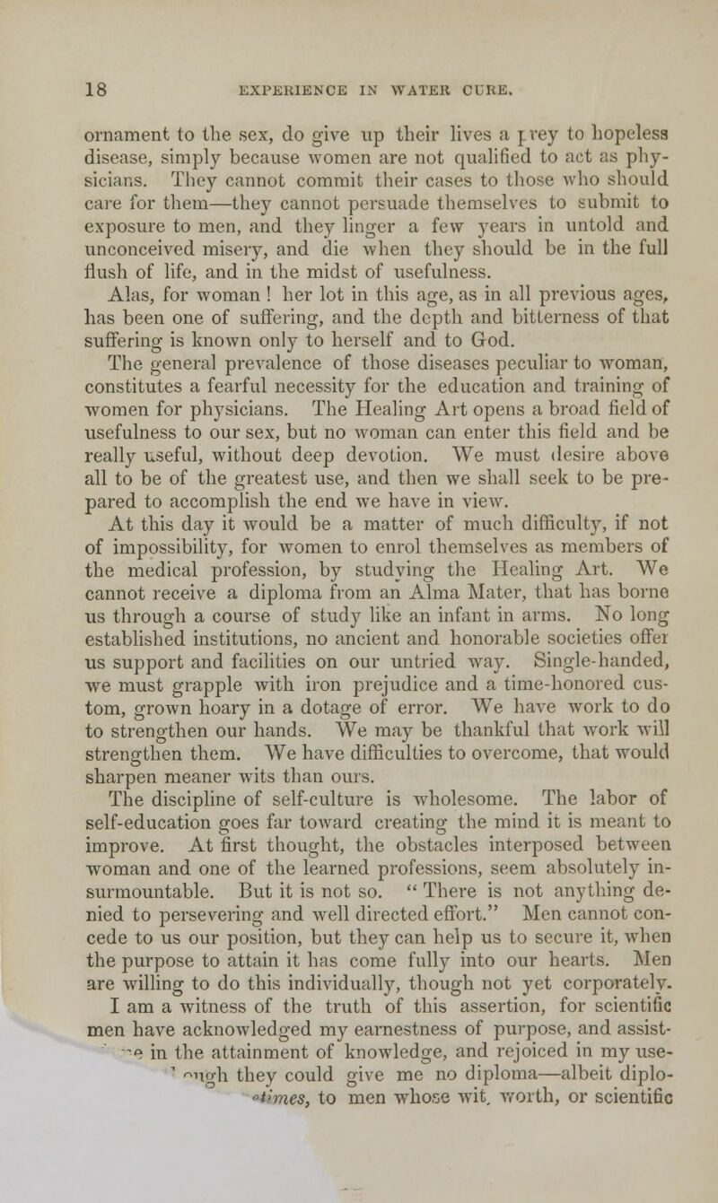 ornament to the sex, do give up their lives a prey to hopelesa disease, simply because women are not qualified to act as phy- sicians. They cannot commit their cases to those who should care for them—they cannot persuade themselves to submit to exposure to men, and they linger a few years in untold and unconceived misery, and die when they should be in the full flush of life, and in the midst of usefulness. Alas, for woman ! her lot in this age, as in all previous ages, has been one of suffering, and the depth and bitterness of that suflFering is known only to herself and to God. The general prevalence of those diseases peculiar to woman, constitutes a fearful necessity for the education and training of women for physicians. The Healing Art opens a broad field of usefulness to our sex, but no woman can enter this field and be really useful, without deep devotion. We must desire above all to be of the greatest use, and then we shall seek to be pre- pared to accomplish the end we have in view. At this day it would be a matter of much difficulty, if not of impossibility, for women to enrol themselves as members of the medical profession, by studying the Healing Art. We cannot receive a diploma from an Alma Mater, that has borne us through a course of study like an infant in arms. No long established institutions, no ancient and honorable societies offer us support and facilities on our untried yvaj. Single-handed, we must grapple with iron prejudice and a time-honored cus- tom, grown hoary in a dotage of error. We have work to do to strengthen our hands. We may be thankful that work will strengthen them. We have difficulties to overcome, that would sharpen meaner wits than ours. The discipline of self-culture is wholesome. The labor of self-education goes far toward creating the mind it is meant to improve. At first thought, the obstacles interposed between woman and one of the learned professions, seem absolutely in- surmountable. But it is not so.  There is not anything de- nied to persevering and well directed effort. Men cannot con- cede to us our position, but they can help us to secure it, when the purpose to attain it has come fully into our hearts. Men are willing to do this individually, though not yet corporately. I am a witness of the truth of this assertion, for scientific men have acknowledged my earnestness of purpose, and assist- ■^e in the attainment of knowledge, and rejoiced in my use- '' '^np-h they could give me no diploma—albeit diplo- i'mes, to men whose wit, vrorth, or scientific