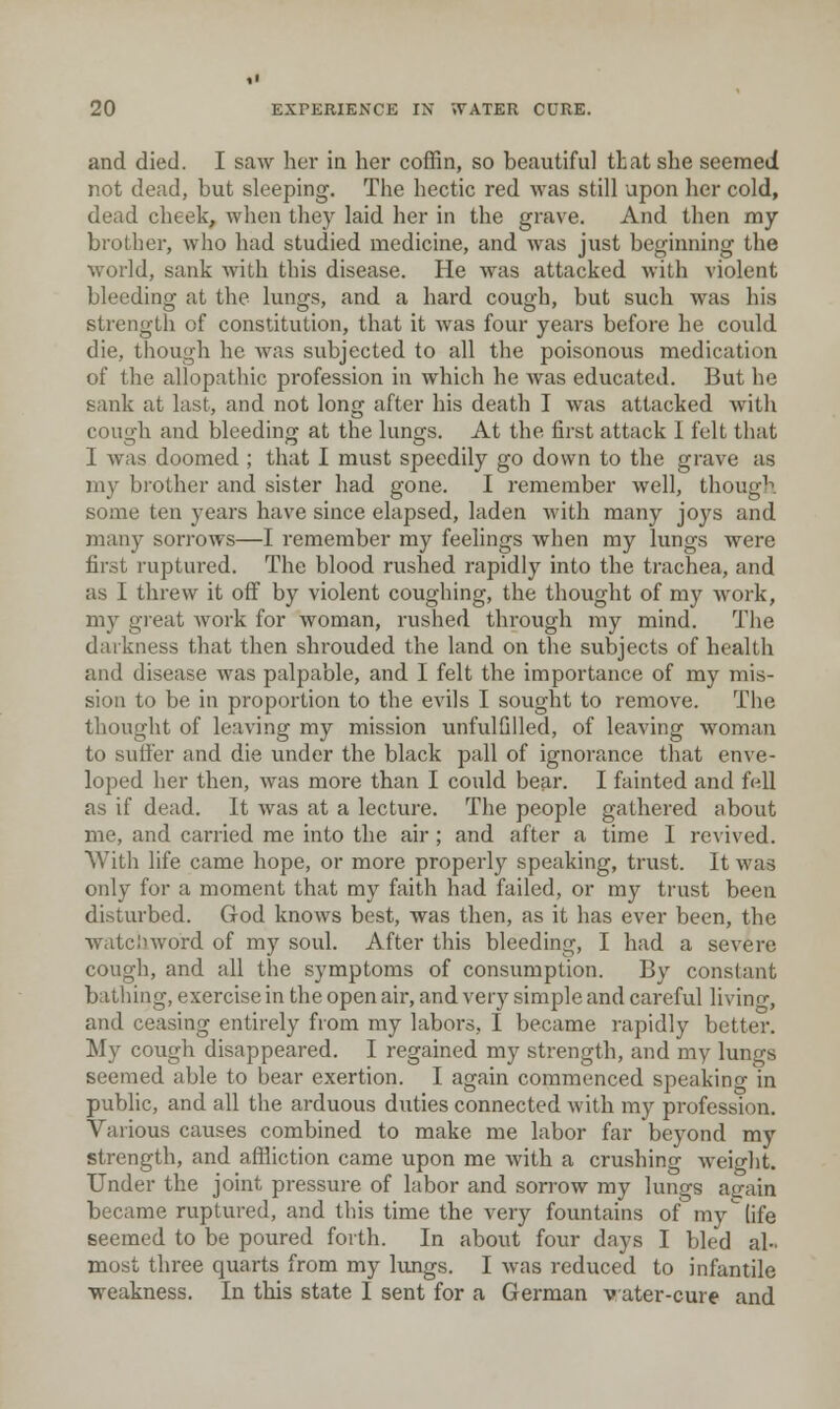and died. I saw her in her coffin, so bccautiful that she seemed not dead, but sleeping. The hectic red was still upon her cold, dead cheek, when they laid her in the grave. And then my brother, who had studied medicine, and Avas just beginning the world, sank with this disease. He was attacked with violent bleedinof at the lun^s, and a hard couo'h, but such was his strengtli of constitution, that it was four years before he could die, though he was subjected to all the poisonous medication of the allopathic profession in which he was educated. But he sank at last, and not long after his death I was attacked with cough and bleeding at the lungs. At the first attack I felt that I Avas doomed ; that I must speedily go down to the grave as my brother and sister had gone. I remember well, though some ten years have since elapsed, laden Avith many joys and many sorrows—I remember my feelings Avhen my lungs were first ruptured. The blood rushed rapidly into the trachea, and as I threw it off by violent coughing, the thought of my Avork, my great Avork for woman, rushed through my mind. The darkness that then shrouded the land on the subjects of health and disease was palpable, and I felt the importance of my mis- sion to be in proportion to the evils I sought to remove. The thought of leaving my mission unfulGlled, of leaving woman to suffer and die under the black pall of ignorance that enve- loped her then, Avas more than I could bear. I fainted and fell as if dead. It Avas at a lecture. The people gathered about me, and carried me into the air; and after a time I revived. With life came hope, or more properly speaking, trust. It Avas only for a moment that my faith had failed, or my trust been disturbed. God knoAvs best, was then, as it has ever been, the watcinvord of my soul. After this bleeding, I had a severe cough, and all the symptoms of consumption. By constant bathing, exercise in the open air, and very simple and careful living, and ceasing entirely from my labors, I became rapidly better. My cough disappeared. I regained my strength, and my lungs seemed able to bear exertion. I again commenced speaking in public, and all the arduous duties connected Avith my profession. Various causes combined to make me labor far beyond my strength, and affliction came upon me Avith a crushing Aveight. Under the joint pressure of labor and sorrow my lungs again became ruptured, and this time the very fountains of my (ife seemed to be poured forth. In about four days I bled al- most three quarts from my lungs. I Avas reduced to infantile ■weakness. In this state I sent for a German vater-cure and