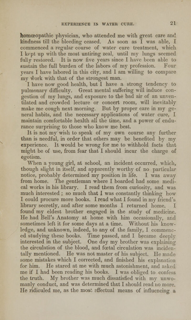 homoeopathic physician, who attended me with great care and kindness till the bleeding ceased. As soon as I was able, I commenced a regular course of water cure treatment, which I kept up with the most untiring zeal, until my lungs seemed fully restored. It is now five years since I have been able to sustain the full burden of the labors of my profession. Four years I have labored in this city, and 1 am willing to compare my woi-k with that of the strongest man. I have now good health, but I have a strong tendency to pulmonary difficulty. Great mental suffering will induce con- g-estion of my lungs, and exposure to the bad air of an unven- tilated and crowded lecture or concert room, will inevitably make me cough next morning. But by proper care in my ge- neral habits, and the necessary applications of water cure, I maintain comfortable health all the time, and a power of endu- rance surprising to those who know me best. It is not my wish to speak of my own course any further than is needful, in order that others may be benefited by my experience. It would be wrong for me to withhold facts that might be of use, from fear that I should incur the charge of egotism. When a young girl, at school, an incident occurred, which, though slight in itself, and apparently worthy of no particular notice, probably determined my position in life. I was away from home. The gentleman where I boarded had some medi- cal works in his library. I read them from curiosity, and was much interested ; so much that I was constantly thinking how I could procure more books. I read what I found in my friend's library secretly, and after some months I returned home. I found my eldest brother engaged in the study of medicine. He had Bell's Anatomy at home with him occasionally, and sometimes left it for some days at a time. Without his know- ledge, and unknown, indeed, to any of the family, I commenc- ed studying these books. Time passed, and I became deeply interested in the subject. One day my brother was explaining the circulation of the blood, and foetal circulation was inciden- tally mentioned. He was not master of his subject. He made some mistakes which I corrected, and finished his explanation for him. He stared at me with much astonishment, and asked me if I had been reading his books. I was obliged to confess the truth. My brother was much dissatisfied with my unwo- manly conduct, and was determined that I should read no more. He ridiculed me, as the mos^*; sffectual means of influencing a
