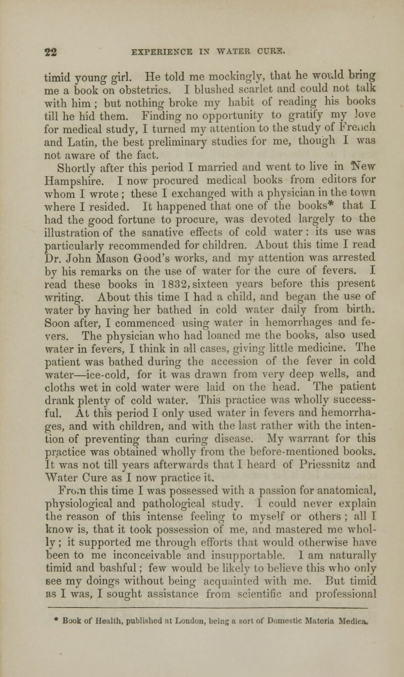 timid young girl. He told me mockingly, that he would bring me a book on obstetrics. I blushed scarlet and could not talk with him; but nothing broke my habit of reading his books till he hid them. Finding no opportunity to gratify my love for medical study, I turned my attention to the study of Fre.ich and Latin, the best preliminary studies for me, though I was not aware of the fact. Shortly after this period I married and went to live in IS'ew Hampshire. I now procured medical books from editors for whom I wrote ; these I exchanged with a physician in the town where I resided. It happened that one of the books* that I had the good fortune to procure, was devoted largely to the illustration of the sanative effects of cold water: its use was particularly recommended for children. About this time I read Dr. John Mason Good's works, and my attention was arrested by his remarks on the use of water for the cure of fevers. I read these books in 1832, sixteen years before this present writing. About this time I had a child, and began the use of water by having her bathed in cold water daily from birth. Soon after, I commenced using water in hemorrhages and fe- vers. The physician who had loaned me the books, also used water in fevers, I think in all cases, giving little medicine. The patient was bathed during the accession of the fever in cold water—ice-cold, for it was drawn from very deep wells, and cloths wet in cold water were laid on the head. The patient drank plenty of cold water. This practice was wholly success- ful. At this period I only used water in fevers and hemorrha- ges, and with children, and with the last rather with the inten- tion of preventing than curing disease. My warrant for this practice was obtained wholly from the before-mentioned books. It was not till years afterwards that I heard of Priessnitz and Water Cure as I now practice it. Fro.n this time I was possessed with a passion for anatomical, physiological and pathological study. I could never explain the reason of this intense feeling to myself or others ; all I know is, that it took possession of me, and mastered me whol- ly ; it supported me through efforts that would otherwise have been to me inconceivable and insupportable. 1 am naturally timid and bashful; few would be likely to believe this who only see my doings without being acquainted with me. But timid as I was, I sought assistance from scientific and professional • Book of Health, published at London, being a sort of Domestic Materia Medica.