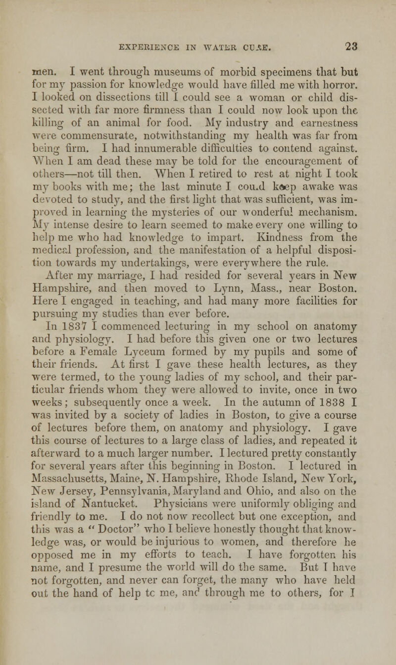 men. I went througli museums of morbid specimens that but for my passion for knowledge would have filled me with horror. I looked on dissections till I could see a woman or child dis- sected with far more firmness than I could now look upon the killing of an animal for food. My industry and earnestness were commensurate, notwithstanding my health was far from beinof firm. I had innumerable difficulties to contend acrainst. When I am dead these may be told for the encouragement of others—not till then. When I retired to rest at night I took my books Avith me; the last minute I cou^d k»ep awake was devoted to study, and the first light that was sufficient, was im- prov-ed in learning the mysteries of our wonderful mechanism. My intense desire to learn seemed to make ev'ery one willing to help me who had knowledge to impart. Kindness from the medical profession, and the manifestation of a helpful disposi- tion towards my undertakings, were everywhere the rule. After my marriage, I had resided for several years in New Hampshire, and then moved to Lynn, Mass., near Boston. Here I engaged in teaching, and had many more facilities for pursuing my studies than ever before. In 183Y I commenced lecturing in my school on anatomy and physiology. I had before this given one or two lectures before a Female Lyceum formed by my pupils and some of their friends. At first I gave these health lectures, as they were termed, to the young ladies of my school, and their par- ticular friends whom they were allowed to invite, once in two weeks; subsequently once a week. In the autumn of 1838 I was invited by a society of ladies in Boston, to give a course of lectures before them, on anatomy and physiology. I gave this course of lectures to a large class of ladies, and repeated it afterward to a much larger number. I lectured pretty constantly for several years after this beginning in Boston. I lectured in Massachusetts, Maine, N. Hampshire, Rhode Island, New York, New Jersey, Pennsylvania, Maryland and Ohio, and also on the island of Nantucket. Physicians were uniformly obliging and friendly to me. I do not now recollect but one exception, and this was a  Doctor who I believe honestly thought that know- ledge was, or would be injurious to women, and therefore he opposed me in my efforts to teach. I have forgotten his name, and I presume the world will do the same. But I have not forgotten, and never can forget, the many who have held out the hand of help tc me, anc' through me to others, for I