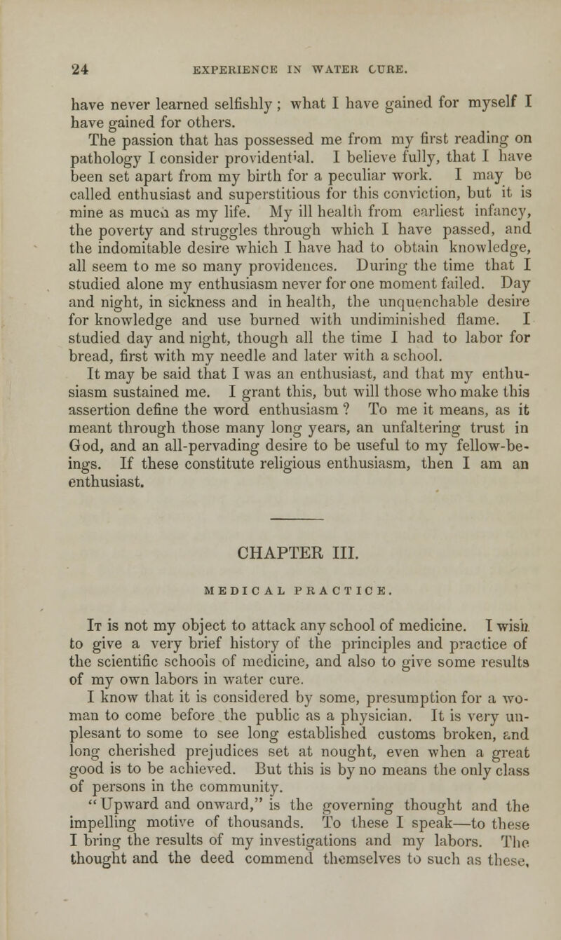 have never learned selfishly ; what I have gained for myself I have gained for others. The passion that has possessed me from my first reading on pathology I consider providential. I believe fully, that I have been set apart from my birth for a peculiar w^ork. I may be called enthusiast and superstitious for this conviction, but it is mine as muca as my life. My ill healtii from earliest infancy, the poverty and struggles through which I have passed, and the indomitable desire which I have had to obtain knowledge, all seem to me so many providences. During the time that I studied alone my enthusiasm never for one moment failed. Day and night, in sickness and in health, the unquenchable desire for knowledge and use burned with xmdiminished flame. I studied day and night, though all the time I had to labor for bread, first with my needle and later with a school. It may be said that I was an enthusiast, and that my enthu- siasm sustained me. I grant this, but will those who make this assertion define the word enthusiasm ? To me it means, as it meant through those many long years, an unfaltering trust in God, and an all-pervading desire to be useful to my fellow-be- ings. If these constitute religious enthusiasm, then I am an enthusiast. CHAPTER III. MEDICAL PRACTICE. It is not my object to attack any school of medicine. I wisb. to give a very brief history of the principles and practice of the scientific schools of medicine, and also to give some results of my own labors in water cure. I know that it is considered by some, presumption for a wo- man to come before the public as a physician. It is very un- plesant to some to see long established customs broken, and long cherished prejudices set at nought, even when a great good is to be achieved. But this is by no means the only class of persons in the community.  Upward and onward, is the governing thought and the impelling motive of thousands. To these I speak—to these I bring the results of my investigations and my labors. The thought and the deed commend themselves to such as these.