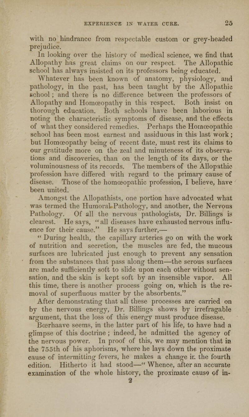 with no hindrance from respectable custom or grey-headed prejudice. In looking over the history of medical science, we find that Allopathy has great claims on our respect. The Allopathic school has always insisted on its professors being educated. Whatever has been known of anatomy, physiology, and pathology, in the past, has been taught by the Allopathic school; and there is no difference between the professors of Allopathy and Homoeopathy in this respect. Both insist on thorough education. Both schools have been laborious in noting the characteristic symptoms of disease, and the effects of what they considered remedies. Perhaps the Hornceopathic school has been most earnest and assiduous in this last work; but Homoeopathy being of recent date, must rest its claims to our gratitude more on the zeal and minuteness of its observa- tions and discoveries, than on the length of its days, or the voluminousness of its records. The members of the Allopathic profession have differed with regard to the primary cause of disease. Those of the homoeopathic profession, I believe, have been united. Amongst the Allopathists, one portion have advocated what was termed the Humoral Pathology, and another, the Nervous Pathology. Of all the nervous pathologists, Dr. Billings is clearest. He says, all diseases have exhausted nervous influ- ence for their cause. He says furthei,—  During health, the capillary arteries go on with the work of nutrition and secretion, the mviscles are fed, the mucous surfaces are lubricated just enough to prevent any sensation from the substances that pass along them—the serous surfaces are made sufficiently soft to slide upon each other without sen- sation, and the skin is kept soft by an insensible vapor. All this time, there is another process going on, which is the re- moval of superfluous matter by the absorbents. After demonstrating that all these processes are carried on by the nervous energy. Dr. Billings shows by irrefragable argument, that the loss of this energy must produce disease. Boerhaave seems, in the latter part of his life, to have had a glimpse of this doctrine ; indeed, he admitted the agency of the nervous power. In proof of this, we may mention that in the 755th of his aphorisms, where he lays down the proximate cause of intermitting fevers, he makes a change in the fourth edition. Hitherto it had stood— Whence, after an accurate examination of the whole history, the proximate caus9 of in- 2